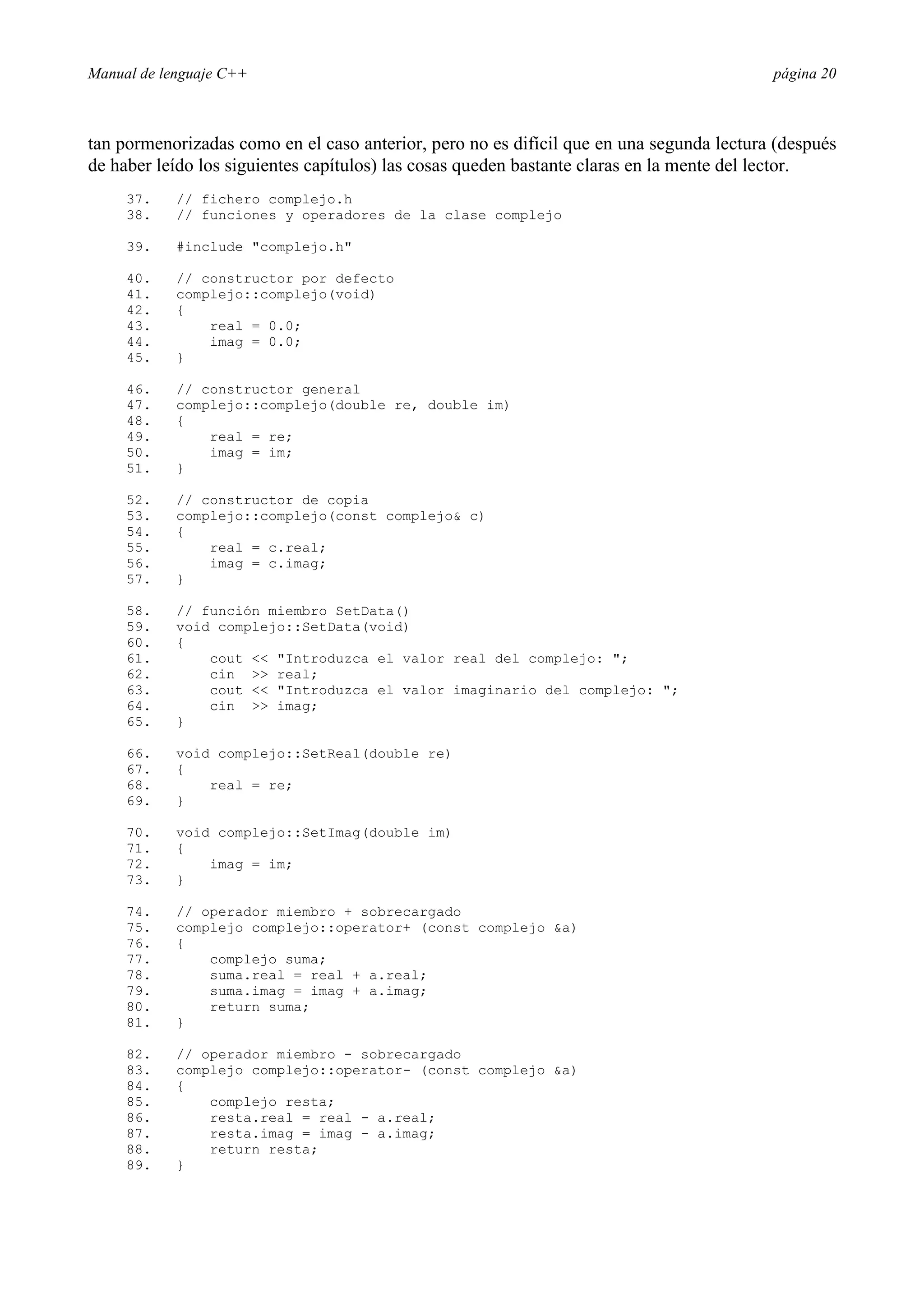 Manual de lenguaje C++ página 20
tan pormenorizadas como en el caso anterior, pero no es difícil que en una segunda lectura (después
de haber leído los siguientes capítulos) las cosas queden bastante claras en la mente del lector.
37. // fichero complejo.h
38. // funciones y operadores de la clase complejo
39. #include complejo.h
40. // constructor por defecto
41. complejo::complejo(void)
42. {
43. real = 0.0;
44. imag = 0.0;
45. }
46. // constructor general
47. complejo::complejo(double re, double im)
48. {
49. real = re;
50. imag = im;
51. }
52. // constructor de copia
53. complejo::complejo(const complejo c)
54. {
55. real = c.real;
56. imag = c.imag;
57. }
58. // función miembro SetData()
59. void complejo::SetData(void)
60. {
61. cout  Introduzca el valor real del complejo: ;
62. cin  real;
63. cout  Introduzca el valor imaginario del complejo: ;
64. cin  imag;
65. }
66. void complejo::SetReal(double re)
67. {
68. real = re;
69. }
70. void complejo::SetImag(double im)
71. {
72. imag = im;
73. }
74. // operador miembro + sobrecargado
75. complejo complejo::operator+ (const complejo a)
76. {
77. complejo suma;
78. suma.real = real + a.real;
79. suma.imag = imag + a.imag;
80. return suma;
81. }
82. // operador miembro - sobrecargado
83. complejo complejo::operator- (const complejo a)
84. {
85. complejo resta;
86. resta.real = real - a.real;
87. resta.imag = imag - a.imag;
88. return resta;
89. }
 