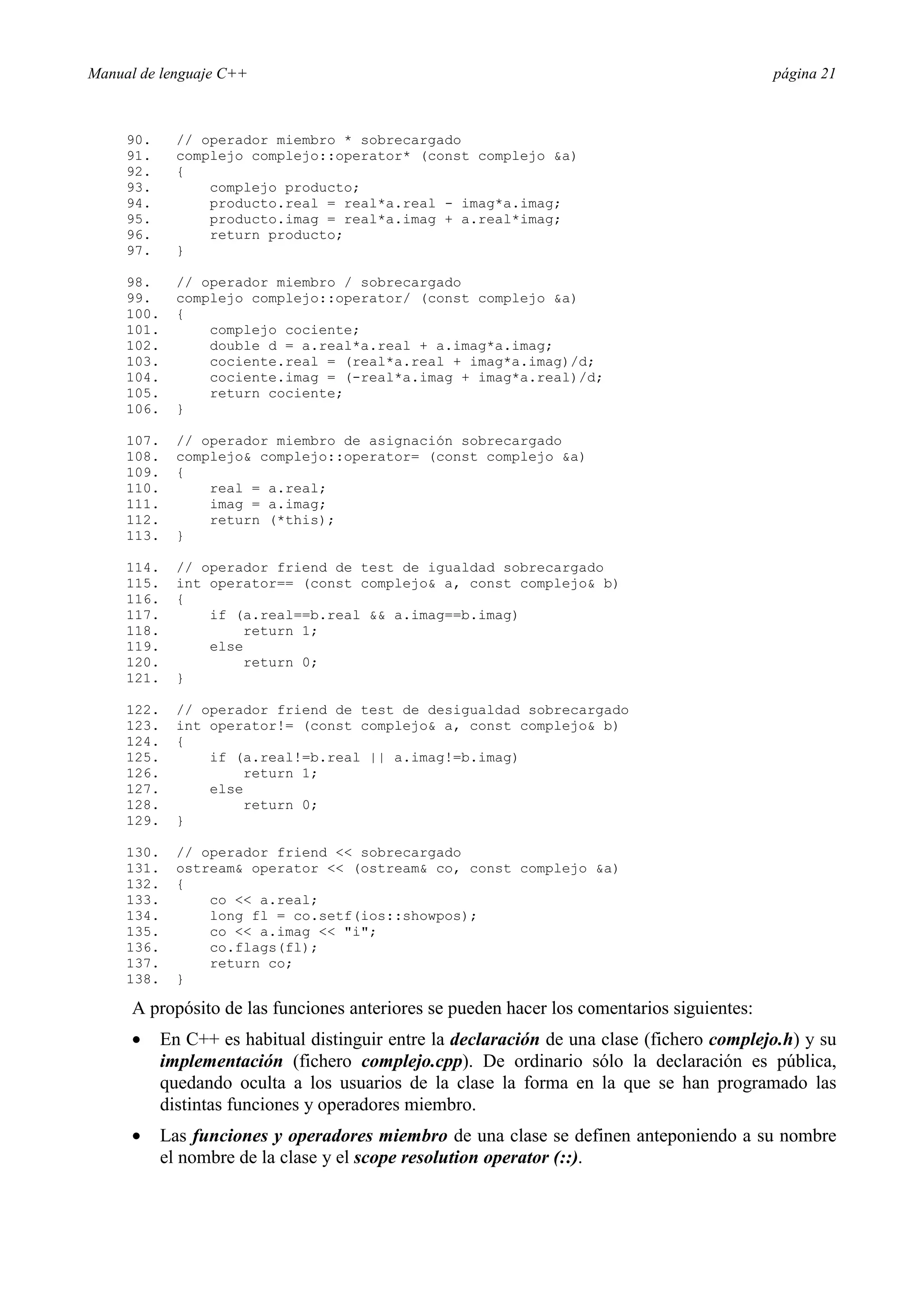 Manual de lenguaje C++ página 21
90. // operador miembro * sobrecargado
91. complejo complejo::operator* (const complejo a)
92. {
93. complejo producto;
94. producto.real = real*a.real - imag*a.imag;
95. producto.imag = real*a.imag + a.real*imag;
96. return producto;
97. }
98. // operador miembro / sobrecargado
99. complejo complejo::operator/ (const complejo a)
100. {
101. complejo cociente;
102. double d = a.real*a.real + a.imag*a.imag;
103. cociente.real = (real*a.real + imag*a.imag)/d;
104. cociente.imag = (-real*a.imag + imag*a.real)/d;
105. return cociente;
106. }
107. // operador miembro de asignación sobrecargado
108. complejo complejo::operator= (const complejo a)
109. {
110. real = a.real;
111. imag = a.imag;
112. return (*this);
113. }
114. // operador friend de test de igualdad sobrecargado
115. int operator== (const complejo a, const complejo b)
116. {
117. if (a.real==b.real  a.imag==b.imag)
118. return 1;
119. else
120. return 0;
121. }
122. // operador friend de test de desigualdad sobrecargado
123. int operator!= (const complejo a, const complejo b)
124. {
125. if (a.real!=b.real || a.imag!=b.imag)
126. return 1;
127. else
128. return 0;
129. }
130. // operador friend  sobrecargado
131. ostream operator  (ostream co, const complejo a)
132. {
133. co  a.real;
134. long fl = co.setf(ios::showpos);
135. co  a.imag  i;
136. co.flags(fl);
137. return co;
138. }
A propósito de las funciones anteriores se pueden hacer los comentarios siguientes:
• En C++ es habitual distinguir entre la declaración de una clase (fichero complejo.h) y su
implementación (fichero complejo.cpp). De ordinario sólo la declaración es pública,
quedando oculta a los usuarios de la clase la forma en la que se han programado las
distintas funciones y operadores miembro.
• Las funciones y operadores miembro de una clase se definen anteponiendo a su nombre
el nombre de la clase y el scope resolution operator (::).
 