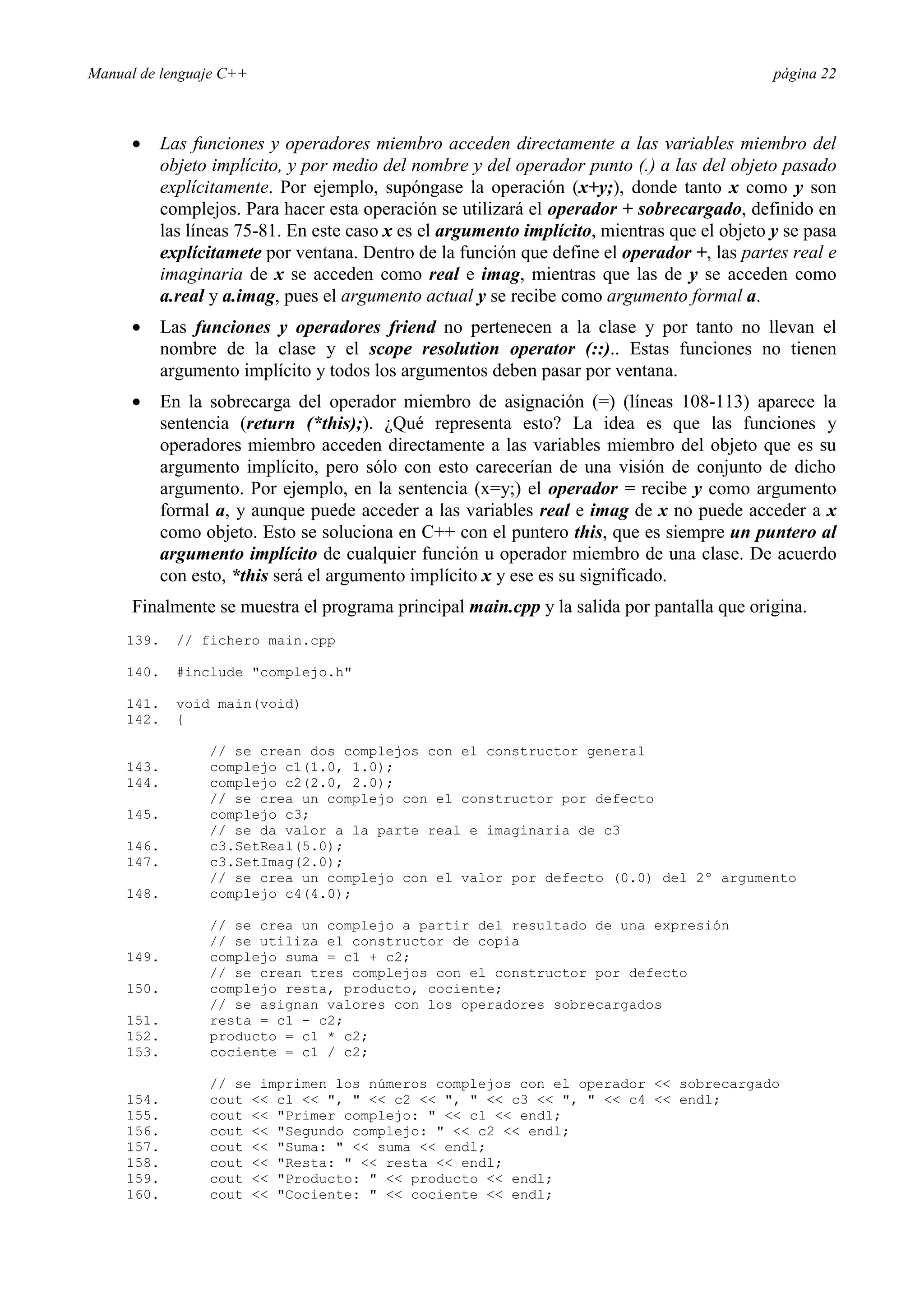 Manual de lenguaje C++ página 22
• Las funciones y operadores miembro acceden directamente a las variables miembro del
objeto implícito, y por medio del nombre y del operador punto (.) a las del objeto pasado
explícitamente. Por ejemplo, supóngase la operación (x+y;), donde tanto x como y son
complejos. Para hacer esta operación se utilizará el operador + sobrecargado, definido en
las líneas 75-81. En este caso x es el argumento implícito, mientras que el objeto y se pasa
explícitamete por ventana. Dentro de la función que define el operador +, las partes real e
imaginaria de x se acceden como real e imag, mientras que las de y se acceden como
a.real y a.imag, pues el argumento actual y se recibe como argumento formal a.
• Las funciones y operadores friend no pertenecen a la clase y por tanto no llevan el
nombre de la clase y el scope resolution operator (::).. Estas funciones no tienen
argumento implícito y todos los argumentos deben pasar por ventana.
• En la sobrecarga del operador miembro de asignación (=) (líneas 108-113) aparece la
sentencia (return (*this);). ¿Qué representa esto? La idea es que las funciones y
operadores miembro acceden directamente a las variables miembro del objeto que es su
argumento implícito, pero sólo con esto carecerían de una visión de conjunto de dicho
argumento. Por ejemplo, en la sentencia (x=y;) el operador = recibe y como argumento
formal a, y aunque puede acceder a las variables real e imag de x no puede acceder a x
como objeto. Esto se soluciona en C++ con el puntero this, que es siempre un puntero al
argumento implícito de cualquier función u operador miembro de una clase. De acuerdo
con esto, *this será el argumento implícito x y ese es su significado.
Finalmente se muestra el programa principal main.cpp y la salida por pantalla que origina.
139. // fichero main.cpp
140. #include complejo.h
141. void main(void)
142. {
// se crean dos complejos con el constructor general
143. complejo c1(1.0, 1.0);
144. complejo c2(2.0, 2.0);
// se crea un complejo con el constructor por defecto
145. complejo c3;
// se da valor a la parte real e imaginaria de c3
146. c3.SetReal(5.0);
147. c3.SetImag(2.0);
// se crea un complejo con el valor por defecto (0.0) del 2º argumento
148. complejo c4(4.0);
// se crea un complejo a partir del resultado de una expresión
// se utiliza el constructor de copia
149. complejo suma = c1 + c2;
// se crean tres complejos con el constructor por defecto
150. complejo resta, producto, cociente;
// se asignan valores con los operadores sobrecargados
151. resta = c1 - c2;
152. producto = c1 * c2;
153. cociente = c1 / c2;
// se imprimen los números complejos con el operador  sobrecargado
154. cout  c1  ,   c2  ,   c3  ,   c4  endl;
155. cout  Primer complejo:   c1  endl;
156. cout  Segundo complejo:   c2  endl;
157. cout  Suma:   suma  endl;
158. cout  Resta:   resta  endl;
159. cout  Producto:   producto  endl;
160. cout  Cociente:   cociente  endl;
 