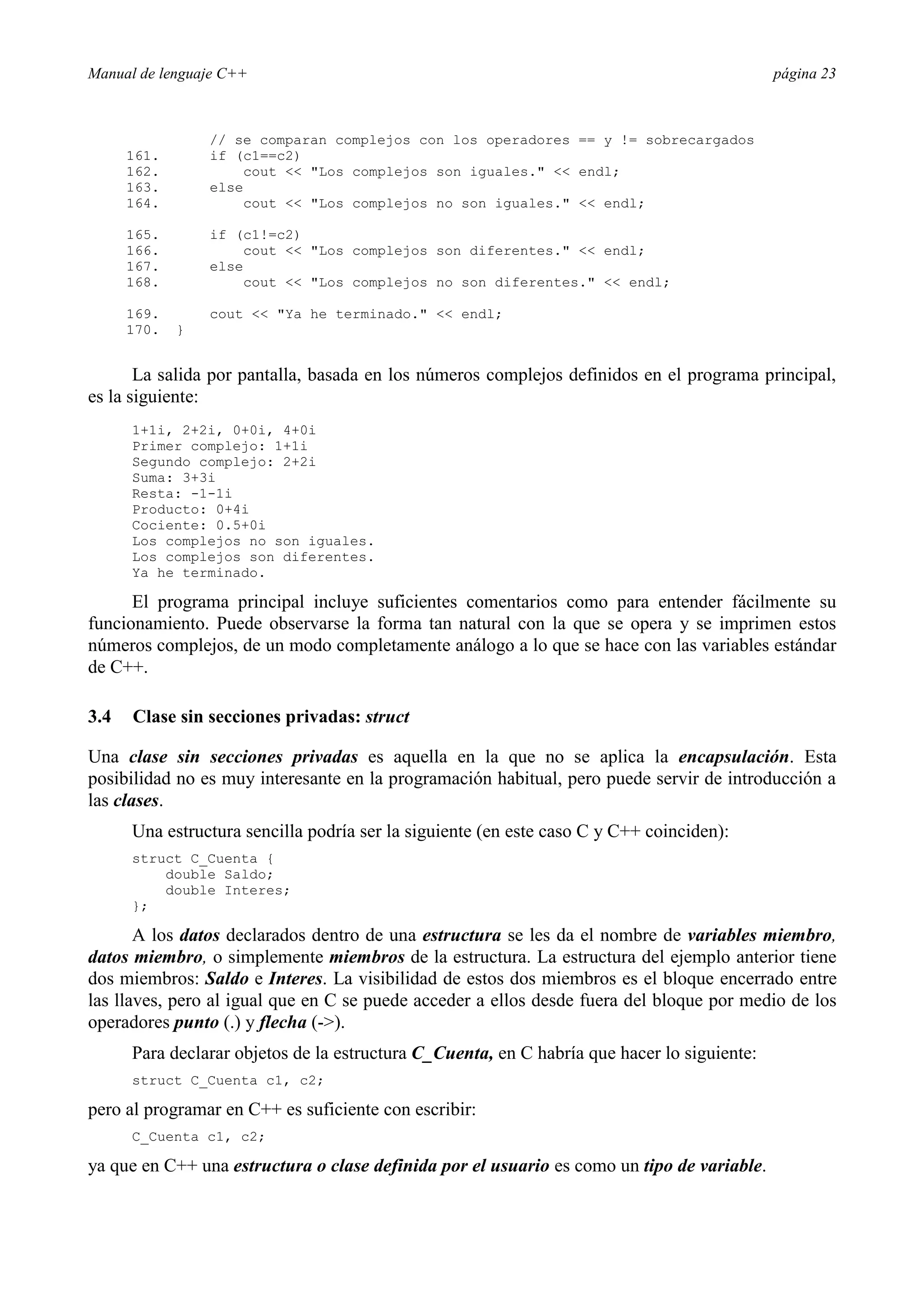 Manual de lenguaje C++ página 23
// se comparan complejos con los operadores == y != sobrecargados
161. if (c1==c2)
162. cout  Los complejos son iguales.  endl;
163. else
164. cout  Los complejos no son iguales.  endl;
165. if (c1!=c2)
166. cout  Los complejos son diferentes.  endl;
167. else
168. cout  Los complejos no son diferentes.  endl;
169. cout  Ya he terminado.  endl;
170. }
La salida por pantalla, basada en los números complejos definidos en el programa principal,
es la siguiente:
1+1i, 2+2i, 0+0i, 4+0i
Primer complejo: 1+1i
Segundo complejo: 2+2i
Suma: 3+3i
Resta: -1-1i
Producto: 0+4i
Cociente: 0.5+0i
Los complejos no son iguales.
Los complejos son diferentes.
Ya he terminado.
El programa principal incluye suficientes comentarios como para entender fácilmente su
funcionamiento. Puede observarse la forma tan natural con la que se opera y se imprimen estos
números complejos, de un modo completamente análogo a lo que se hace con las variables estándar
de C++.
3.4 Clase sin secciones privadas: struct
Una clase sin secciones privadas es aquella en la que no se aplica la encapsulación. Esta
posibilidad no es muy interesante en la programación habitual, pero puede servir de introducción a
las clases.
Una estructura sencilla podría ser la siguiente (en este caso C y C++ coinciden):
struct C_Cuenta {
double Saldo;
double Interes;
};
A los datos declarados dentro de una estructura se les da el nombre de variables miembro,
datos miembro, o simplemente miembros de la estructura. La estructura del ejemplo anterior tiene
dos miembros: Saldo e Interes. La visibilidad de estos dos miembros es el bloque encerrado entre
las llaves, pero al igual que en C se puede acceder a ellos desde fuera del bloque por medio de los
operadores punto (.) y flecha (-).
Para declarar objetos de la estructura C_Cuenta, en C habría que hacer lo siguiente:
struct C_Cuenta c1, c2;
pero al programar en C++ es suficiente con escribir:
C_Cuenta c1, c2;
ya que en C++ una estructura o clase definida por el usuario es como un tipo de variable.
 