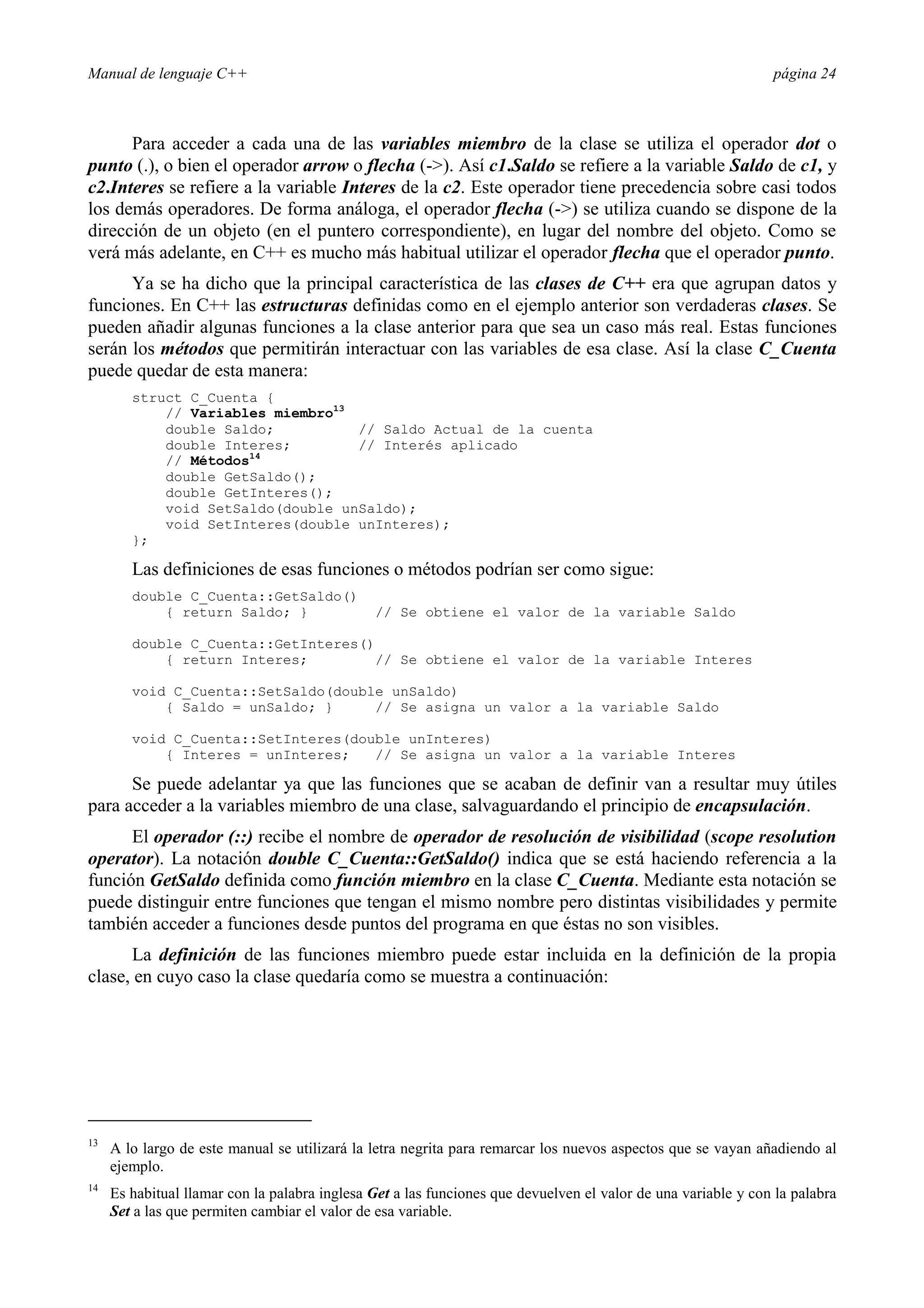Manual de lenguaje C++ página 24
Para acceder a cada una de las variables miembro de la clase se utiliza el operador dot o
punto (.), o bien el operador arrow o flecha (-). Así c1.Saldo se refiere a la variable Saldo de c1, y
c2.Interes se refiere a la variable Interes de la c2. Este operador tiene precedencia sobre casi todos
los demás operadores. De forma análoga, el operador flecha (-) se utiliza cuando se dispone de la
dirección de un objeto (en el puntero correspondiente), en lugar del nombre del objeto. Como se
verá más adelante, en C++ es mucho más habitual utilizar el operador flecha que el operador punto.
Ya se ha dicho que la principal característica de las clases de C++ era que agrupan datos y
funciones. En C++ las estructuras definidas como en el ejemplo anterior son verdaderas clases. Se
pueden añadir algunas funciones a la clase anterior para que sea un caso más real. Estas funciones
serán los métodos que permitirán interactuar con las variables de esa clase. Así la clase C_Cuenta
puede quedar de esta manera:
struct C_Cuenta {
// Variables miembro13
double Saldo; // Saldo Actual de la cuenta
double Interes; // Interés aplicado
// Métodos14
double GetSaldo();
double GetInteres();
void SetSaldo(double unSaldo);
void SetInteres(double unInteres);
};
Las definiciones de esas funciones o métodos podrían ser como sigue:
double C_Cuenta::GetSaldo()
{ return Saldo; } // Se obtiene el valor de la variable Saldo
double C_Cuenta::GetInteres()
{ return Interes; // Se obtiene el valor de la variable Interes
void C_Cuenta::SetSaldo(double unSaldo)
{ Saldo = unSaldo; } // Se asigna un valor a la variable Saldo
void C_Cuenta::SetInteres(double unInteres)
{ Interes = unInteres; // Se asigna un valor a la variable Interes
Se puede adelantar ya que las funciones que se acaban de definir van a resultar muy útiles
para acceder a la variables miembro de una clase, salvaguardando el principio de encapsulación.
El operador (::) recibe el nombre de operador de resolución de visibilidad (scope resolution
operator). La notación double C_Cuenta::GetSaldo() indica que se está haciendo referencia a la
función GetSaldo definida como función miembro en la clase C_Cuenta. Mediante esta notación se
puede distinguir entre funciones que tengan el mismo nombre pero distintas visibilidades y permite
también acceder a funciones desde puntos del programa en que éstas no son visibles.
La definición de las funciones miembro puede estar incluida en la definición de la propia
clase, en cuyo caso la clase quedaría como se muestra a continuación:
13
A lo largo de este manual se utilizará la letra negrita para remarcar los nuevos aspectos que se vayan añadiendo al
ejemplo.
14
Es habitual llamar con la palabra inglesa Get a las funciones que devuelven el valor de una variable y con la palabra
Set a las que permiten cambiar el valor de esa variable.
 