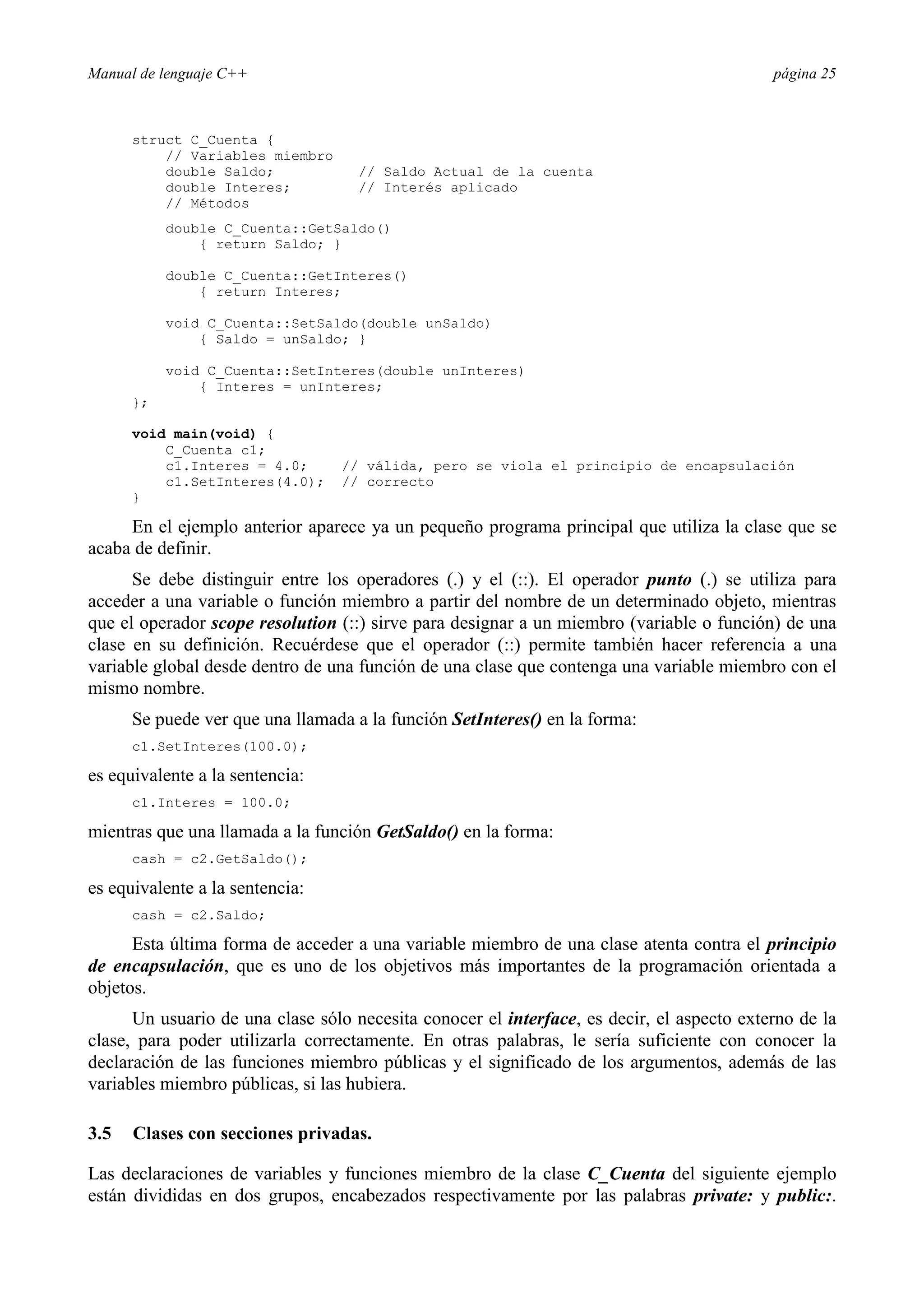 Manual de lenguaje C++ página 25
struct C_Cuenta {
// Variables miembro
double Saldo; // Saldo Actual de la cuenta
double Interes; // Interés aplicado
// Métodos
double C_Cuenta::GetSaldo()
{ return Saldo; }
double C_Cuenta::GetInteres()
{ return Interes;
void C_Cuenta::SetSaldo(double unSaldo)
{ Saldo = unSaldo; }
void C_Cuenta::SetInteres(double unInteres)
{ Interes = unInteres;
};
void main(void) {
C_Cuenta c1;
c1.Interes = 4.0; // válida, pero se viola el principio de encapsulación
c1.SetInteres(4.0); // correcto
}
En el ejemplo anterior aparece ya un pequeño programa principal que utiliza la clase que se
acaba de definir.
Se debe distinguir entre los operadores (.) y el (::). El operador punto (.) se utiliza para
acceder a una variable o función miembro a partir del nombre de un determinado objeto, mientras
que el operador scope resolution (::) sirve para designar a un miembro (variable o función) de una
clase en su definición. Recuérdese que el operador (::) permite también hacer referencia a una
variable global desde dentro de una función de una clase que contenga una variable miembro con el
mismo nombre.
Se puede ver que una llamada a la función SetInteres() en la forma:
c1.SetInteres(100.0);
es equivalente a la sentencia:
c1.Interes = 100.0;
mientras que una llamada a la función GetSaldo() en la forma:
cash = c2.GetSaldo();
es equivalente a la sentencia:
cash = c2.Saldo;
Esta última forma de acceder a una variable miembro de una clase atenta contra el principio
de encapsulación, que es uno de los objetivos más importantes de la programación orientada a
objetos.
Un usuario de una clase sólo necesita conocer el interface, es decir, el aspecto externo de la
clase, para poder utilizarla correctamente. En otras palabras, le sería suficiente con conocer la
declaración de las funciones miembro públicas y el significado de los argumentos, además de las
variables miembro públicas, si las hubiera.
3.5 Clases con secciones privadas.
Las declaraciones de variables y funciones miembro de la clase C_Cuenta del siguiente ejemplo
están divididas en dos grupos, encabezados respectivamente por las palabras private: y public:.
 