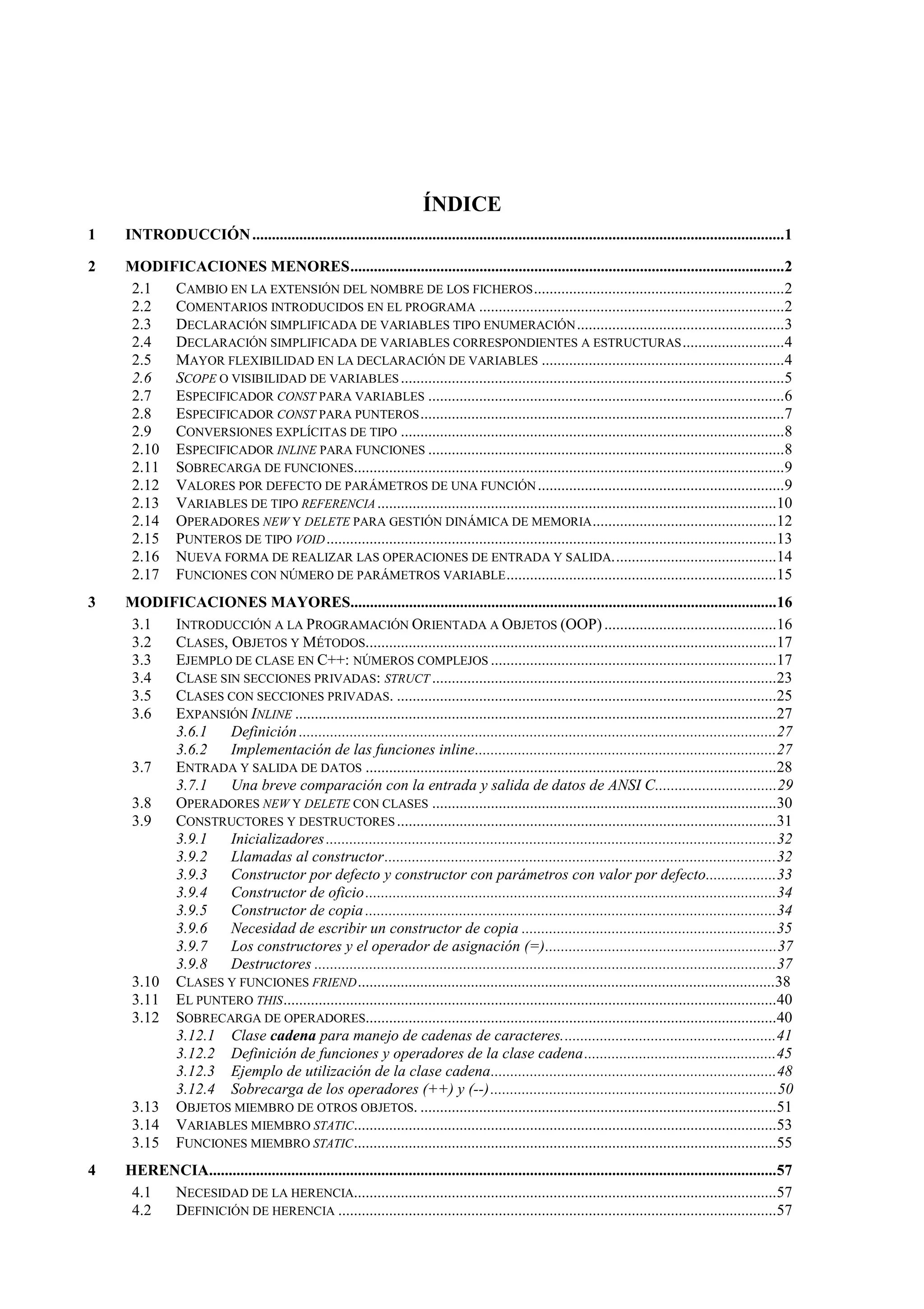 ÍNDICE
1 INTRODUCCIÓN........................................................................................................................................1
2 MODIFICACIONES MENORES...............................................................................................................2
2.1 CAMBIO EN LA EXTENSIÓN DEL NOMBRE DE LOS FICHEROS................................................................2
2.2 COMENTARIOS INTRODUCIDOS EN EL PROGRAMA ..............................................................................2
2.3 DECLARACIÓN SIMPLIFICADA DE VARIABLES TIPO ENUMERACIÓN.....................................................3
2.4 DECLARACIÓN SIMPLIFICADA DE VARIABLES CORRESPONDIENTES A ESTRUCTURAS..........................4
2.5 MAYOR FLEXIBILIDAD EN LA DECLARACIÓN DE VARIABLES ..............................................................4
2.6 SCOPE O VISIBILIDAD DE VARIABLES..................................................................................................5
2.7 ESPECIFICADOR CONST PARA VARIABLES ...........................................................................................6
2.8 ESPECIFICADOR CONST PARA PUNTEROS.............................................................................................7
2.9 CONVERSIONES EXPLÍCITAS DE TIPO ..................................................................................................8
2.10 ESPECIFICADOR INLINE PARA FUNCIONES ...........................................................................................8
2.11 SOBRECARGA DE FUNCIONES..............................................................................................................9
2.12 VALORES POR DEFECTO DE PARÁMETROS DE UNA FUNCIÓN...............................................................9
2.13 VARIABLES DE TIPO REFERENCIA......................................................................................................10
2.14 OPERADORES NEW Y DELETE PARA GESTIÓN DINÁMICA DE MEMORIA...............................................12
2.15 PUNTEROS DE TIPO VOID...................................................................................................................13
2.16 NUEVA FORMA DE REALIZAR LAS OPERACIONES DE ENTRADA Y SALIDA..........................................14
2.17 FUNCIONES CON NÚMERO DE PARÁMETROS VARIABLE.....................................................................15
3 MODIFICACIONES MAYORES.............................................................................................................16
3.1 INTRODUCCIÓN A LA PROGRAMACIÓN ORIENTADA A OBJETOS (OOP)............................................16
3.2 CLASES, OBJETOS Y MÉTODOS.........................................................................................................17
3.3 EJEMPLO DE CLASE EN C++: NÚMEROS COMPLEJOS .........................................................................17
3.4 CLASE SIN SECCIONES PRIVADAS: STRUCT ........................................................................................23
3.5 CLASES CON SECCIONES PRIVADAS. .................................................................................................25
3.6 EXPANSIÓN INLINE ...........................................................................................................................27
3.6.1 Definición ..........................................................................................................................27
3.6.2 Implementación de las funciones inline.............................................................................27
3.7 ENTRADA Y SALIDA DE DATOS .........................................................................................................28
3.7.1 Una breve comparación con la entrada y salida de datos de ANSI C...............................29
3.8 OPERADORES NEW Y DELETE CON CLASES ........................................................................................30
3.9 CONSTRUCTORES Y DESTRUCTORES.................................................................................................31
3.9.1 Inicializadores...................................................................................................................32
3.9.2 Llamadas al constructor....................................................................................................32
3.9.3 Constructor por defecto y constructor con parámetros con valor por defecto..................33
3.9.4 Constructor de oficio.........................................................................................................34
3.9.5 Constructor de copia .........................................................................................................34
3.9.6 Necesidad de escribir un constructor de copia .................................................................35
3.9.7 Los constructores y el operador de asignación (=)...........................................................37
3.9.8 Destructores ......................................................................................................................37
3.10 CLASES Y FUNCIONES FRIEND...........................................................................................................38
3.11 EL PUNTERO THIS..............................................................................................................................40
3.12 SOBRECARGA DE OPERADORES.........................................................................................................40
3.12.1 Clase cadena para manejo de cadenas de caracteres.......................................................41
3.12.2 Definición de funciones y operadores de la clase cadena.................................................45
3.12.3 Ejemplo de utilización de la clase cadena.........................................................................48
3.12.4 Sobrecarga de los operadores (++) y (--).........................................................................50
3.13 OBJETOS MIEMBRO DE OTROS OBJETOS. ...........................................................................................51
3.14 VARIABLES MIEMBRO STATIC............................................................................................................53
3.15 FUNCIONES MIEMBRO STATIC............................................................................................................55
4 HERENCIA.................................................................................................................................................57
4.1 NECESIDAD DE LA HERENCIA............................................................................................................57
4.2 DEFINICIÓN DE HERENCIA ................................................................................................................57
 