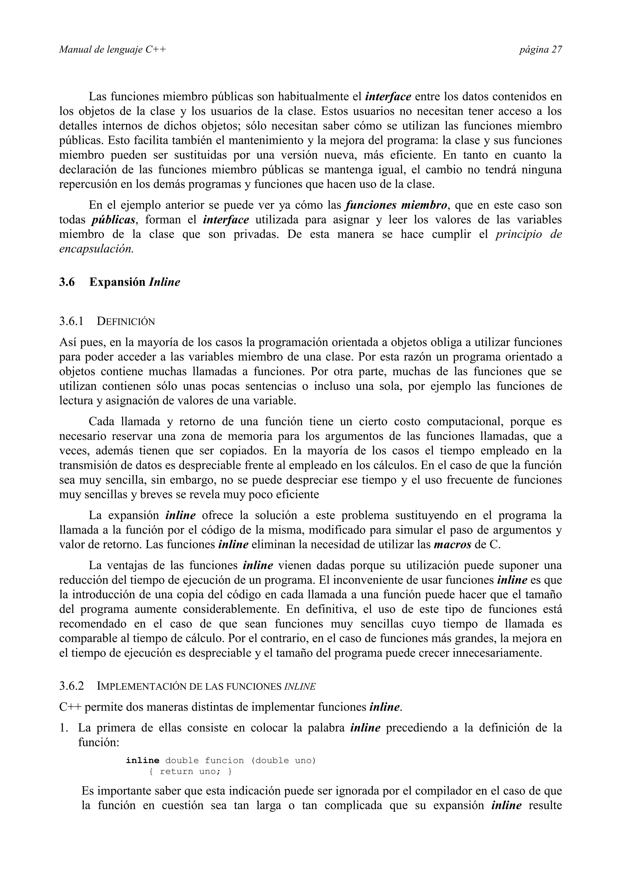 Manual de lenguaje C++ página 27
Las funciones miembro públicas son habitualmente el interface entre los datos contenidos en
los objetos de la clase y los usuarios de la clase. Estos usuarios no necesitan tener acceso a los
detalles internos de dichos objetos; sólo necesitan saber cómo se utilizan las funciones miembro
públicas. Esto facilita también el mantenimiento y la mejora del programa: la clase y sus funciones
miembro pueden ser sustituidas por una versión nueva, más eficiente. En tanto en cuanto la
declaración de las funciones miembro públicas se mantenga igual, el cambio no tendrá ninguna
repercusión en los demás programas y funciones que hacen uso de la clase.
En el ejemplo anterior se puede ver ya cómo las funciones miembro, que en este caso son
todas públicas, forman el interface utilizada para asignar y leer los valores de las variables
miembro de la clase que son privadas. De esta manera se hace cumplir el principio de
encapsulación.
3.6 Expansión Inline
3.6.1 DEFINICIÓN
Así pues, en la mayoría de los casos la programación orientada a objetos obliga a utilizar funciones
para poder acceder a las variables miembro de una clase. Por esta razón un programa orientado a
objetos contiene muchas llamadas a funciones. Por otra parte, muchas de las funciones que se
utilizan contienen sólo unas pocas sentencias o incluso una sola, por ejemplo las funciones de
lectura y asignación de valores de una variable.
Cada llamada y retorno de una función tiene un cierto costo computacional, porque es
necesario reservar una zona de memoria para los argumentos de las funciones llamadas, que a
veces, además tienen que ser copiados. En la mayoría de los casos el tiempo empleado en la
transmisión de datos es despreciable frente al empleado en los cálculos. En el caso de que la función
sea muy sencilla, sin embargo, no se puede despreciar ese tiempo y el uso frecuente de funciones
muy sencillas y breves se revela muy poco eficiente
La expansión inline ofrece la solución a este problema sustituyendo en el programa la
llamada a la función por el código de la misma, modificado para simular el paso de argumentos y
valor de retorno. Las funciones inline eliminan la necesidad de utilizar las macros de C.
La ventajas de las funciones inline vienen dadas porque su utilización puede suponer una
reducción del tiempo de ejecución de un programa. El inconveniente de usar funciones inline es que
la introducción de una copia del código en cada llamada a una función puede hacer que el tamaño
del programa aumente considerablemente. En definitiva, el uso de este tipo de funciones está
recomendado en el caso de que sean funciones muy sencillas cuyo tiempo de llamada es
comparable al tiempo de cálculo. Por el contrario, en el caso de funciones más grandes, la mejora en
el tiempo de ejecución es despreciable y el tamaño del programa puede crecer innecesariamente.
3.6.2 IMPLEMENTACIÓN DE LAS FUNCIONES INLINE
C++ permite dos maneras distintas de implementar funciones inline.
1. La primera de ellas consiste en colocar la palabra inline precediendo a la definición de la
función:
inline double funcion (double uno)
{ return uno; }
Es importante saber que esta indicación puede ser ignorada por el compilador en el caso de que
la función en cuestión sea tan larga o tan complicada que su expansión inline resulte
 