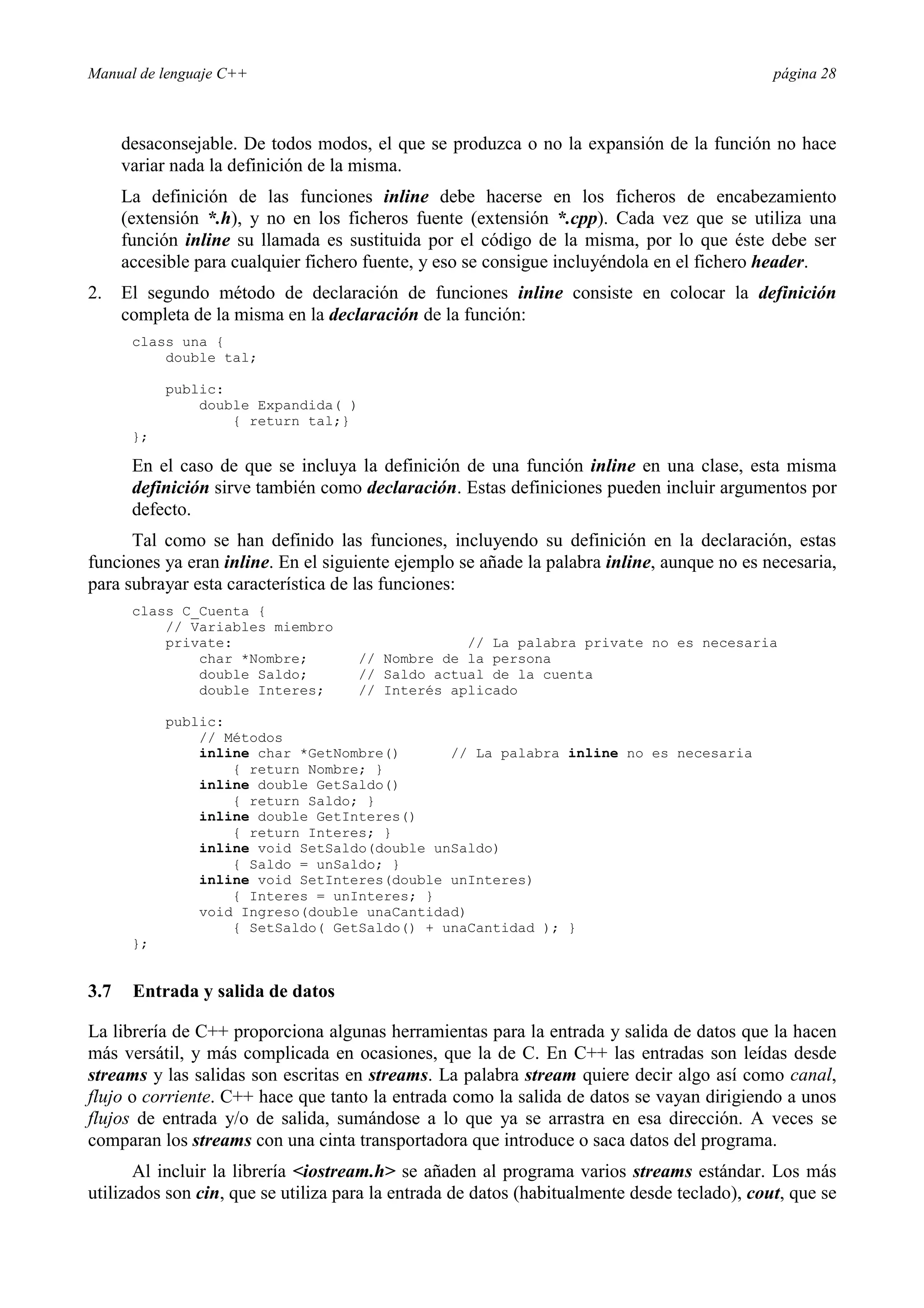 Manual de lenguaje C++ página 28
desaconsejable. De todos modos, el que se produzca o no la expansión de la función no hace
variar nada la definición de la misma.
La definición de las funciones inline debe hacerse en los ficheros de encabezamiento
(extensión *.h), y no en los ficheros fuente (extensión *.cpp). Cada vez que se utiliza una
función inline su llamada es sustituida por el código de la misma, por lo que éste debe ser
accesible para cualquier fichero fuente, y eso se consigue incluyéndola en el fichero header.
2. El segundo método de declaración de funciones inline consiste en colocar la definición
completa de la misma en la declaración de la función:
class una {
double tal;
public:
double Expandida( )
{ return tal;}
};
En el caso de que se incluya la definición de una función inline en una clase, esta misma
definición sirve también como declaración. Estas definiciones pueden incluir argumentos por
defecto.
Tal como se han definido las funciones, incluyendo su definición en la declaración, estas
funciones ya eran inline. En el siguiente ejemplo se añade la palabra inline, aunque no es necesaria,
para subrayar esta característica de las funciones:
class C_Cuenta {
// Variables miembro
private: // La palabra private no es necesaria
char *Nombre; // Nombre de la persona
double Saldo; // Saldo actual de la cuenta
double Interes; // Interés aplicado
public:
// Métodos
inline char *GetNombre() // La palabra inline no es necesaria
{ return Nombre; }
inline double GetSaldo()
{ return Saldo; }
inline double GetInteres()
{ return Interes; }
inline void SetSaldo(double unSaldo)
{ Saldo = unSaldo; }
inline void SetInteres(double unInteres)
{ Interes = unInteres; }
void Ingreso(double unaCantidad)
{ SetSaldo( GetSaldo() + unaCantidad ); }
};
3.7 Entrada y salida de datos
La librería de C++ proporciona algunas herramientas para la entrada y salida de datos que la hacen
más versátil, y más complicada en ocasiones, que la de C. En C++ las entradas son leídas desde
streams y las salidas son escritas en streams. La palabra stream quiere decir algo así como canal,
flujo o corriente. C++ hace que tanto la entrada como la salida de datos se vayan dirigiendo a unos
flujos de entrada y/o de salida, sumándose a lo que ya se arrastra en esa dirección. A veces se
comparan los streams con una cinta transportadora que introduce o saca datos del programa.
Al incluir la librería iostream.h se añaden al programa varios streams estándar. Los más
utilizados son cin, que se utiliza para la entrada de datos (habitualmente desde teclado), cout, que se
 