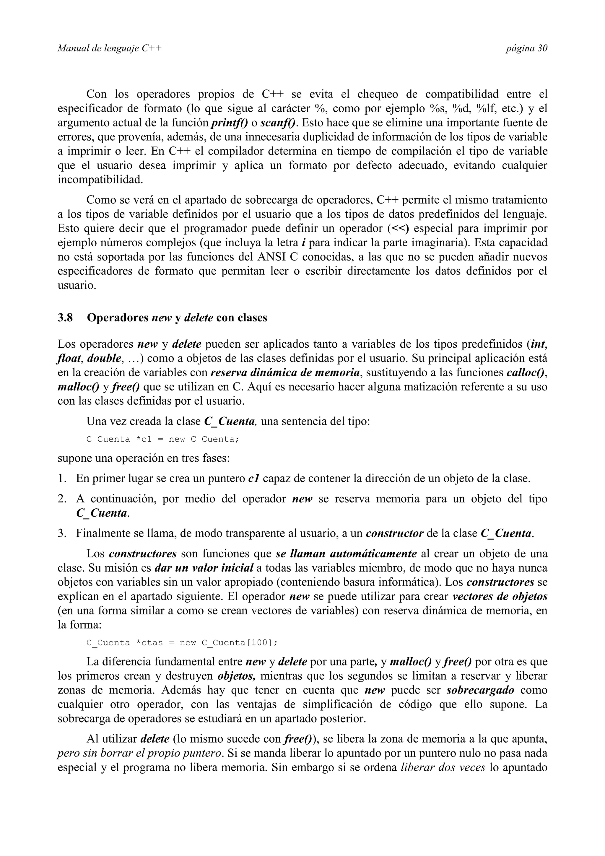 Manual de lenguaje C++ página 30
Con los operadores propios de C++ se evita el chequeo de compatibilidad entre el
especificador de formato (lo que sigue al carácter %, como por ejemplo %s, %d, %lf, etc.) y el
argumento actual de la función printf() o scanf(). Esto hace que se elimine una importante fuente de
errores, que provenía, además, de una innecesaria duplicidad de información de los tipos de variable
a imprimir o leer. En C++ el compilador determina en tiempo de compilación el tipo de variable
que el usuario desea imprimir y aplica un formato por defecto adecuado, evitando cualquier
incompatibilidad.
Como se verá en el apartado de sobrecarga de operadores, C++ permite el mismo tratamiento
a los tipos de variable definidos por el usuario que a los tipos de datos predefinidos del lenguaje.
Esto quiere decir que el programador puede definir un operador () especial para imprimir por
ejemplo números complejos (que incluya la letra i para indicar la parte imaginaria). Esta capacidad
no está soportada por las funciones del ANSI C conocidas, a las que no se pueden añadir nuevos
especificadores de formato que permitan leer o escribir directamente los datos definidos por el
usuario.
3.8 Operadores new y delete con clases
Los operadores new y delete pueden ser aplicados tanto a variables de los tipos predefinidos (int,
float, double, …) como a objetos de las clases definidas por el usuario. Su principal aplicación está
en la creación de variables con reserva dinámica de memoria, sustituyendo a las funciones calloc(),
malloc() y free() que se utilizan en C. Aquí es necesario hacer alguna matización referente a su uso
con las clases definidas por el usuario.
Una vez creada la clase C_Cuenta, una sentencia del tipo:
C_Cuenta *c1 = new C_Cuenta;
supone una operación en tres fases:
1. En primer lugar se crea un puntero c1 capaz de contener la dirección de un objeto de la clase.
2. A continuación, por medio del operador new se reserva memoria para un objeto del tipo
C_Cuenta.
3. Finalmente se llama, de modo transparente al usuario, a un constructor de la clase C_Cuenta.
Los constructores son funciones que se llaman automáticamente al crear un objeto de una
clase. Su misión es dar un valor inicial a todas las variables miembro, de modo que no haya nunca
objetos con variables sin un valor apropiado (conteniendo basura informática). Los constructores se
explican en el apartado siguiente. El operador new se puede utilizar para crear vectores de objetos
(en una forma similar a como se crean vectores de variables) con reserva dinámica de memoria, en
la forma:
C_Cuenta *ctas = new C_Cuenta[100];
La diferencia fundamental entre new y delete por una parte, y malloc() y free() por otra es que
los primeros crean y destruyen objetos, mientras que los segundos se limitan a reservar y liberar
zonas de memoria. Además hay que tener en cuenta que new puede ser sobrecargado como
cualquier otro operador, con las ventajas de simplificación de código que ello supone. La
sobrecarga de operadores se estudiará en un apartado posterior.
Al utilizar delete (lo mismo sucede con free()), se libera la zona de memoria a la que apunta,
pero sin borrar el propio puntero. Si se manda liberar lo apuntado por un puntero nulo no pasa nada
especial y el programa no libera memoria. Sin embargo si se ordena liberar dos veces lo apuntado
 