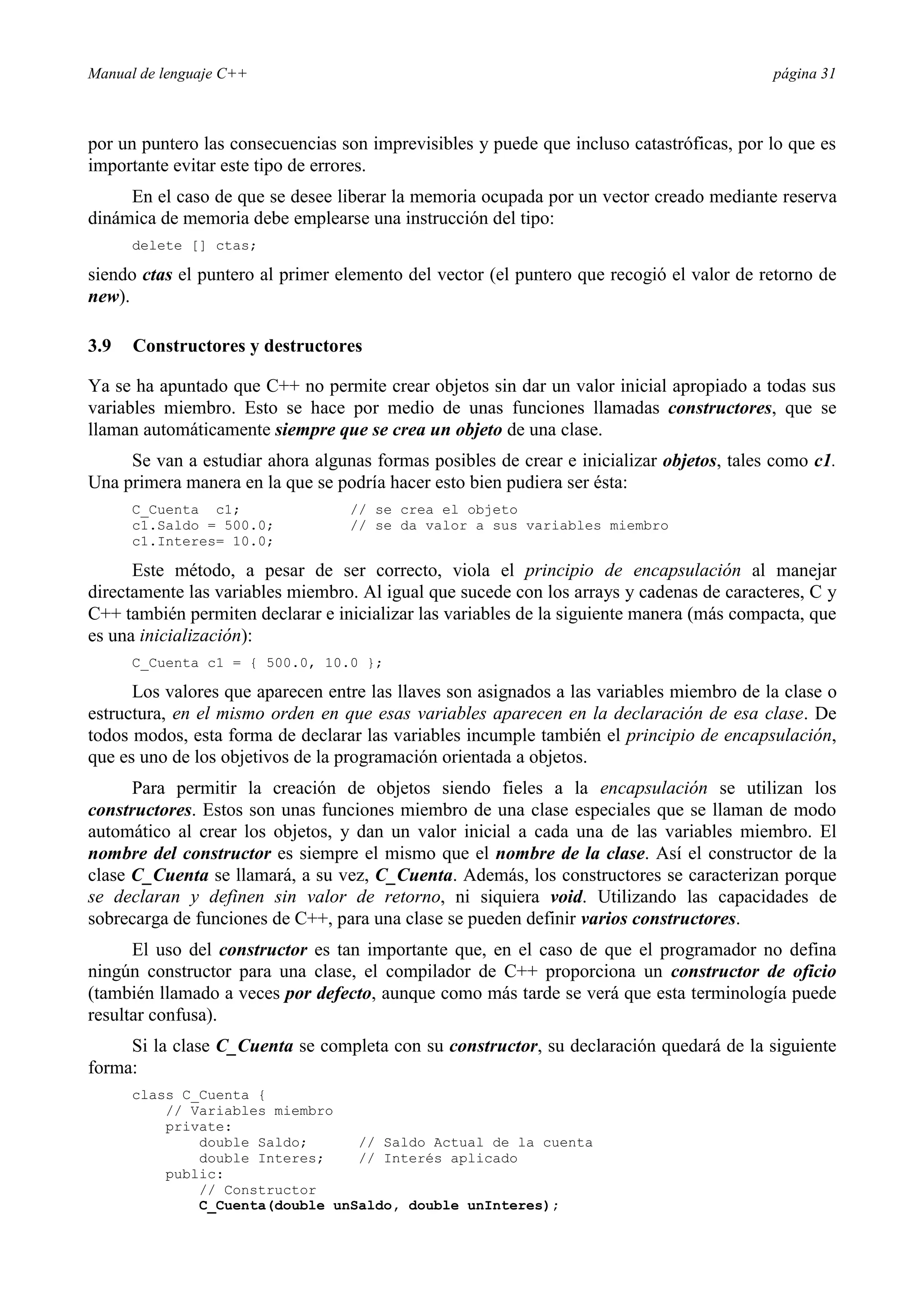 Manual de lenguaje C++ página 31
por un puntero las consecuencias son imprevisibles y puede que incluso catastróficas, por lo que es
importante evitar este tipo de errores.
En el caso de que se desee liberar la memoria ocupada por un vector creado mediante reserva
dinámica de memoria debe emplearse una instrucción del tipo:
delete [] ctas;
siendo ctas el puntero al primer elemento del vector (el puntero que recogió el valor de retorno de
new).
3.9 Constructores y destructores
Ya se ha apuntado que C++ no permite crear objetos sin dar un valor inicial apropiado a todas sus
variables miembro. Esto se hace por medio de unas funciones llamadas constructores, que se
llaman automáticamente siempre que se crea un objeto de una clase.
Se van a estudiar ahora algunas formas posibles de crear e inicializar objetos, tales como c1.
Una primera manera en la que se podría hacer esto bien pudiera ser ésta:
C_Cuenta c1; // se crea el objeto
c1.Saldo = 500.0; // se da valor a sus variables miembro
c1.Interes= 10.0;
Este método, a pesar de ser correcto, viola el principio de encapsulación al manejar
directamente las variables miembro. Al igual que sucede con los arrays y cadenas de caracteres, C y
C++ también permiten declarar e inicializar las variables de la siguiente manera (más compacta, que
es una inicialización):
C_Cuenta c1 = { 500.0, 10.0 };
Los valores que aparecen entre las llaves son asignados a las variables miembro de la clase o
estructura, en el mismo orden en que esas variables aparecen en la declaración de esa clase. De
todos modos, esta forma de declarar las variables incumple también el principio de encapsulación,
que es uno de los objetivos de la programación orientada a objetos.
Para permitir la creación de objetos siendo fieles a la encapsulación se utilizan los
constructores. Estos son unas funciones miembro de una clase especiales que se llaman de modo
automático al crear los objetos, y dan un valor inicial a cada una de las variables miembro. El
nombre del constructor es siempre el mismo que el nombre de la clase. Así el constructor de la
clase C_Cuenta se llamará, a su vez, C_Cuenta. Además, los constructores se caracterizan porque
se declaran y definen sin valor de retorno, ni siquiera void. Utilizando las capacidades de
sobrecarga de funciones de C++, para una clase se pueden definir varios constructores.
El uso del constructor es tan importante que, en el caso de que el programador no defina
ningún constructor para una clase, el compilador de C++ proporciona un constructor de oficio
(también llamado a veces por defecto, aunque como más tarde se verá que esta terminología puede
resultar confusa).
Si la clase C_Cuenta se completa con su constructor, su declaración quedará de la siguiente
forma:
class C_Cuenta {
// Variables miembro
private:
double Saldo; // Saldo Actual de la cuenta
double Interes; // Interés aplicado
public:
// Constructor
C_Cuenta(double unSaldo, double unInteres);
 