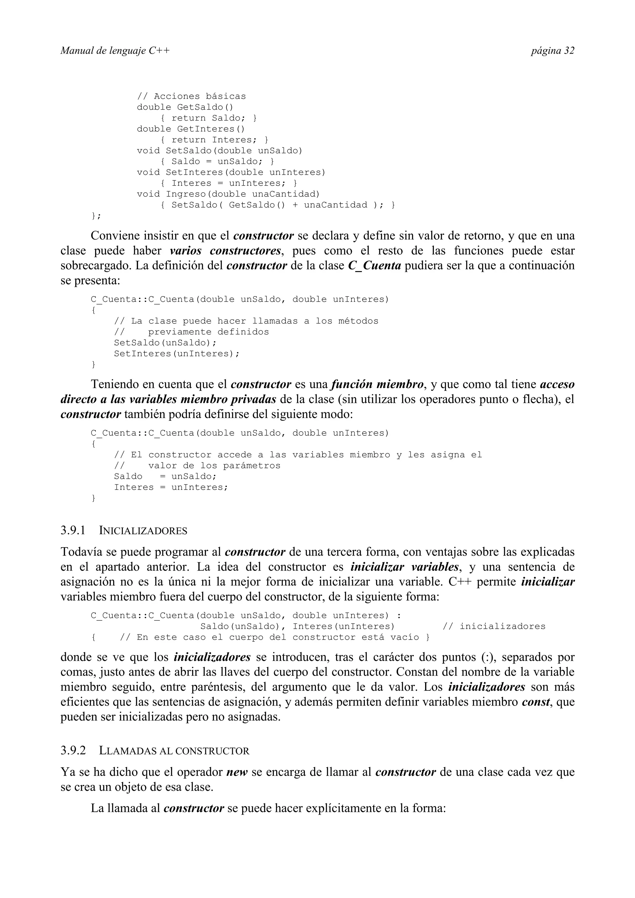 Manual de lenguaje C++ página 32
// Acciones básicas
double GetSaldo()
{ return Saldo; }
double GetInteres()
{ return Interes; }
void SetSaldo(double unSaldo)
{ Saldo = unSaldo; }
void SetInteres(double unInteres)
{ Interes = unInteres; }
void Ingreso(double unaCantidad)
{ SetSaldo( GetSaldo() + unaCantidad ); }
};
Conviene insistir en que el constructor se declara y define sin valor de retorno, y que en una
clase puede haber varios constructores, pues como el resto de las funciones puede estar
sobrecargado. La definición del constructor de la clase C_Cuenta pudiera ser la que a continuación
se presenta:
C_Cuenta::C_Cuenta(double unSaldo, double unInteres)
{
// La clase puede hacer llamadas a los métodos
// previamente definidos
SetSaldo(unSaldo);
SetInteres(unInteres);
}
Teniendo en cuenta que el constructor es una función miembro, y que como tal tiene acceso
directo a las variables miembro privadas de la clase (sin utilizar los operadores punto o flecha), el
constructor también podría definirse del siguiente modo:
C_Cuenta::C_Cuenta(double unSaldo, double unInteres)
{
// El constructor accede a las variables miembro y les asigna el
// valor de los parámetros
Saldo = unSaldo;
Interes = unInteres;
}
3.9.1 INICIALIZADORES
Todavía se puede programar al constructor de una tercera forma, con ventajas sobre las explicadas
en el apartado anterior. La idea del constructor es inicializar variables, y una sentencia de
asignación no es la única ni la mejor forma de inicializar una variable. C++ permite inicializar
variables miembro fuera del cuerpo del constructor, de la siguiente forma:
C_Cuenta::C_Cuenta(double unSaldo, double unInteres) :
Saldo(unSaldo), Interes(unInteres) // inicializadores
{ // En este caso el cuerpo del constructor está vacío }
donde se ve que los inicializadores se introducen, tras el carácter dos puntos (:), separados por
comas, justo antes de abrir las llaves del cuerpo del constructor. Constan del nombre de la variable
miembro seguido, entre paréntesis, del argumento que le da valor. Los inicializadores son más
eficientes que las sentencias de asignación, y además permiten definir variables miembro const, que
pueden ser inicializadas pero no asignadas.
3.9.2 LLAMADAS AL CONSTRUCTOR
Ya se ha dicho que el operador new se encarga de llamar al constructor de una clase cada vez que
se crea un objeto de esa clase.
La llamada al constructor se puede hacer explícitamente en la forma:
 