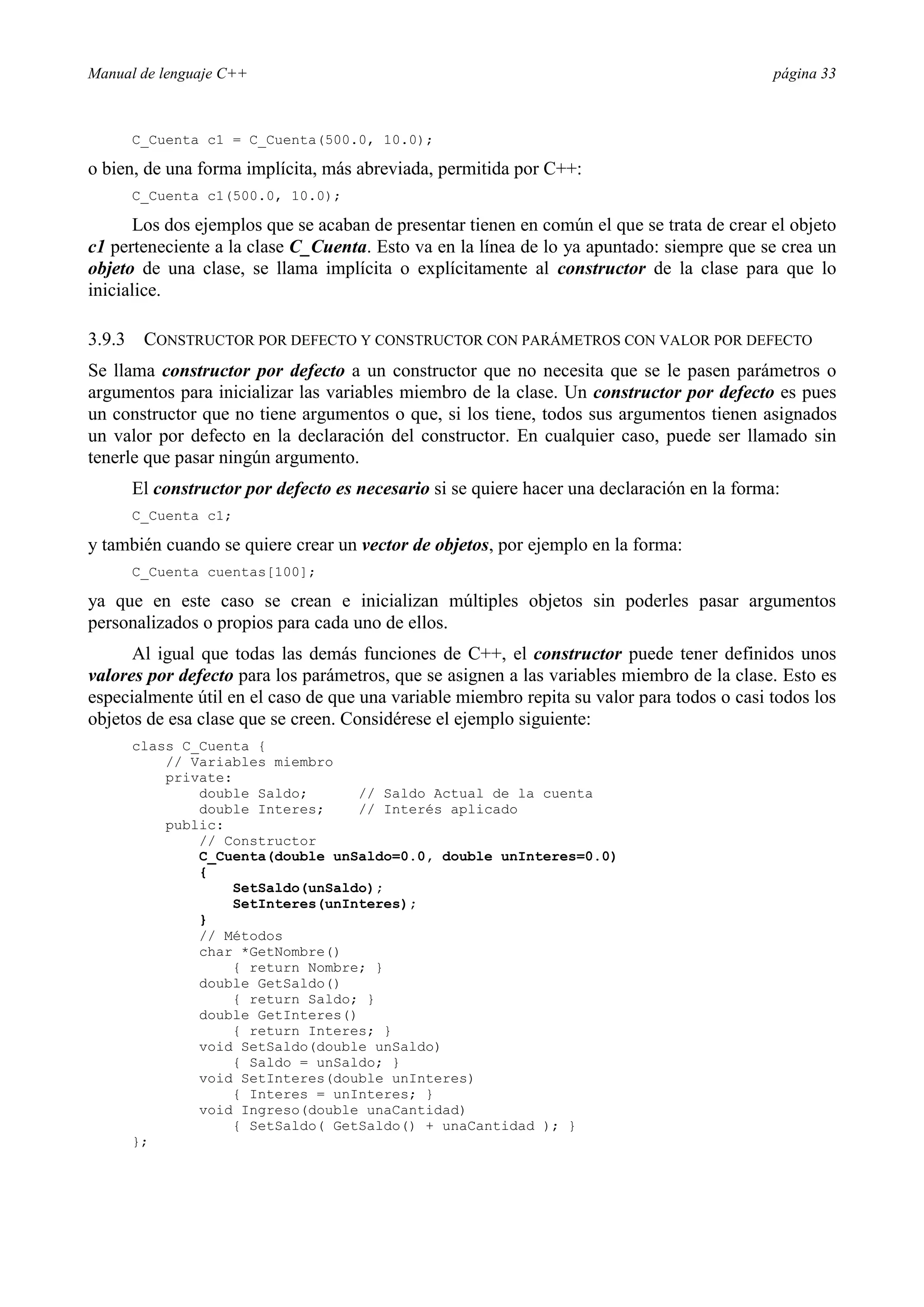 Manual de lenguaje C++ página 33
C_Cuenta c1 = C_Cuenta(500.0, 10.0);
o bien, de una forma implícita, más abreviada, permitida por C++:
C_Cuenta c1(500.0, 10.0);
Los dos ejemplos que se acaban de presentar tienen en común el que se trata de crear el objeto
c1 perteneciente a la clase C_Cuenta. Esto va en la línea de lo ya apuntado: siempre que se crea un
objeto de una clase, se llama implícita o explícitamente al constructor de la clase para que lo
inicialice.
3.9.3 CONSTRUCTOR POR DEFECTO Y CONSTRUCTOR CON PARÁMETROS CON VALOR POR DEFECTO
Se llama constructor por defecto a un constructor que no necesita que se le pasen parámetros o
argumentos para inicializar las variables miembro de la clase. Un constructor por defecto es pues
un constructor que no tiene argumentos o que, si los tiene, todos sus argumentos tienen asignados
un valor por defecto en la declaración del constructor. En cualquier caso, puede ser llamado sin
tenerle que pasar ningún argumento.
El constructor por defecto es necesario si se quiere hacer una declaración en la forma:
C_Cuenta c1;
y también cuando se quiere crear un vector de objetos, por ejemplo en la forma:
C_Cuenta cuentas[100];
ya que en este caso se crean e inicializan múltiples objetos sin poderles pasar argumentos
personalizados o propios para cada uno de ellos.
Al igual que todas las demás funciones de C++, el constructor puede tener definidos unos
valores por defecto para los parámetros, que se asignen a las variables miembro de la clase. Esto es
especialmente útil en el caso de que una variable miembro repita su valor para todos o casi todos los
objetos de esa clase que se creen. Considérese el ejemplo siguiente:
class C_Cuenta {
// Variables miembro
private:
double Saldo; // Saldo Actual de la cuenta
double Interes; // Interés aplicado
public:
// Constructor
C_Cuenta(double unSaldo=0.0, double unInteres=0.0)
{
SetSaldo(unSaldo);
SetInteres(unInteres);
}
// Métodos
char *GetNombre()
{ return Nombre; }
double GetSaldo()
{ return Saldo; }
double GetInteres()
{ return Interes; }
void SetSaldo(double unSaldo)
{ Saldo = unSaldo; }
void SetInteres(double unInteres)
{ Interes = unInteres; }
void Ingreso(double unaCantidad)
{ SetSaldo( GetSaldo() + unaCantidad ); }
};
 