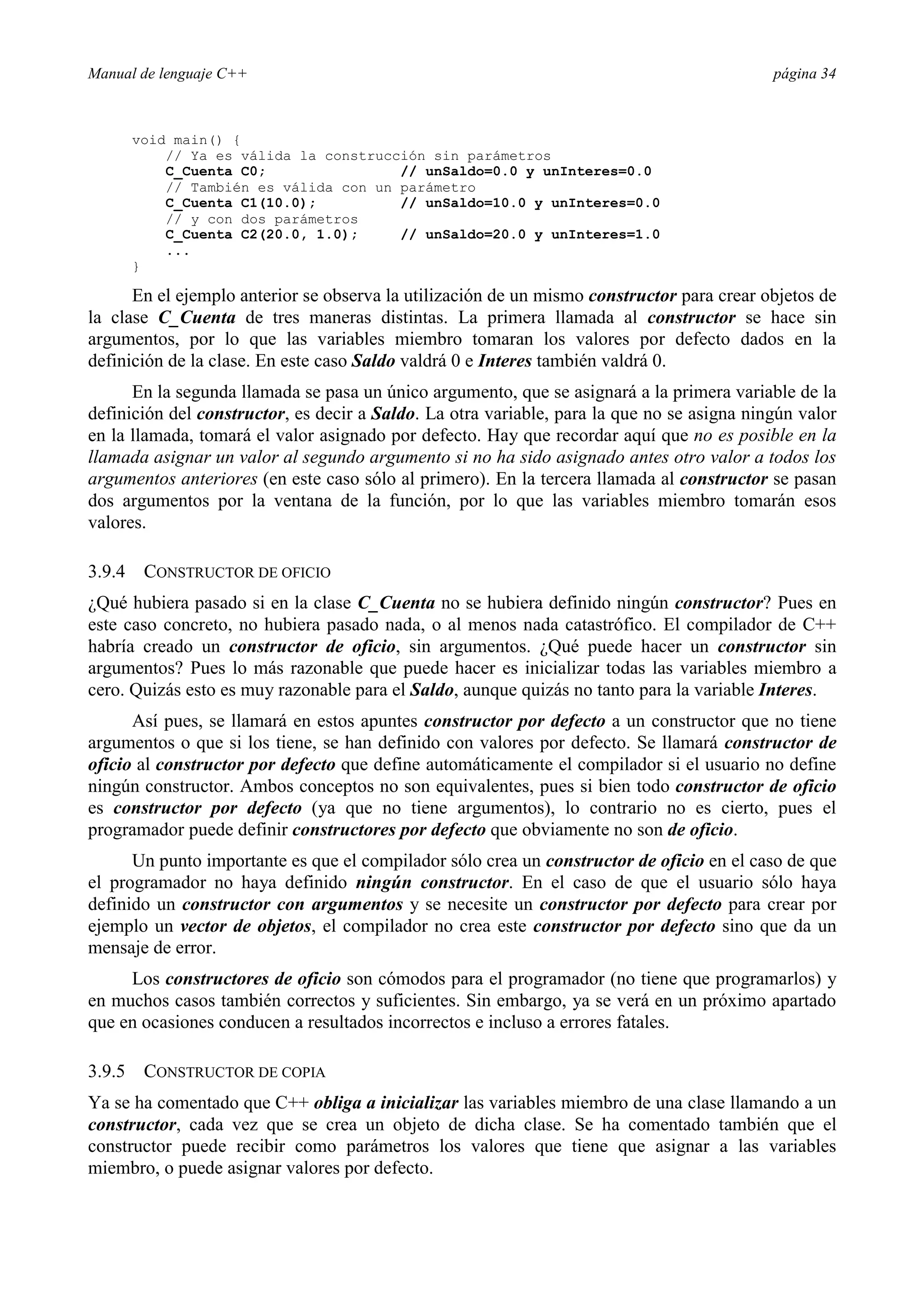 Manual de lenguaje C++ página 34
void main() {
// Ya es válida la construcción sin parámetros
C_Cuenta C0; // unSaldo=0.0 y unInteres=0.0
// También es válida con un parámetro
C_Cuenta C1(10.0); // unSaldo=10.0 y unInteres=0.0
// y con dos parámetros
C_Cuenta C2(20.0, 1.0); // unSaldo=20.0 y unInteres=1.0
...
}
En el ejemplo anterior se observa la utilización de un mismo constructor para crear objetos de
la clase C_Cuenta de tres maneras distintas. La primera llamada al constructor se hace sin
argumentos, por lo que las variables miembro tomaran los valores por defecto dados en la
definición de la clase. En este caso Saldo valdrá 0 e Interes también valdrá 0.
En la segunda llamada se pasa un único argumento, que se asignará a la primera variable de la
definición del constructor, es decir a Saldo. La otra variable, para la que no se asigna ningún valor
en la llamada, tomará el valor asignado por defecto. Hay que recordar aquí que no es posible en la
llamada asignar un valor al segundo argumento si no ha sido asignado antes otro valor a todos los
argumentos anteriores (en este caso sólo al primero). En la tercera llamada al constructor se pasan
dos argumentos por la ventana de la función, por lo que las variables miembro tomarán esos
valores.
3.9.4 CONSTRUCTOR DE OFICIO
¿Qué hubiera pasado si en la clase C_Cuenta no se hubiera definido ningún constructor? Pues en
este caso concreto, no hubiera pasado nada, o al menos nada catastrófico. El compilador de C++
habría creado un constructor de oficio, sin argumentos. ¿Qué puede hacer un constructor sin
argumentos? Pues lo más razonable que puede hacer es inicializar todas las variables miembro a
cero. Quizás esto es muy razonable para el Saldo, aunque quizás no tanto para la variable Interes.
Así pues, se llamará en estos apuntes constructor por defecto a un constructor que no tiene
argumentos o que si los tiene, se han definido con valores por defecto. Se llamará constructor de
oficio al constructor por defecto que define automáticamente el compilador si el usuario no define
ningún constructor. Ambos conceptos no son equivalentes, pues si bien todo constructor de oficio
es constructor por defecto (ya que no tiene argumentos), lo contrario no es cierto, pues el
programador puede definir constructores por defecto que obviamente no son de oficio.
Un punto importante es que el compilador sólo crea un constructor de oficio en el caso de que
el programador no haya definido ningún constructor. En el caso de que el usuario sólo haya
definido un constructor con argumentos y se necesite un constructor por defecto para crear por
ejemplo un vector de objetos, el compilador no crea este constructor por defecto sino que da un
mensaje de error.
Los constructores de oficio son cómodos para el programador (no tiene que programarlos) y
en muchos casos también correctos y suficientes. Sin embargo, ya se verá en un próximo apartado
que en ocasiones conducen a resultados incorrectos e incluso a errores fatales.
3.9.5 CONSTRUCTOR DE COPIA
Ya se ha comentado que C++ obliga a inicializar las variables miembro de una clase llamando a un
constructor, cada vez que se crea un objeto de dicha clase. Se ha comentado también que el
constructor puede recibir como parámetros los valores que tiene que asignar a las variables
miembro, o puede asignar valores por defecto.
 