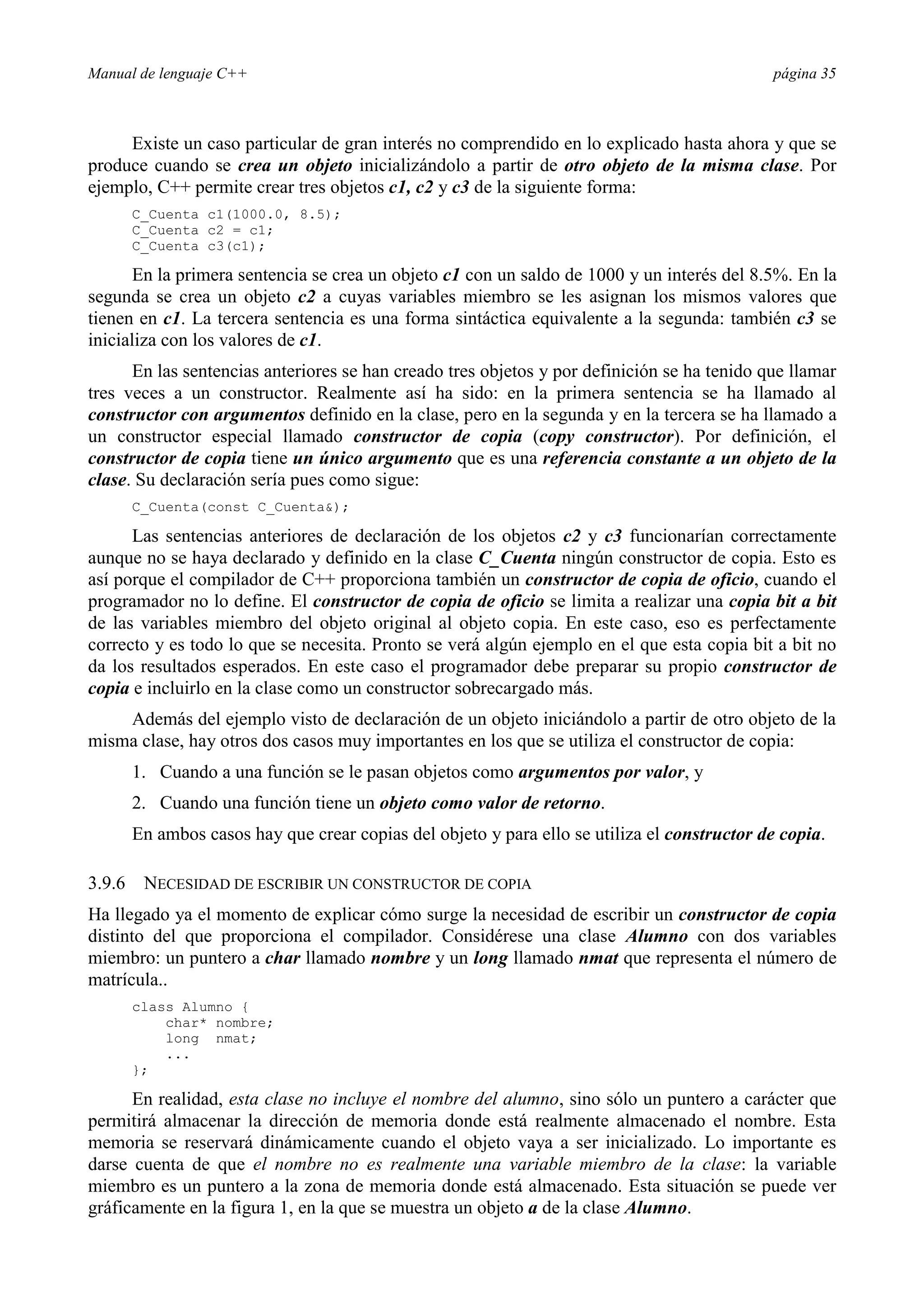 Manual de lenguaje C++ página 35
Existe un caso particular de gran interés no comprendido en lo explicado hasta ahora y que se
produce cuando se crea un objeto inicializándolo a partir de otro objeto de la misma clase. Por
ejemplo, C++ permite crear tres objetos c1, c2 y c3 de la siguiente forma:
C_Cuenta c1(1000.0, 8.5);
C_Cuenta c2 = c1;
C_Cuenta c3(c1);
En la primera sentencia se crea un objeto c1 con un saldo de 1000 y un interés del 8.5%. En la
segunda se crea un objeto c2 a cuyas variables miembro se les asignan los mismos valores que
tienen en c1. La tercera sentencia es una forma sintáctica equivalente a la segunda: también c3 se
inicializa con los valores de c1.
En las sentencias anteriores se han creado tres objetos y por definición se ha tenido que llamar
tres veces a un constructor. Realmente así ha sido: en la primera sentencia se ha llamado al
constructor con argumentos definido en la clase, pero en la segunda y en la tercera se ha llamado a
un constructor especial llamado constructor de copia (copy constructor). Por definición, el
constructor de copia tiene un único argumento que es una referencia constante a un objeto de la
clase. Su declaración sería pues como sigue:
C_Cuenta(const C_Cuenta);
Las sentencias anteriores de declaración de los objetos c2 y c3 funcionarían correctamente
aunque no se haya declarado y definido en la clase C_Cuenta ningún constructor de copia. Esto es
así porque el compilador de C++ proporciona también un constructor de copia de oficio, cuando el
programador no lo define. El constructor de copia de oficio se limita a realizar una copia bit a bit
de las variables miembro del objeto original al objeto copia. En este caso, eso es perfectamente
correcto y es todo lo que se necesita. Pronto se verá algún ejemplo en el que esta copia bit a bit no
da los resultados esperados. En este caso el programador debe preparar su propio constructor de
copia e incluirlo en la clase como un constructor sobrecargado más.
Además del ejemplo visto de declaración de un objeto iniciándolo a partir de otro objeto de la
misma clase, hay otros dos casos muy importantes en los que se utiliza el constructor de copia:
1. Cuando a una función se le pasan objetos como argumentos por valor, y
2. Cuando una función tiene un objeto como valor de retorno.
En ambos casos hay que crear copias del objeto y para ello se utiliza el constructor de copia.
3.9.6 NECESIDAD DE ESCRIBIR UN CONSTRUCTOR DE COPIA
Ha llegado ya el momento de explicar cómo surge la necesidad de escribir un constructor de copia
distinto del que proporciona el compilador. Considérese una clase Alumno con dos variables
miembro: un puntero a char llamado nombre y un long llamado nmat que representa el número de
matrícula..
class Alumno {
char* nombre;
long nmat;
...
};
En realidad, esta clase no incluye el nombre del alumno, sino sólo un puntero a carácter que
permitirá almacenar la dirección de memoria donde está realmente almacenado el nombre. Esta
memoria se reservará dinámicamente cuando el objeto vaya a ser inicializado. Lo importante es
darse cuenta de que el nombre no es realmente una variable miembro de la clase: la variable
miembro es un puntero a la zona de memoria donde está almacenado. Esta situación se puede ver
gráficamente en la figura 1, en la que se muestra un objeto a de la clase Alumno.
 