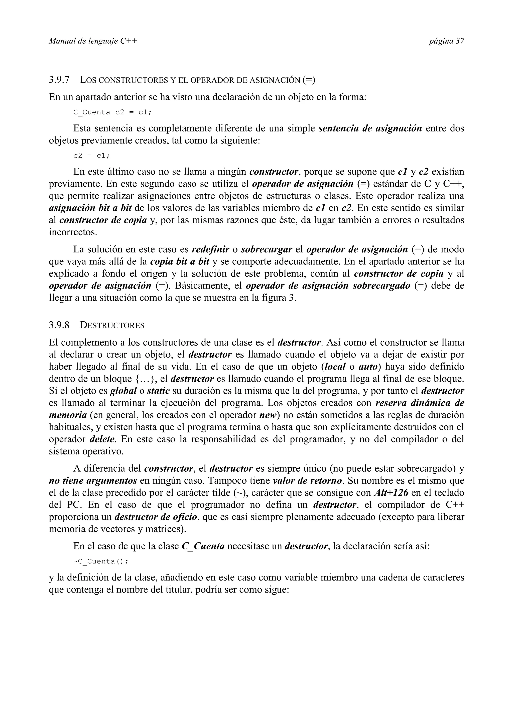 Manual de lenguaje C++ página 37
3.9.7 LOS CONSTRUCTORES Y EL OPERADOR DE ASIGNACIÓN (=)
En un apartado anterior se ha visto una declaración de un objeto en la forma:
C_Cuenta c2 = c1;
Esta sentencia es completamente diferente de una simple sentencia de asignación entre dos
objetos previamente creados, tal como la siguiente:
c2 = c1;
En este último caso no se llama a ningún constructor, porque se supone que c1 y c2 existían
previamente. En este segundo caso se utiliza el operador de asignación (=) estándar de C y C++,
que permite realizar asignaciones entre objetos de estructuras o clases. Este operador realiza una
asignación bit a bit de los valores de las variables miembro de c1 en c2. En este sentido es similar
al constructor de copia y, por las mismas razones que éste, da lugar también a errores o resultados
incorrectos.
La solución en este caso es redefinir o sobrecargar el operador de asignación (=) de modo
que vaya más allá de la copia bit a bit y se comporte adecuadamente. En el apartado anterior se ha
explicado a fondo el origen y la solución de este problema, común al constructor de copia y al
operador de asignación (=). Básicamente, el operador de asignación sobrecargado (=) debe de
llegar a una situación como la que se muestra en la figura 3.
3.9.8 DESTRUCTORES
El complemento a los constructores de una clase es el destructor. Así como el constructor se llama
al declarar o crear un objeto, el destructor es llamado cuando el objeto va a dejar de existir por
haber llegado al final de su vida. En el caso de que un objeto (local o auto) haya sido definido
dentro de un bloque {…}, el destructor es llamado cuando el programa llega al final de ese bloque.
Si el objeto es global o static su duración es la misma que la del programa, y por tanto el destructor
es llamado al terminar la ejecución del programa. Los objetos creados con reserva dinámica de
memoria (en general, los creados con el operador new) no están sometidos a las reglas de duración
habituales, y existen hasta que el programa termina o hasta que son explícitamente destruidos con el
operador delete. En este caso la responsabilidad es del programador, y no del compilador o del
sistema operativo.
A diferencia del constructor, el destructor es siempre único (no puede estar sobrecargado) y
no tiene argumentos en ningún caso. Tampoco tiene valor de retorno. Su nombre es el mismo que
el de la clase precedido por el carácter tilde (~), carácter que se consigue con Alt+126 en el teclado
del PC. En el caso de que el programador no defina un destructor, el compilador de C++
proporciona un destructor de oficio, que es casi siempre plenamente adecuado (excepto para liberar
memoria de vectores y matrices).
En el caso de que la clase C_Cuenta necesitase un destructor, la declaración sería así:
~C_Cuenta();
y la definición de la clase, añadiendo en este caso como variable miembro una cadena de caracteres
que contenga el nombre del titular, podría ser como sigue:
 