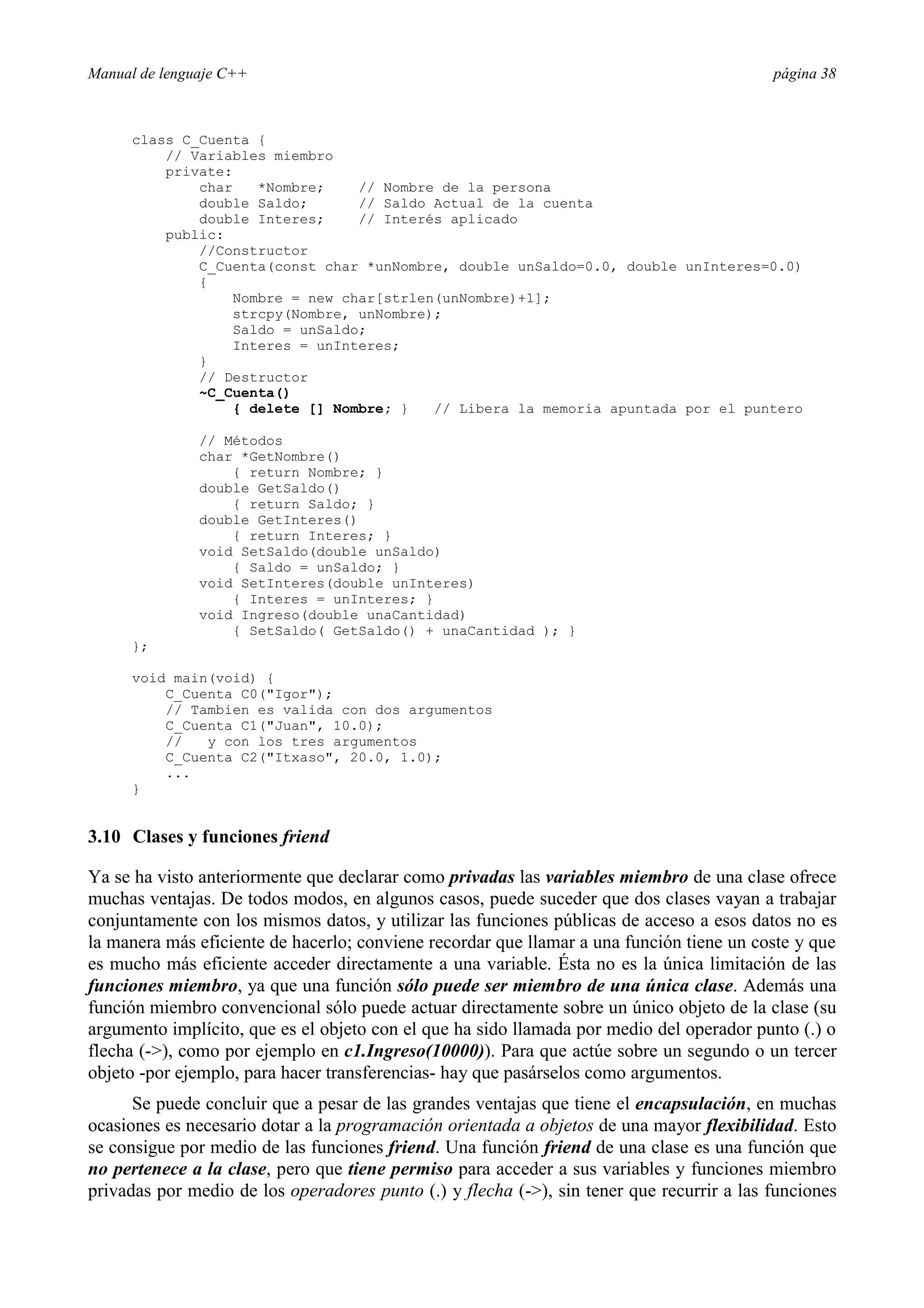 Manual de lenguaje C++ página 38
class C_Cuenta {
// Variables miembro
private:
char *Nombre; // Nombre de la persona
double Saldo; // Saldo Actual de la cuenta
double Interes; // Interés aplicado
public:
//Constructor
C_Cuenta(const char *unNombre, double unSaldo=0.0, double unInteres=0.0)
{
Nombre = new char[strlen(unNombre)+1];
strcpy(Nombre, unNombre);
Saldo = unSaldo;
Interes = unInteres;
}
// Destructor
~C_Cuenta()
{ delete [] Nombre; } // Libera la memoria apuntada por el puntero
// Métodos
char *GetNombre()
{ return Nombre; }
double GetSaldo()
{ return Saldo; }
double GetInteres()
{ return Interes; }
void SetSaldo(double unSaldo)
{ Saldo = unSaldo; }
void SetInteres(double unInteres)
{ Interes = unInteres; }
void Ingreso(double unaCantidad)
{ SetSaldo( GetSaldo() + unaCantidad ); }
};
void main(void) {
C_Cuenta C0(Igor);
// Tambien es valida con dos argumentos
C_Cuenta C1(Juan, 10.0);
// y con los tres argumentos
C_Cuenta C2(Itxaso, 20.0, 1.0);
...
}
3.10 Clases y funciones friend
Ya se ha visto anteriormente que declarar como privadas las variables miembro de una clase ofrece
muchas ventajas. De todos modos, en algunos casos, puede suceder que dos clases vayan a trabajar
conjuntamente con los mismos datos, y utilizar las funciones públicas de acceso a esos datos no es
la manera más eficiente de hacerlo; conviene recordar que llamar a una función tiene un coste y que
es mucho más eficiente acceder directamente a una variable. Ésta no es la única limitación de las
funciones miembro, ya que una función sólo puede ser miembro de una única clase. Además una
función miembro convencional sólo puede actuar directamente sobre un único objeto de la clase (su
argumento implícito, que es el objeto con el que ha sido llamada por medio del operador punto (.) o
flecha (-), como por ejemplo en c1.Ingreso(10000)). Para que actúe sobre un segundo o un tercer
objeto -por ejemplo, para hacer transferencias- hay que pasárselos como argumentos.
Se puede concluir que a pesar de las grandes ventajas que tiene el encapsulación, en muchas
ocasiones es necesario dotar a la programación orientada a objetos de una mayor flexibilidad. Esto
se consigue por medio de las funciones friend. Una función friend de una clase es una función que
no pertenece a la clase, pero que tiene permiso para acceder a sus variables y funciones miembro
privadas por medio de los operadores punto (.) y flecha (-), sin tener que recurrir a las funciones
 