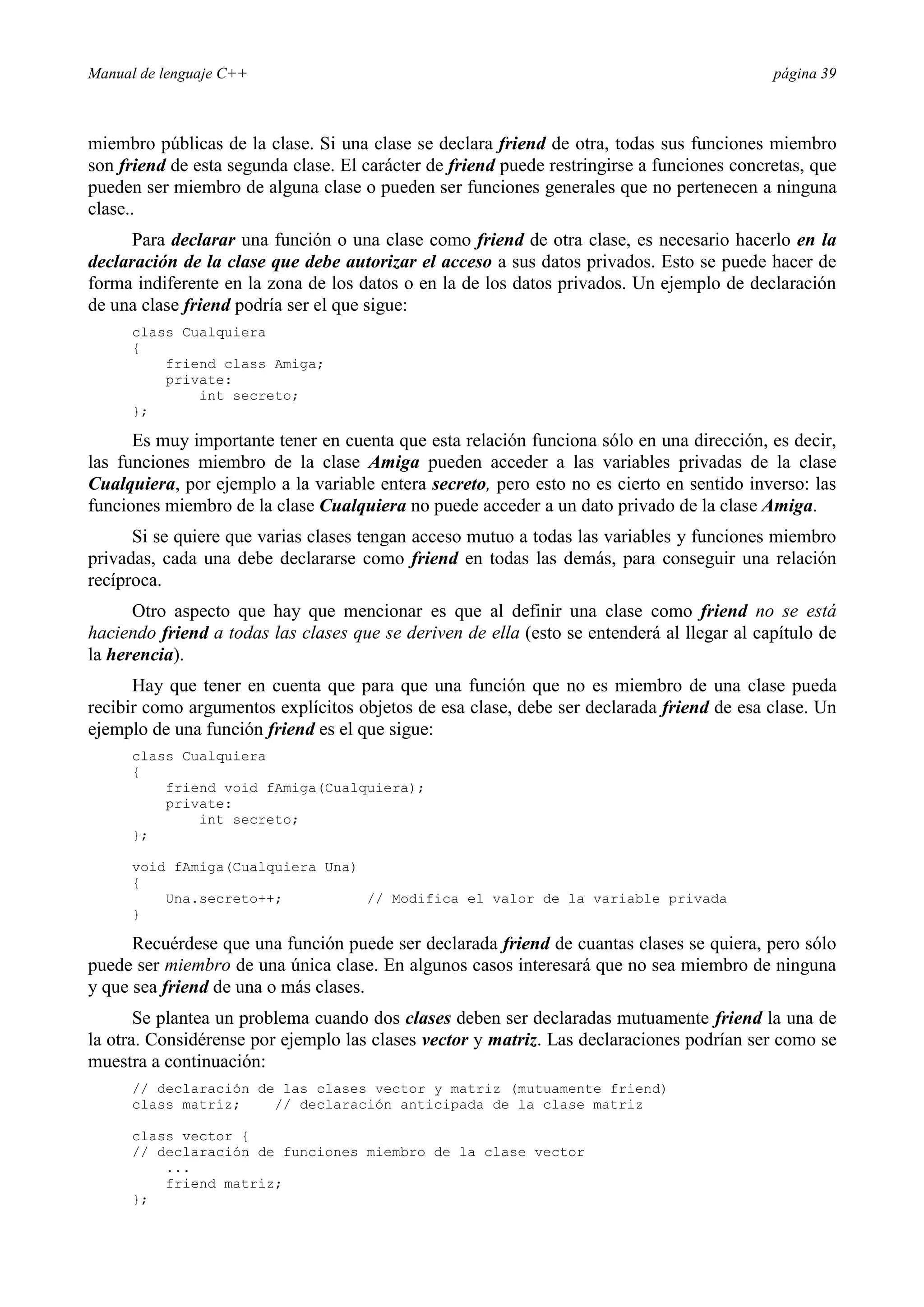 Manual de lenguaje C++ página 39
miembro públicas de la clase. Si una clase se declara friend de otra, todas sus funciones miembro
son friend de esta segunda clase. El carácter de friend puede restringirse a funciones concretas, que
pueden ser miembro de alguna clase o pueden ser funciones generales que no pertenecen a ninguna
clase..
Para declarar una función o una clase como friend de otra clase, es necesario hacerlo en la
declaración de la clase que debe autorizar el acceso a sus datos privados. Esto se puede hacer de
forma indiferente en la zona de los datos o en la de los datos privados. Un ejemplo de declaración
de una clase friend podría ser el que sigue:
class Cualquiera
{
friend class Amiga;
private:
int secreto;
};
Es muy importante tener en cuenta que esta relación funciona sólo en una dirección, es decir,
las funciones miembro de la clase Amiga pueden acceder a las variables privadas de la clase
Cualquiera, por ejemplo a la variable entera secreto, pero esto no es cierto en sentido inverso: las
funciones miembro de la clase Cualquiera no puede acceder a un dato privado de la clase Amiga.
Si se quiere que varias clases tengan acceso mutuo a todas las variables y funciones miembro
privadas, cada una debe declararse como friend en todas las demás, para conseguir una relación
recíproca.
Otro aspecto que hay que mencionar es que al definir una clase como friend no se está
haciendo friend a todas las clases que se deriven de ella (esto se entenderá al llegar al capítulo de
la herencia).
Hay que tener en cuenta que para que una función que no es miembro de una clase pueda
recibir como argumentos explícitos objetos de esa clase, debe ser declarada friend de esa clase. Un
ejemplo de una función friend es el que sigue:
class Cualquiera
{
friend void fAmiga(Cualquiera);
private:
int secreto;
};
void fAmiga(Cualquiera Una)
{
Una.secreto++; // Modifica el valor de la variable privada
}
Recuérdese que una función puede ser declarada friend de cuantas clases se quiera, pero sólo
puede ser miembro de una única clase. En algunos casos interesará que no sea miembro de ninguna
y que sea friend de una o más clases.
Se plantea un problema cuando dos clases deben ser declaradas mutuamente friend la una de
la otra. Considérense por ejemplo las clases vector y matriz. Las declaraciones podrían ser como se
muestra a continuación:
// declaración de las clases vector y matriz (mutuamente friend)
class matriz; // declaración anticipada de la clase matriz
class vector {
// declaración de funciones miembro de la clase vector
...
friend matriz;
};
 