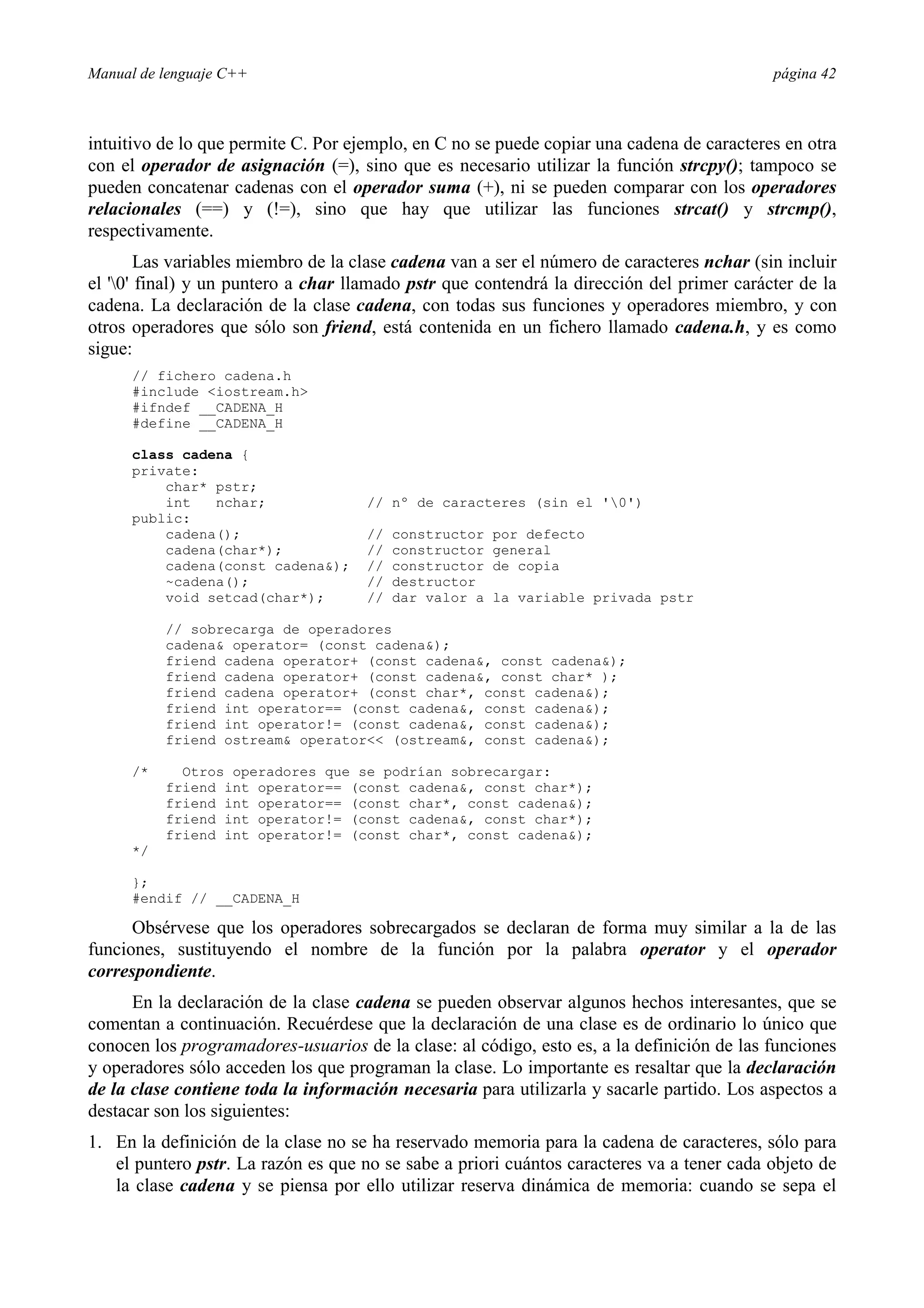 Manual de lenguaje C++ página 42
intuitivo de lo que permite C. Por ejemplo, en C no se puede copiar una cadena de caracteres en otra
con el operador de asignación (=), sino que es necesario utilizar la función strcpy(); tampoco se
pueden concatenar cadenas con el operador suma (+), ni se pueden comparar con los operadores
relacionales (==) y (!=), sino que hay que utilizar las funciones strcat() y strcmp(),
respectivamente.
Las variables miembro de la clase cadena van a ser el número de caracteres nchar (sin incluir
el '0' final) y un puntero a char llamado pstr que contendrá la dirección del primer carácter de la
cadena. La declaración de la clase cadena, con todas sus funciones y operadores miembro, y con
otros operadores que sólo son friend, está contenida en un fichero llamado cadena.h, y es como
sigue:
// fichero cadena.h
#include iostream.h
#ifndef __CADENA_H
#define __CADENA_H
class cadena {
private:
char* pstr;
int nchar; // nº de caracteres (sin el '0')
public:
cadena(); // constructor por defecto
cadena(char*); // constructor general
cadena(const cadena); // constructor de copia
~cadena(); // destructor
void setcad(char*); // dar valor a la variable privada pstr
// sobrecarga de operadores
cadena operator= (const cadena);
friend cadena operator+ (const cadena, const cadena);
friend cadena operator+ (const cadena, const char* );
friend cadena operator+ (const char*, const cadena);
friend int operator== (const cadena, const cadena);
friend int operator!= (const cadena, const cadena);
friend ostream operator (ostream, const cadena);
/* Otros operadores que se podrían sobrecargar:
friend int operator== (const cadena, const char*);
friend int operator== (const char*, const cadena);
friend int operator!= (const cadena, const char*);
friend int operator!= (const char*, const cadena);
*/
};
#endif // __CADENA_H
Obsérvese que los operadores sobrecargados se declaran de forma muy similar a la de las
funciones, sustituyendo el nombre de la función por la palabra operator y el operador
correspondiente.
En la declaración de la clase cadena se pueden observar algunos hechos interesantes, que se
comentan a continuación. Recuérdese que la declaración de una clase es de ordinario lo único que
conocen los programadores-usuarios de la clase: al código, esto es, a la definición de las funciones
y operadores sólo acceden los que programan la clase. Lo importante es resaltar que la declaración
de la clase contiene toda la información necesaria para utilizarla y sacarle partido. Los aspectos a
destacar son los siguientes:
1. En la definición de la clase no se ha reservado memoria para la cadena de caracteres, sólo para
el puntero pstr. La razón es que no se sabe a priori cuántos caracteres va a tener cada objeto de
la clase cadena y se piensa por ello utilizar reserva dinámica de memoria: cuando se sepa el
 