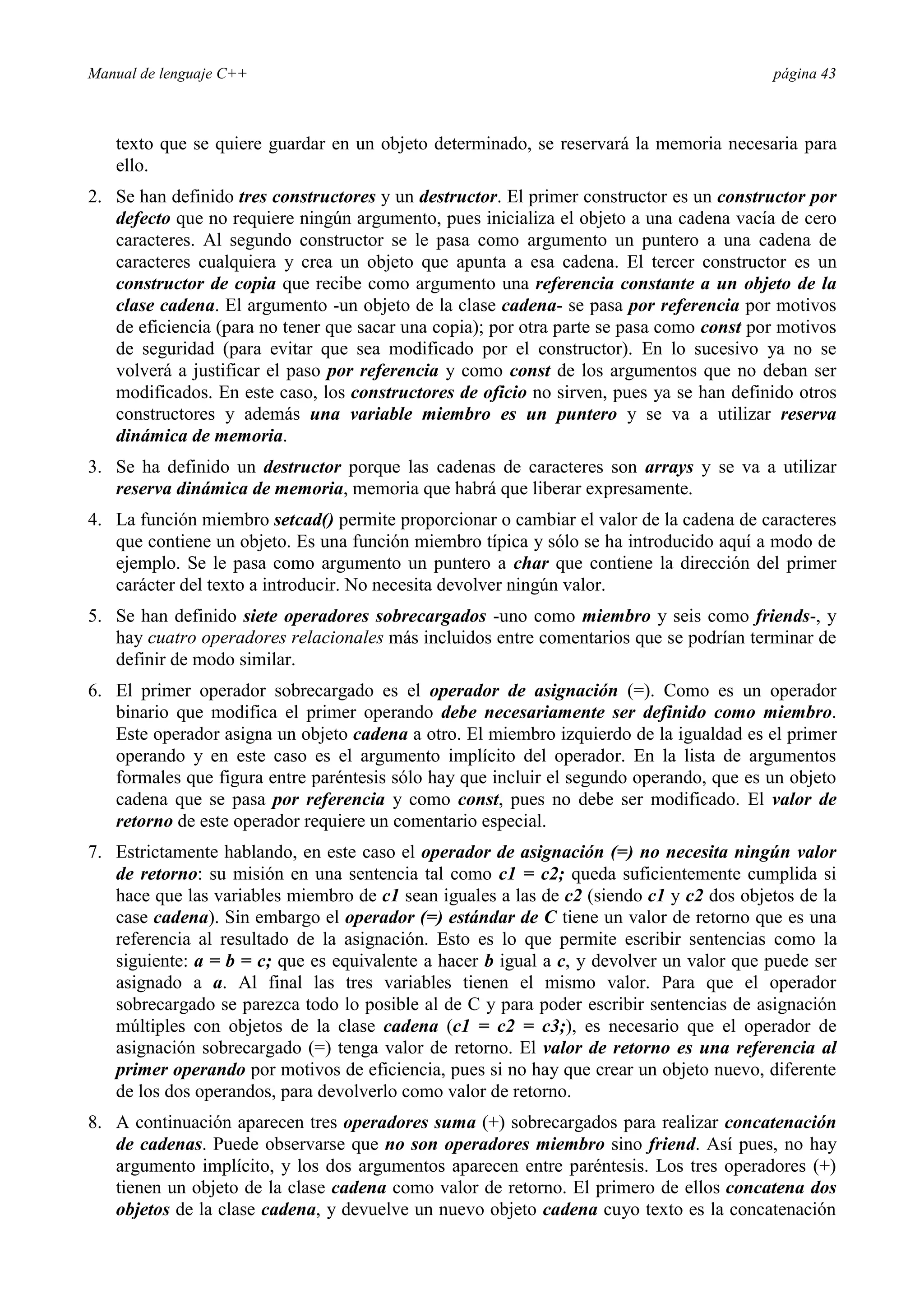 Manual de lenguaje C++ página 43
texto que se quiere guardar en un objeto determinado, se reservará la memoria necesaria para
ello.
2. Se han definido tres constructores y un destructor. El primer constructor es un constructor por
defecto que no requiere ningún argumento, pues inicializa el objeto a una cadena vacía de cero
caracteres. Al segundo constructor se le pasa como argumento un puntero a una cadena de
caracteres cualquiera y crea un objeto que apunta a esa cadena. El tercer constructor es un
constructor de copia que recibe como argumento una referencia constante a un objeto de la
clase cadena. El argumento -un objeto de la clase cadena- se pasa por referencia por motivos
de eficiencia (para no tener que sacar una copia); por otra parte se pasa como const por motivos
de seguridad (para evitar que sea modificado por el constructor). En lo sucesivo ya no se
volverá a justificar el paso por referencia y como const de los argumentos que no deban ser
modificados. En este caso, los constructores de oficio no sirven, pues ya se han definido otros
constructores y además una variable miembro es un puntero y se va a utilizar reserva
dinámica de memoria.
3. Se ha definido un destructor porque las cadenas de caracteres son arrays y se va a utilizar
reserva dinámica de memoria, memoria que habrá que liberar expresamente.
4. La función miembro setcad() permite proporcionar o cambiar el valor de la cadena de caracteres
que contiene un objeto. Es una función miembro típica y sólo se ha introducido aquí a modo de
ejemplo. Se le pasa como argumento un puntero a char que contiene la dirección del primer
carácter del texto a introducir. No necesita devolver ningún valor.
5. Se han definido siete operadores sobrecargados -uno como miembro y seis como friends-, y
hay cuatro operadores relacionales más incluidos entre comentarios que se podrían terminar de
definir de modo similar.
6. El primer operador sobrecargado es el operador de asignación (=). Como es un operador
binario que modifica el primer operando debe necesariamente ser definido como miembro.
Este operador asigna un objeto cadena a otro. El miembro izquierdo de la igualdad es el primer
operando y en este caso es el argumento implícito del operador. En la lista de argumentos
formales que figura entre paréntesis sólo hay que incluir el segundo operando, que es un objeto
cadena que se pasa por referencia y como const, pues no debe ser modificado. El valor de
retorno de este operador requiere un comentario especial.
7. Estrictamente hablando, en este caso el operador de asignación (=) no necesita ningún valor
de retorno: su misión en una sentencia tal como c1 = c2; queda suficientemente cumplida si
hace que las variables miembro de c1 sean iguales a las de c2 (siendo c1 y c2 dos objetos de la
case cadena). Sin embargo el operador (=) estándar de C tiene un valor de retorno que es una
referencia al resultado de la asignación. Esto es lo que permite escribir sentencias como la
siguiente: a = b = c; que es equivalente a hacer b igual a c, y devolver un valor que puede ser
asignado a a. Al final las tres variables tienen el mismo valor. Para que el operador
sobrecargado se parezca todo lo posible al de C y para poder escribir sentencias de asignación
múltiples con objetos de la clase cadena (c1 = c2 = c3;), es necesario que el operador de
asignación sobrecargado (=) tenga valor de retorno. El valor de retorno es una referencia al
primer operando por motivos de eficiencia, pues si no hay que crear un objeto nuevo, diferente
de los dos operandos, para devolverlo como valor de retorno.
8. A continuación aparecen tres operadores suma (+) sobrecargados para realizar concatenación
de cadenas. Puede observarse que no son operadores miembro sino friend. Así pues, no hay
argumento implícito, y los dos argumentos aparecen entre paréntesis. Los tres operadores (+)
tienen un objeto de la clase cadena como valor de retorno. El primero de ellos concatena dos
objetos de la clase cadena, y devuelve un nuevo objeto cadena cuyo texto es la concatenación
 