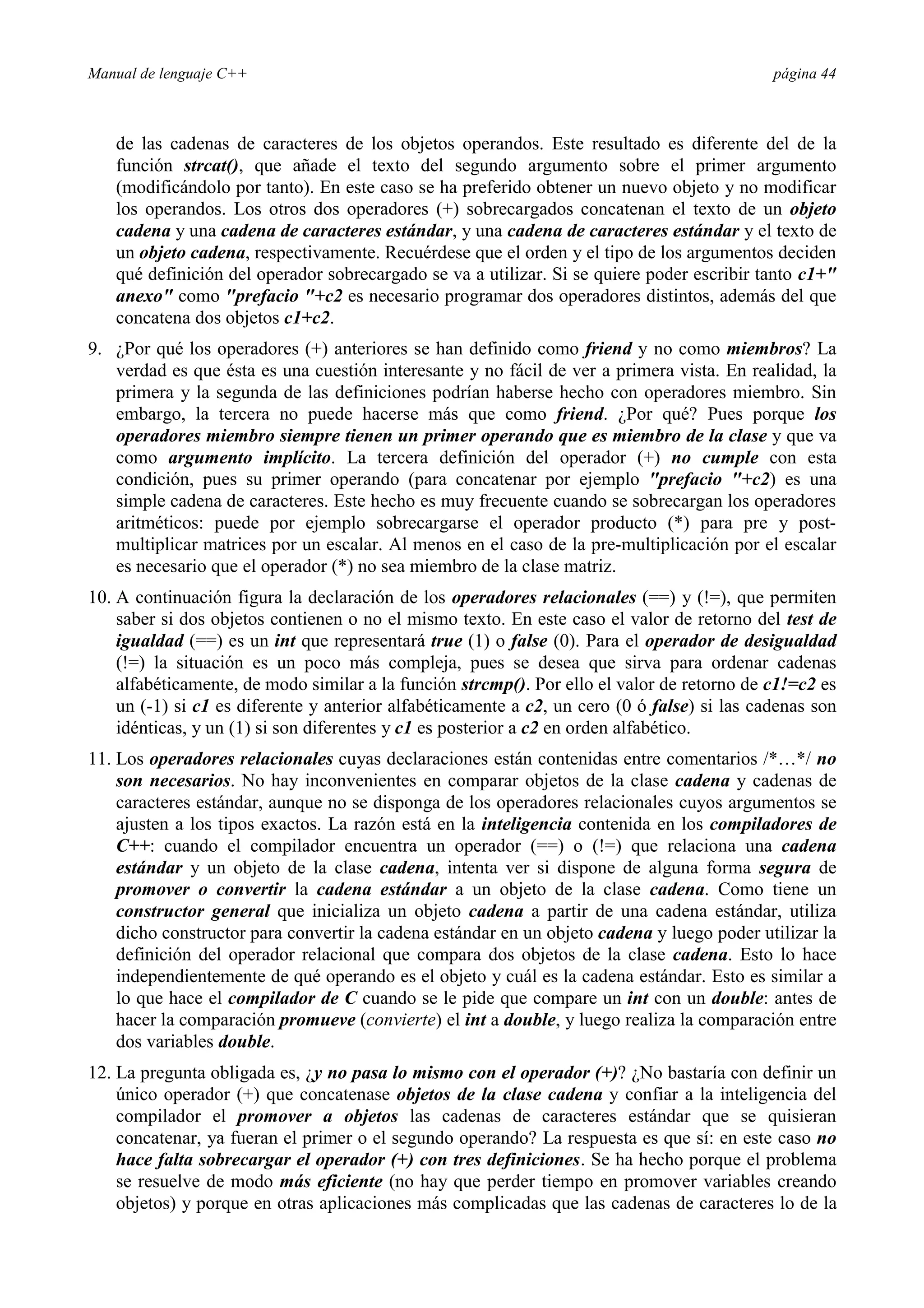 Manual de lenguaje C++ página 44
de las cadenas de caracteres de los objetos operandos. Este resultado es diferente del de la
función strcat(), que añade el texto del segundo argumento sobre el primer argumento
(modificándolo por tanto). En este caso se ha preferido obtener un nuevo objeto y no modificar
los operandos. Los otros dos operadores (+) sobrecargados concatenan el texto de un objeto
cadena y una cadena de caracteres estándar, y una cadena de caracteres estándar y el texto de
un objeto cadena, respectivamente. Recuérdese que el orden y el tipo de los argumentos deciden
qué definición del operador sobrecargado se va a utilizar. Si se quiere poder escribir tanto c1+
anexo como prefacio +c2 es necesario programar dos operadores distintos, además del que
concatena dos objetos c1+c2.
9. ¿Por qué los operadores (+) anteriores se han definido como friend y no como miembros? La
verdad es que ésta es una cuestión interesante y no fácil de ver a primera vista. En realidad, la
primera y la segunda de las definiciones podrían haberse hecho con operadores miembro. Sin
embargo, la tercera no puede hacerse más que como friend. ¿Por qué? Pues porque los
operadores miembro siempre tienen un primer operando que es miembro de la clase y que va
como argumento implícito. La tercera definición del operador (+) no cumple con esta
condición, pues su primer operando (para concatenar por ejemplo prefacio +c2) es una
simple cadena de caracteres. Este hecho es muy frecuente cuando se sobrecargan los operadores
aritméticos: puede por ejemplo sobrecargarse el operador producto (*) para pre y post-
multiplicar matrices por un escalar. Al menos en el caso de la pre-multiplicación por el escalar
es necesario que el operador (*) no sea miembro de la clase matriz.
10. A continuación figura la declaración de los operadores relacionales (==) y (!=), que permiten
saber si dos objetos contienen o no el mismo texto. En este caso el valor de retorno del test de
igualdad (==) es un int que representará true (1) o false (0). Para el operador de desigualdad
(!=) la situación es un poco más compleja, pues se desea que sirva para ordenar cadenas
alfabéticamente, de modo similar a la función strcmp(). Por ello el valor de retorno de c1!=c2 es
un (-1) si c1 es diferente y anterior alfabéticamente a c2, un cero (0 ó false) si las cadenas son
idénticas, y un (1) si son diferentes y c1 es posterior a c2 en orden alfabético.
11. Los operadores relacionales cuyas declaraciones están contenidas entre comentarios /*…*/ no
son necesarios. No hay inconvenientes en comparar objetos de la clase cadena y cadenas de
caracteres estándar, aunque no se disponga de los operadores relacionales cuyos argumentos se
ajusten a los tipos exactos. La razón está en la inteligencia contenida en los compiladores de
C++: cuando el compilador encuentra un operador (==) o (!=) que relaciona una cadena
estándar y un objeto de la clase cadena, intenta ver si dispone de alguna forma segura de
promover o convertir la cadena estándar a un objeto de la clase cadena. Como tiene un
constructor general que inicializa un objeto cadena a partir de una cadena estándar, utiliza
dicho constructor para convertir la cadena estándar en un objeto cadena y luego poder utilizar la
definición del operador relacional que compara dos objetos de la clase cadena. Esto lo hace
independientemente de qué operando es el objeto y cuál es la cadena estándar. Esto es similar a
lo que hace el compilador de C cuando se le pide que compare un int con un double: antes de
hacer la comparación promueve (convierte) el int a double, y luego realiza la comparación entre
dos variables double.
12. La pregunta obligada es, ¿y no pasa lo mismo con el operador (+)? ¿No bastaría con definir un
único operador (+) que concatenase objetos de la clase cadena y confiar a la inteligencia del
compilador el promover a objetos las cadenas de caracteres estándar que se quisieran
concatenar, ya fueran el primer o el segundo operando? La respuesta es que sí: en este caso no
hace falta sobrecargar el operador (+) con tres definiciones. Se ha hecho porque el problema
se resuelve de modo más eficiente (no hay que perder tiempo en promover variables creando
objetos) y porque en otras aplicaciones más complicadas que las cadenas de caracteres lo de la
 