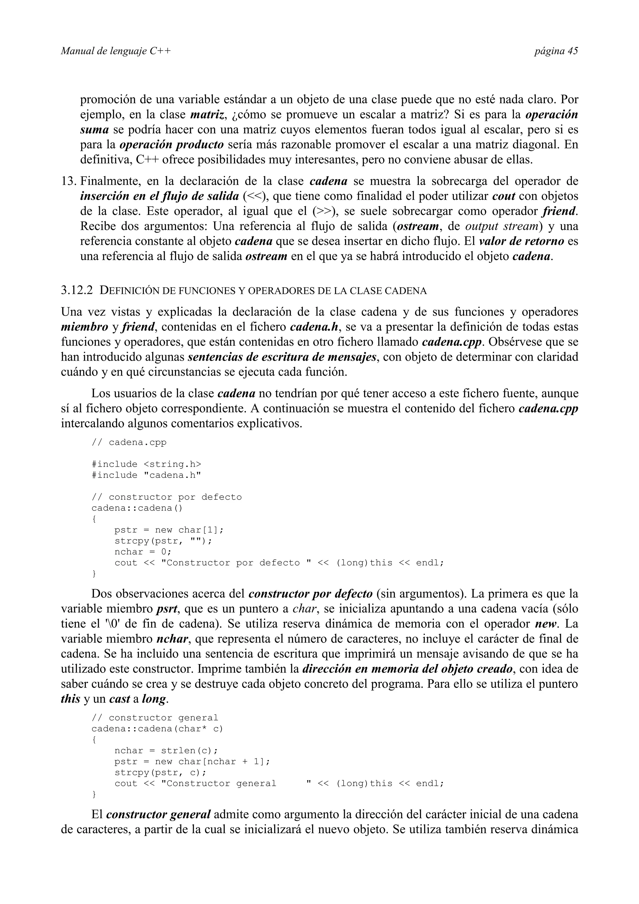 Manual de lenguaje C++ página 45
promoción de una variable estándar a un objeto de una clase puede que no esté nada claro. Por
ejemplo, en la clase matriz, ¿cómo se promueve un escalar a matriz? Si es para la operación
suma se podría hacer con una matriz cuyos elementos fueran todos igual al escalar, pero si es
para la operación producto sería más razonable promover el escalar a una matriz diagonal. En
definitiva, C++ ofrece posibilidades muy interesantes, pero no conviene abusar de ellas.
13. Finalmente, en la declaración de la clase cadena se muestra la sobrecarga del operador de
inserción en el flujo de salida (), que tiene como finalidad el poder utilizar cout con objetos
de la clase. Este operador, al igual que el (), se suele sobrecargar como operador friend.
Recibe dos argumentos: Una referencia al flujo de salida (ostream, de output stream) y una
referencia constante al objeto cadena que se desea insertar en dicho flujo. El valor de retorno es
una referencia al flujo de salida ostream en el que ya se habrá introducido el objeto cadena.
3.12.2 DEFINICIÓN DE FUNCIONES Y OPERADORES DE LA CLASE CADENA
Una vez vistas y explicadas la declaración de la clase cadena y de sus funciones y operadores
miembro y friend, contenidas en el fichero cadena.h, se va a presentar la definición de todas estas
funciones y operadores, que están contenidas en otro fichero llamado cadena.cpp. Obsérvese que se
han introducido algunas sentencias de escritura de mensajes, con objeto de determinar con claridad
cuándo y en qué circunstancias se ejecuta cada función.
Los usuarios de la clase cadena no tendrían por qué tener acceso a este fichero fuente, aunque
sí al fichero objeto correspondiente. A continuación se muestra el contenido del fichero cadena.cpp
intercalando algunos comentarios explicativos.
// cadena.cpp
#include string.h
#include cadena.h
// constructor por defecto
cadena::cadena()
{
pstr = new char[1];
strcpy(pstr, );
nchar = 0;
cout  Constructor por defecto   (long)this  endl;
}
Dos observaciones acerca del constructor por defecto (sin argumentos). La primera es que la
variable miembro psrt, que es un puntero a char, se inicializa apuntando a una cadena vacía (sólo
tiene el '0' de fin de cadena). Se utiliza reserva dinámica de memoria con el operador new. La
variable miembro nchar, que representa el número de caracteres, no incluye el carácter de final de
cadena. Se ha incluido una sentencia de escritura que imprimirá un mensaje avisando de que se ha
utilizado este constructor. Imprime también la dirección en memoria del objeto creado, con idea de
saber cuándo se crea y se destruye cada objeto concreto del programa. Para ello se utiliza el puntero
this y un cast a long.
// constructor general
cadena::cadena(char* c)
{
nchar = strlen(c);
pstr = new char[nchar + 1];
strcpy(pstr, c);
cout  Constructor general   (long)this  endl;
}
El constructor general admite como argumento la dirección del carácter inicial de una cadena
de caracteres, a partir de la cual se inicializará el nuevo objeto. Se utiliza también reserva dinámica
 