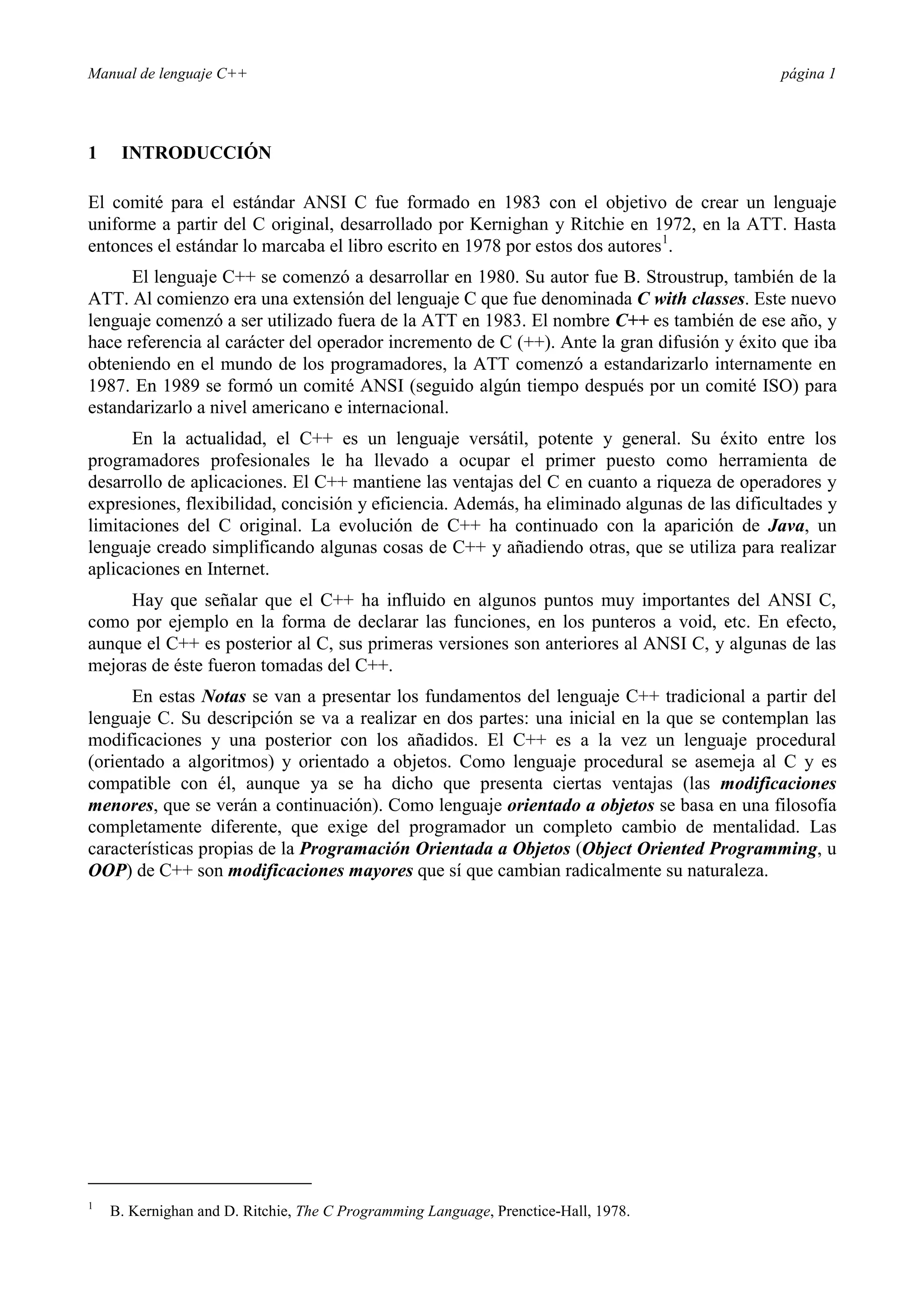 Manual de lenguaje C++ página 1
1 INTRODUCCIÓN
El comité para el estándar ANSI C fue formado en 1983 con el objetivo de crear un lenguaje
uniforme a partir del C original, desarrollado por Kernighan y Ritchie en 1972, en la ATT. Hasta
entonces el estándar lo marcaba el libro escrito en 1978 por estos dos autores1
.
El lenguaje C++ se comenzó a desarrollar en 1980. Su autor fue B. Stroustrup, también de la
ATT. Al comienzo era una extensión del lenguaje C que fue denominada C with classes. Este nuevo
lenguaje comenzó a ser utilizado fuera de la ATT en 1983. El nombre C++ es también de ese año, y
hace referencia al carácter del operador incremento de C (++). Ante la gran difusión y éxito que iba
obteniendo en el mundo de los programadores, la ATT comenzó a estandarizarlo internamente en
1987. En 1989 se formó un comité ANSI (seguido algún tiempo después por un comité ISO) para
estandarizarlo a nivel americano e internacional.
En la actualidad, el C++ es un lenguaje versátil, potente y general. Su éxito entre los
programadores profesionales le ha llevado a ocupar el primer puesto como herramienta de
desarrollo de aplicaciones. El C++ mantiene las ventajas del C en cuanto a riqueza de operadores y
expresiones, flexibilidad, concisión y eficiencia. Además, ha eliminado algunas de las dificultades y
limitaciones del C original. La evolución de C++ ha continuado con la aparición de Java, un
lenguaje creado simplificando algunas cosas de C++ y añadiendo otras, que se utiliza para realizar
aplicaciones en Internet.
Hay que señalar que el C++ ha influido en algunos puntos muy importantes del ANSI C,
como por ejemplo en la forma de declarar las funciones, en los punteros a void, etc. En efecto,
aunque el C++ es posterior al C, sus primeras versiones son anteriores al ANSI C, y algunas de las
mejoras de éste fueron tomadas del C++.
En estas Notas se van a presentar los fundamentos del lenguaje C++ tradicional a partir del
lenguaje C. Su descripción se va a realizar en dos partes: una inicial en la que se contemplan las
modificaciones y una posterior con los añadidos. El C++ es a la vez un lenguaje procedural
(orientado a algoritmos) y orientado a objetos. Como lenguaje procedural se asemeja al C y es
compatible con él, aunque ya se ha dicho que presenta ciertas ventajas (las modificaciones
menores, que se verán a continuación). Como lenguaje orientado a objetos se basa en una filosofía
completamente diferente, que exige del programador un completo cambio de mentalidad. Las
características propias de la Programación Orientada a Objetos (Object Oriented Programming, u
OOP) de C++ son modificaciones mayores que sí que cambian radicalmente su naturaleza.
1
B. Kernighan and D. Ritchie, The C Programming Language, Prenctice-Hall, 1978.
 