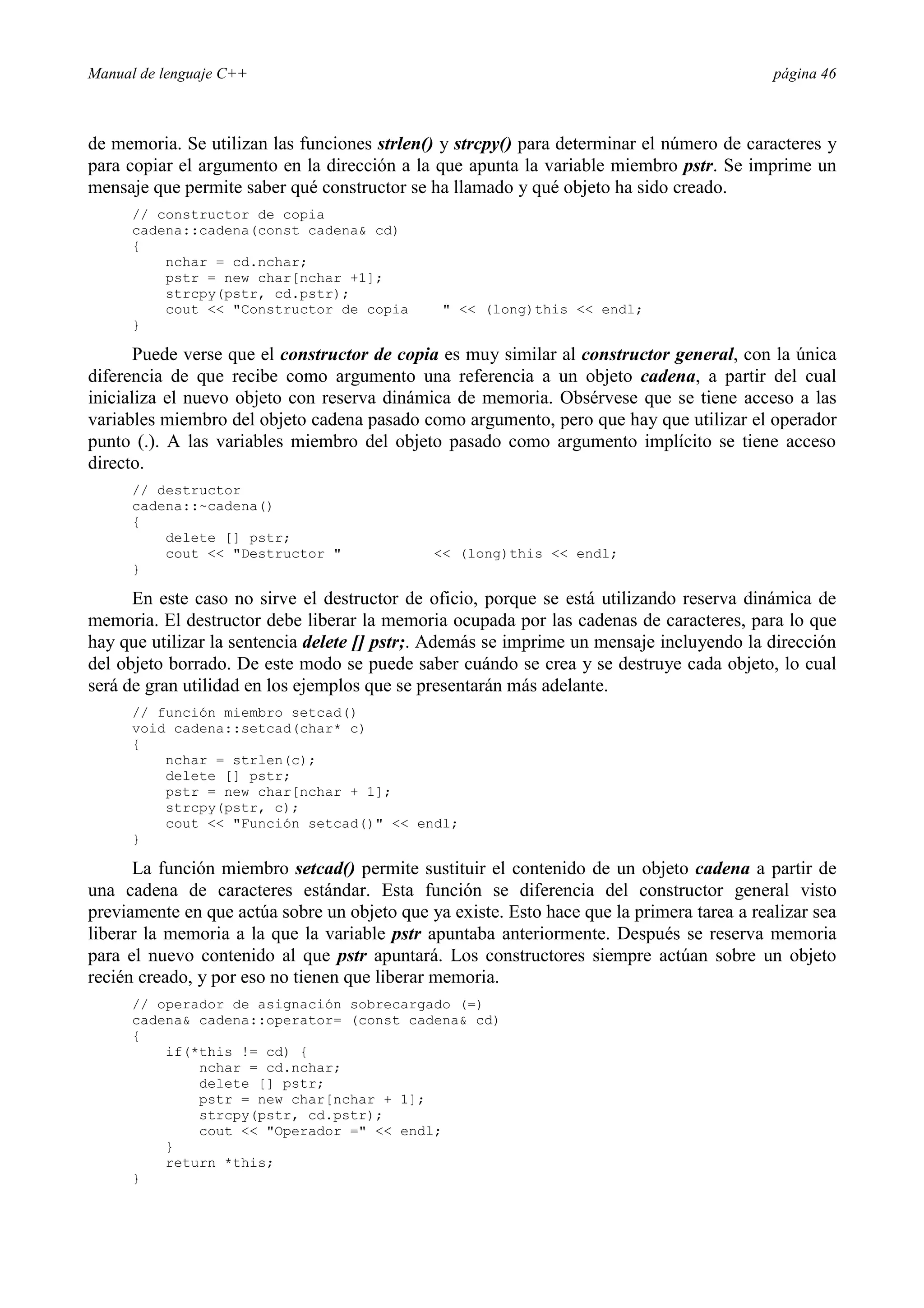 Manual de lenguaje C++ página 46
de memoria. Se utilizan las funciones strlen() y strcpy() para determinar el número de caracteres y
para copiar el argumento en la dirección a la que apunta la variable miembro pstr. Se imprime un
mensaje que permite saber qué constructor se ha llamado y qué objeto ha sido creado.
// constructor de copia
cadena::cadena(const cadena cd)
{
nchar = cd.nchar;
pstr = new char[nchar +1];
strcpy(pstr, cd.pstr);
cout  Constructor de copia   (long)this  endl;
}
Puede verse que el constructor de copia es muy similar al constructor general, con la única
diferencia de que recibe como argumento una referencia a un objeto cadena, a partir del cual
inicializa el nuevo objeto con reserva dinámica de memoria. Obsérvese que se tiene acceso a las
variables miembro del objeto cadena pasado como argumento, pero que hay que utilizar el operador
punto (.). A las variables miembro del objeto pasado como argumento implícito se tiene acceso
directo.
// destructor
cadena::~cadena()
{
delete [] pstr;
cout  Destructor   (long)this  endl;
}
En este caso no sirve el destructor de oficio, porque se está utilizando reserva dinámica de
memoria. El destructor debe liberar la memoria ocupada por las cadenas de caracteres, para lo que
hay que utilizar la sentencia delete [] pstr;. Además se imprime un mensaje incluyendo la dirección
del objeto borrado. De este modo se puede saber cuándo se crea y se destruye cada objeto, lo cual
será de gran utilidad en los ejemplos que se presentarán más adelante.
// función miembro setcad()
void cadena::setcad(char* c)
{
nchar = strlen(c);
delete [] pstr;
pstr = new char[nchar + 1];
strcpy(pstr, c);
cout  Función setcad()  endl;
}
La función miembro setcad() permite sustituir el contenido de un objeto cadena a partir de
una cadena de caracteres estándar. Esta función se diferencia del constructor general visto
previamente en que actúa sobre un objeto que ya existe. Esto hace que la primera tarea a realizar sea
liberar la memoria a la que la variable pstr apuntaba anteriormente. Después se reserva memoria
para el nuevo contenido al que pstr apuntará. Los constructores siempre actúan sobre un objeto
recién creado, y por eso no tienen que liberar memoria.
// operador de asignación sobrecargado (=)
cadena cadena::operator= (const cadena cd)
{
if(*this != cd) {
nchar = cd.nchar;
delete [] pstr;
pstr = new char[nchar + 1];
strcpy(pstr, cd.pstr);
cout  Operador =  endl;
}
return *this;
}
 