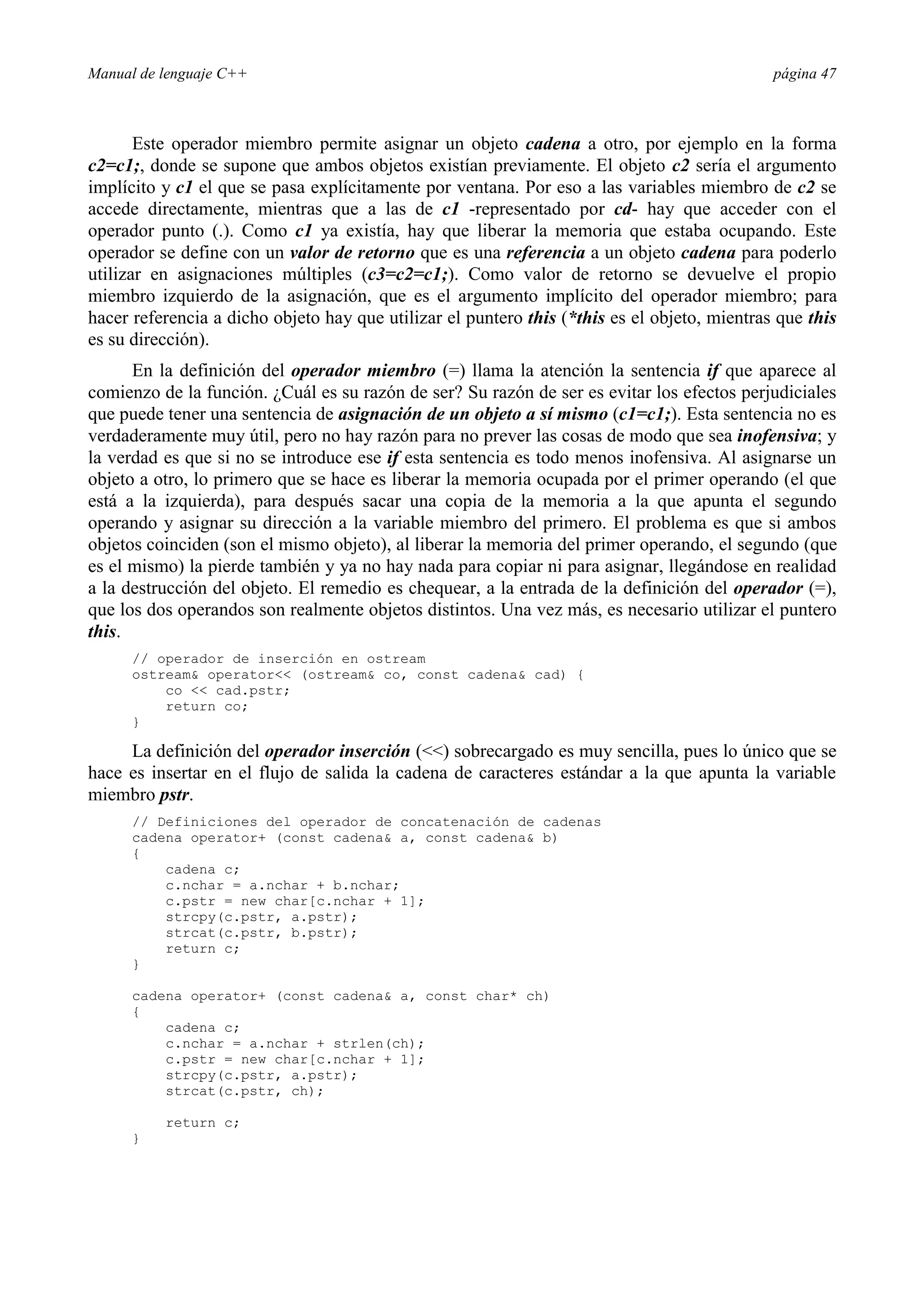 Manual de lenguaje C++ página 47
Este operador miembro permite asignar un objeto cadena a otro, por ejemplo en la forma
c2=c1;, donde se supone que ambos objetos existían previamente. El objeto c2 sería el argumento
implícito y c1 el que se pasa explícitamente por ventana. Por eso a las variables miembro de c2 se
accede directamente, mientras que a las de c1 -representado por cd- hay que acceder con el
operador punto (.). Como c1 ya existía, hay que liberar la memoria que estaba ocupando. Este
operador se define con un valor de retorno que es una referencia a un objeto cadena para poderlo
utilizar en asignaciones múltiples (c3=c2=c1;). Como valor de retorno se devuelve el propio
miembro izquierdo de la asignación, que es el argumento implícito del operador miembro; para
hacer referencia a dicho objeto hay que utilizar el puntero this (*this es el objeto, mientras que this
es su dirección).
En la definición del operador miembro (=) llama la atención la sentencia if que aparece al
comienzo de la función. ¿Cuál es su razón de ser? Su razón de ser es evitar los efectos perjudiciales
que puede tener una sentencia de asignación de un objeto a sí mismo (c1=c1;). Esta sentencia no es
verdaderamente muy útil, pero no hay razón para no prever las cosas de modo que sea inofensiva; y
la verdad es que si no se introduce ese if esta sentencia es todo menos inofensiva. Al asignarse un
objeto a otro, lo primero que se hace es liberar la memoria ocupada por el primer operando (el que
está a la izquierda), para después sacar una copia de la memoria a la que apunta el segundo
operando y asignar su dirección a la variable miembro del primero. El problema es que si ambos
objetos coinciden (son el mismo objeto), al liberar la memoria del primer operando, el segundo (que
es el mismo) la pierde también y ya no hay nada para copiar ni para asignar, llegándose en realidad
a la destrucción del objeto. El remedio es chequear, a la entrada de la definición del operador (=),
que los dos operandos son realmente objetos distintos. Una vez más, es necesario utilizar el puntero
this.
// operador de inserción en ostream
ostream operator (ostream co, const cadena cad) {
co  cad.pstr;
return co;
}
La definición del operador inserción () sobrecargado es muy sencilla, pues lo único que se
hace es insertar en el flujo de salida la cadena de caracteres estándar a la que apunta la variable
miembro pstr.
// Definiciones del operador de concatenación de cadenas
cadena operator+ (const cadena a, const cadena b)
{
cadena c;
c.nchar = a.nchar + b.nchar;
c.pstr = new char[c.nchar + 1];
strcpy(c.pstr, a.pstr);
strcat(c.pstr, b.pstr);
return c;
}
cadena operator+ (const cadena a, const char* ch)
{
cadena c;
c.nchar = a.nchar + strlen(ch);
c.pstr = new char[c.nchar + 1];
strcpy(c.pstr, a.pstr);
strcat(c.pstr, ch);
return c;
}
 