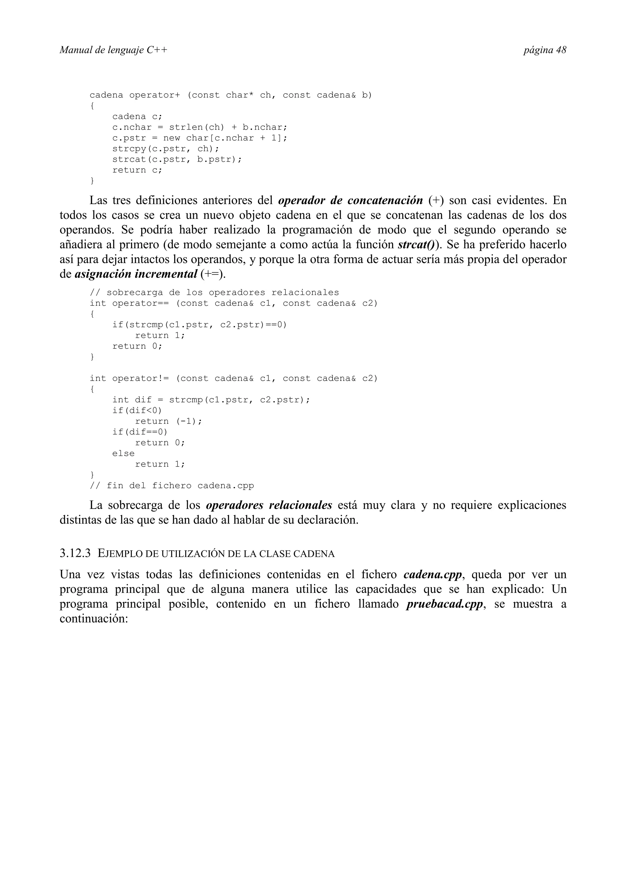 Manual de lenguaje C++ página 48
cadena operator+ (const char* ch, const cadena b)
{
cadena c;
c.nchar = strlen(ch) + b.nchar;
c.pstr = new char[c.nchar + 1];
strcpy(c.pstr, ch);
strcat(c.pstr, b.pstr);
return c;
}
Las tres definiciones anteriores del operador de concatenación (+) son casi evidentes. En
todos los casos se crea un nuevo objeto cadena en el que se concatenan las cadenas de los dos
operandos. Se podría haber realizado la programación de modo que el segundo operando se
añadiera al primero (de modo semejante a como actúa la función strcat()). Se ha preferido hacerlo
así para dejar intactos los operandos, y porque la otra forma de actuar sería más propia del operador
de asignación incremental (+=).
// sobrecarga de los operadores relacionales
int operator== (const cadena c1, const cadena c2)
{
if(strcmp(c1.pstr, c2.pstr)==0)
return 1;
return 0;
}
int operator!= (const cadena c1, const cadena c2)
{
int dif = strcmp(c1.pstr, c2.pstr);
if(dif0)
return (-1);
if(dif==0)
return 0;
else
return 1;
}
// fin del fichero cadena.cpp
La sobrecarga de los operadores relacionales está muy clara y no requiere explicaciones
distintas de las que se han dado al hablar de su declaración.
3.12.3 EJEMPLO DE UTILIZACIÓN DE LA CLASE CADENA
Una vez vistas todas las definiciones contenidas en el fichero cadena.cpp, queda por ver un
programa principal que de alguna manera utilice las capacidades que se han explicado: Un
programa principal posible, contenido en un fichero llamado pruebacad.cpp, se muestra a
continuación:
 