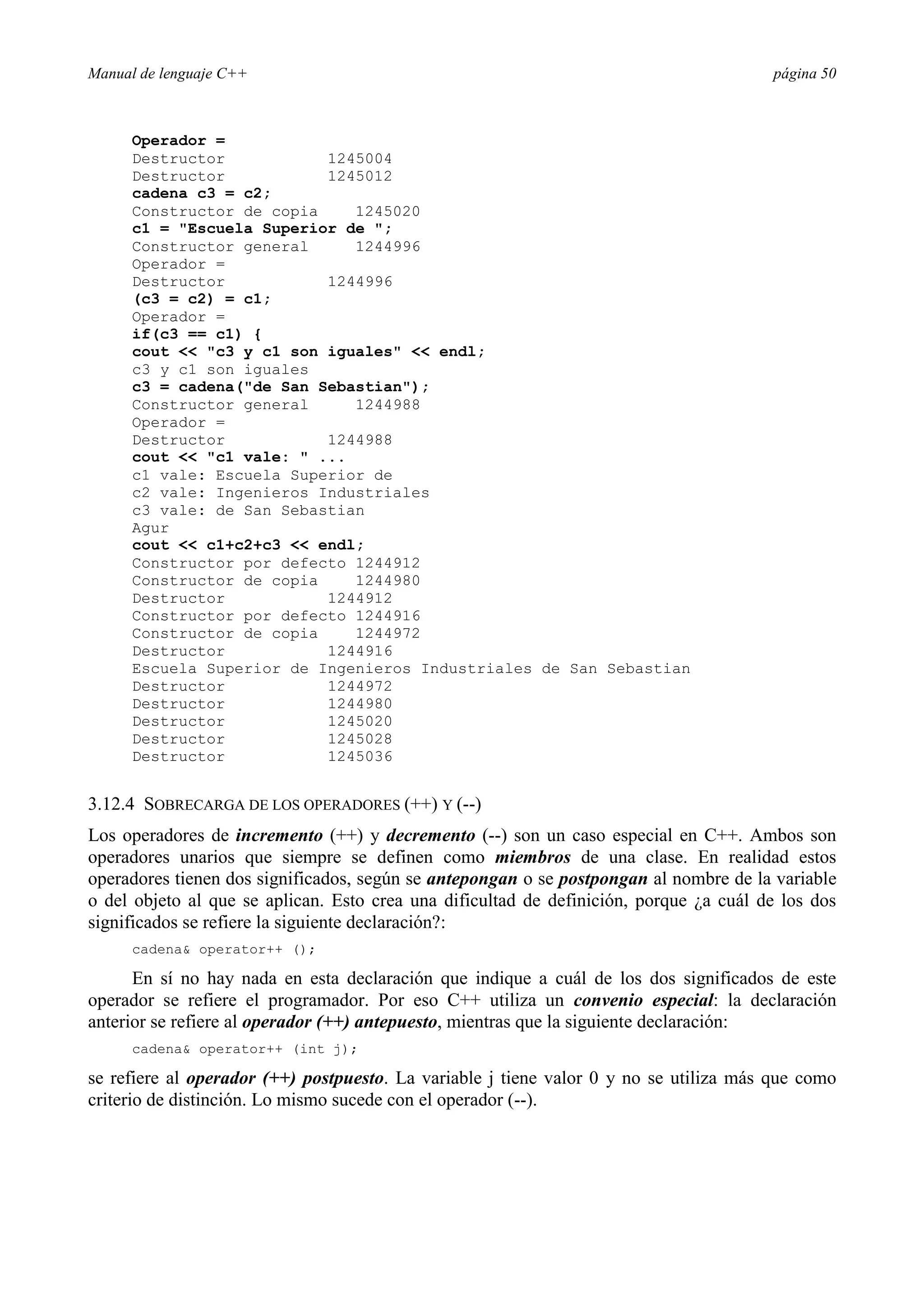 Manual de lenguaje C++ página 50
Operador =
Destructor 1245004
Destructor 1245012
cadena c3 = c2;
Constructor de copia 1245020
c1 = Escuela Superior de ;
Constructor general 1244996
Operador =
Destructor 1244996
(c3 = c2) = c1;
Operador =
if(c3 == c1) {
cout  c3 y c1 son iguales  endl;
c3 y c1 son iguales
c3 = cadena(de San Sebastian);
Constructor general 1244988
Operador =
Destructor 1244988
cout  c1 vale:  ...
c1 vale: Escuela Superior de
c2 vale: Ingenieros Industriales
c3 vale: de San Sebastian
Agur
cout  c1+c2+c3  endl;
Constructor por defecto 1244912
Constructor de copia 1244980
Destructor 1244912
Constructor por defecto 1244916
Constructor de copia 1244972
Destructor 1244916
Escuela Superior de Ingenieros Industriales de San Sebastian
Destructor 1244972
Destructor 1244980
Destructor 1245020
Destructor 1245028
Destructor 1245036
3.12.4 SOBRECARGA DE LOS OPERADORES (++) Y (--)
Los operadores de incremento (++) y decremento (--) son un caso especial en C++. Ambos son
operadores unarios que siempre se definen como miembros de una clase. En realidad estos
operadores tienen dos significados, según se antepongan o se postpongan al nombre de la variable
o del objeto al que se aplican. Esto crea una dificultad de definición, porque ¿a cuál de los dos
significados se refiere la siguiente declaración?:
cadena operator++ ();
En sí no hay nada en esta declaración que indique a cuál de los dos significados de este
operador se refiere el programador. Por eso C++ utiliza un convenio especial: la declaración
anterior se refiere al operador (++) antepuesto, mientras que la siguiente declaración:
cadena operator++ (int j);
se refiere al operador (++) postpuesto. La variable j tiene valor 0 y no se utiliza más que como
criterio de distinción. Lo mismo sucede con el operador (--).
 