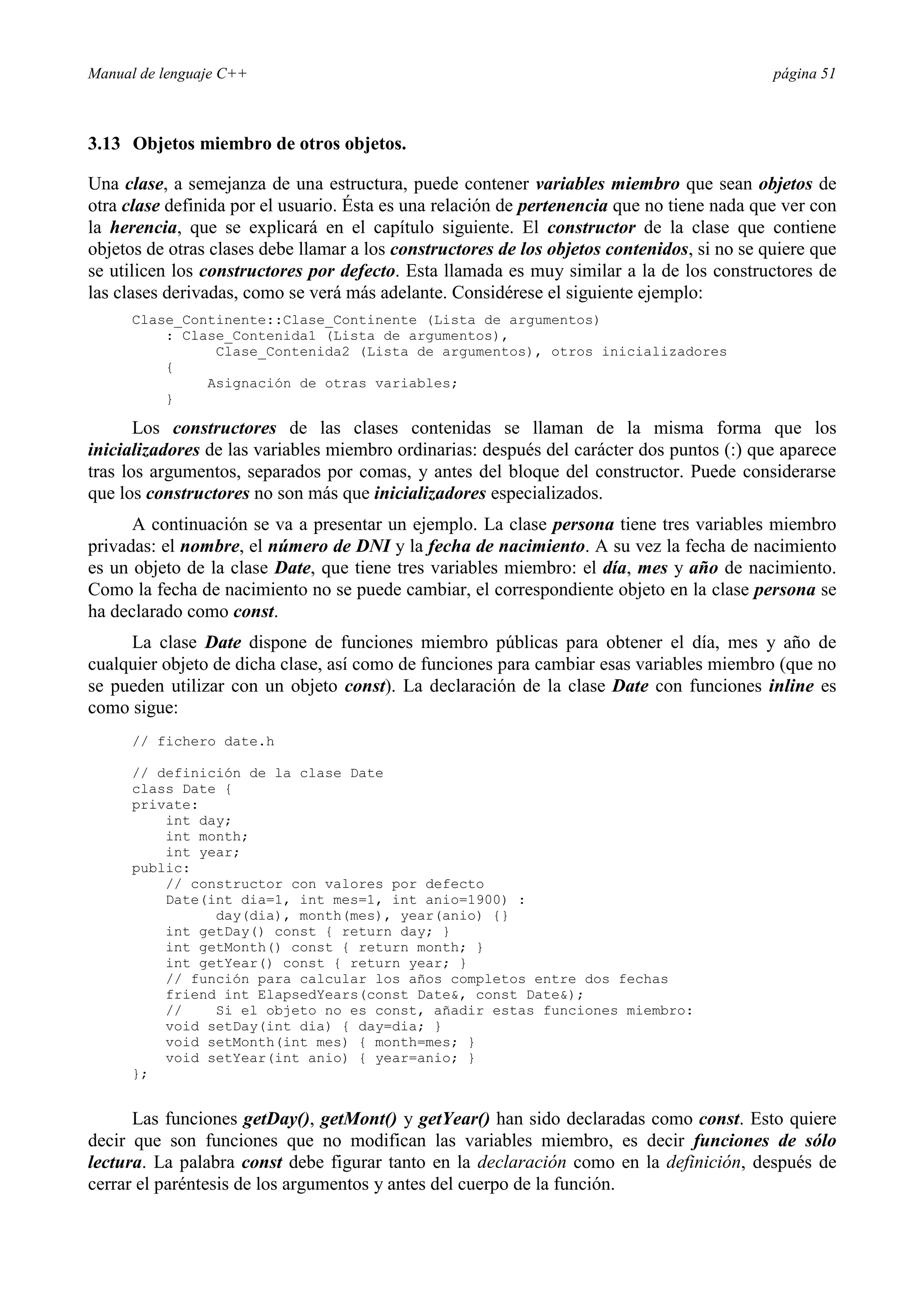 Manual de lenguaje C++ página 51
3.13 Objetos miembro de otros objetos.
Una clase, a semejanza de una estructura, puede contener variables miembro que sean objetos de
otra clase definida por el usuario. Ésta es una relación de pertenencia que no tiene nada que ver con
la herencia, que se explicará en el capítulo siguiente. El constructor de la clase que contiene
objetos de otras clases debe llamar a los constructores de los objetos contenidos, si no se quiere que
se utilicen los constructores por defecto. Esta llamada es muy similar a la de los constructores de
las clases derivadas, como se verá más adelante. Considérese el siguiente ejemplo:
Clase_Continente::Clase_Continente (Lista de argumentos)
: Clase_Contenida1 (Lista de argumentos),
Clase_Contenida2 (Lista de argumentos), otros inicializadores
{
Asignación de otras variables;
}
Los constructores de las clases contenidas se llaman de la misma forma que los
inicializadores de las variables miembro ordinarias: después del carácter dos puntos (:) que aparece
tras los argumentos, separados por comas, y antes del bloque del constructor. Puede considerarse
que los constructores no son más que inicializadores especializados.
A continuación se va a presentar un ejemplo. La clase persona tiene tres variables miembro
privadas: el nombre, el número de DNI y la fecha de nacimiento. A su vez la fecha de nacimiento
es un objeto de la clase Date, que tiene tres variables miembro: el día, mes y año de nacimiento.
Como la fecha de nacimiento no se puede cambiar, el correspondiente objeto en la clase persona se
ha declarado como const.
La clase Date dispone de funciones miembro públicas para obtener el día, mes y año de
cualquier objeto de dicha clase, así como de funciones para cambiar esas variables miembro (que no
se pueden utilizar con un objeto const). La declaración de la clase Date con funciones inline es
como sigue:
// fichero date.h
// definición de la clase Date
class Date {
private:
int day;
int month;
int year;
public:
// constructor con valores por defecto
Date(int dia=1, int mes=1, int anio=1900) :
day(dia), month(mes), year(anio) {}
int getDay() const { return day; }
int getMonth() const { return month; }
int getYear() const { return year; }
// función para calcular los años completos entre dos fechas
friend int ElapsedYears(const Date, const Date);
// Si el objeto no es const, añadir estas funciones miembro:
void setDay(int dia) { day=dia; }
void setMonth(int mes) { month=mes; }
void setYear(int anio) { year=anio; }
};
Las funciones getDay(), getMont() y getYear() han sido declaradas como const. Esto quiere
decir que son funciones que no modifican las variables miembro, es decir funciones de sólo
lectura. La palabra const debe figurar tanto en la declaración como en la definición, después de
cerrar el paréntesis de los argumentos y antes del cuerpo de la función.
 