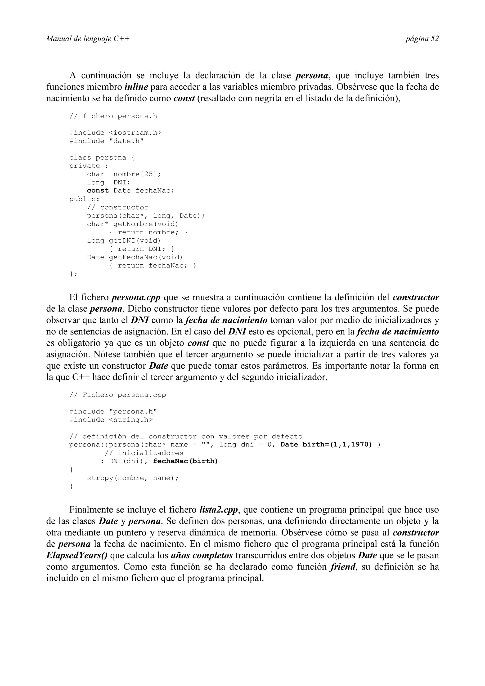 Manual de lenguaje C++ página 52
A continuación se incluye la declaración de la clase persona, que incluye también tres
funciones miembro inline para acceder a las variables miembro privadas. Obsérvese que la fecha de
nacimiento se ha definido como const (resaltado con negrita en el listado de la definición),
// fichero persona.h
#include iostream.h
#include date.h
class persona {
private :
char nombre[25];
long DNI;
const Date fechaNac;
public:
// constructor
persona(char*, long, Date);
char* getNombre(void)
{ return nombre; }
long getDNI(void)
{ return DNI; }
Date getFechaNac(void)
{ return fechaNac; }
};
El fichero persona.cpp que se muestra a continuación contiene la definición del constructor
de la clase persona. Dicho constructor tiene valores por defecto para los tres argumentos. Se puede
observar que tanto el DNI como la fecha de nacimiento toman valor por medio de inicializadores y
no de sentencias de asignación. En el caso del DNI esto es opcional, pero en la fecha de nacimiento
es obligatorio ya que es un objeto const que no puede figurar a la izquierda en una sentencia de
asignación. Nótese también que el tercer argumento se puede inicializar a partir de tres valores ya
que existe un constructor Date que puede tomar estos parámetros. Es importante notar la forma en
la que C++ hace definir el tercer argumento y del segundo inicializador,
// Fichero persona.cpp
#include persona.h
#include string.h
// definición del constructor con valores por defecto
persona::persona(char* name = , long dni = 0, Date birth=(1,1,1970) )
// inicializadores
: DNI(dni), fechaNac(birth)
{
strcpy(nombre, name);
}
Finalmente se incluye el fichero lista2.cpp, que contiene un programa principal que hace uso
de las clases Date y persona. Se definen dos personas, una definiendo directamente un objeto y la
otra mediante un puntero y reserva dinámica de memoria. Obsérvese cómo se pasa al constructor
de persona la fecha de nacimiento. En el mismo fichero que el programa principal está la función
ElapsedYears() que calcula los años completos transcurridos entre dos objetos Date que se le pasan
como argumentos. Como esta función se ha declarado como función friend, su definición se ha
incluido en el mismo fichero que el programa principal.
 