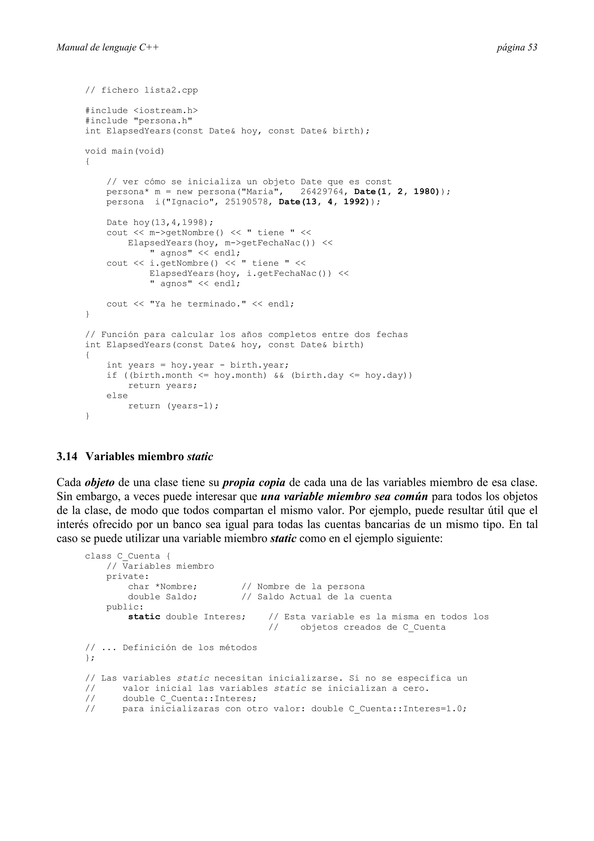 Manual de lenguaje C++ página 53
// fichero lista2.cpp
#include iostream.h
#include persona.h
int ElapsedYears(const Date hoy, const Date birth);
void main(void)
{
// ver cómo se inicializa un objeto Date que es const
persona* m = new persona(Maria, 26429764, Date(1, 2, 1980));
persona i(Ignacio, 25190578, Date(13, 4, 1992));
Date hoy(13,4,1998);
cout  m-getNombre()   tiene  
ElapsedYears(hoy, m-getFechaNac()) 
 agnos  endl;
cout  i.getNombre()   tiene  
ElapsedYears(hoy, i.getFechaNac()) 
 agnos  endl;
cout  Ya he terminado.  endl;
}
// Función para calcular los años completos entre dos fechas
int ElapsedYears(const Date hoy, const Date birth)
{
int years = hoy.year - birth.year;
if ((birth.month = hoy.month)  (birth.day = hoy.day))
return years;
else
return (years-1);
}
3.14 Variables miembro static
Cada objeto de una clase tiene su propia copia de cada una de las variables miembro de esa clase.
Sin embargo, a veces puede interesar que una variable miembro sea común para todos los objetos
de la clase, de modo que todos compartan el mismo valor. Por ejemplo, puede resultar útil que el
interés ofrecido por un banco sea igual para todas las cuentas bancarias de un mismo tipo. En tal
caso se puede utilizar una variable miembro static como en el ejemplo siguiente:
class C_Cuenta {
// Variables miembro
private:
char *Nombre; // Nombre de la persona
double Saldo; // Saldo Actual de la cuenta
public:
static double Interes; // Esta variable es la misma en todos los
// objetos creados de C_Cuenta
// ... Definición de los métodos
};
// Las variables static necesitan inicializarse. Si no se especifica un
// valor inicial las variables static se inicializan a cero.
// double C_Cuenta::Interes;
// para inicializaras con otro valor: double C_Cuenta::Interes=1.0;
 