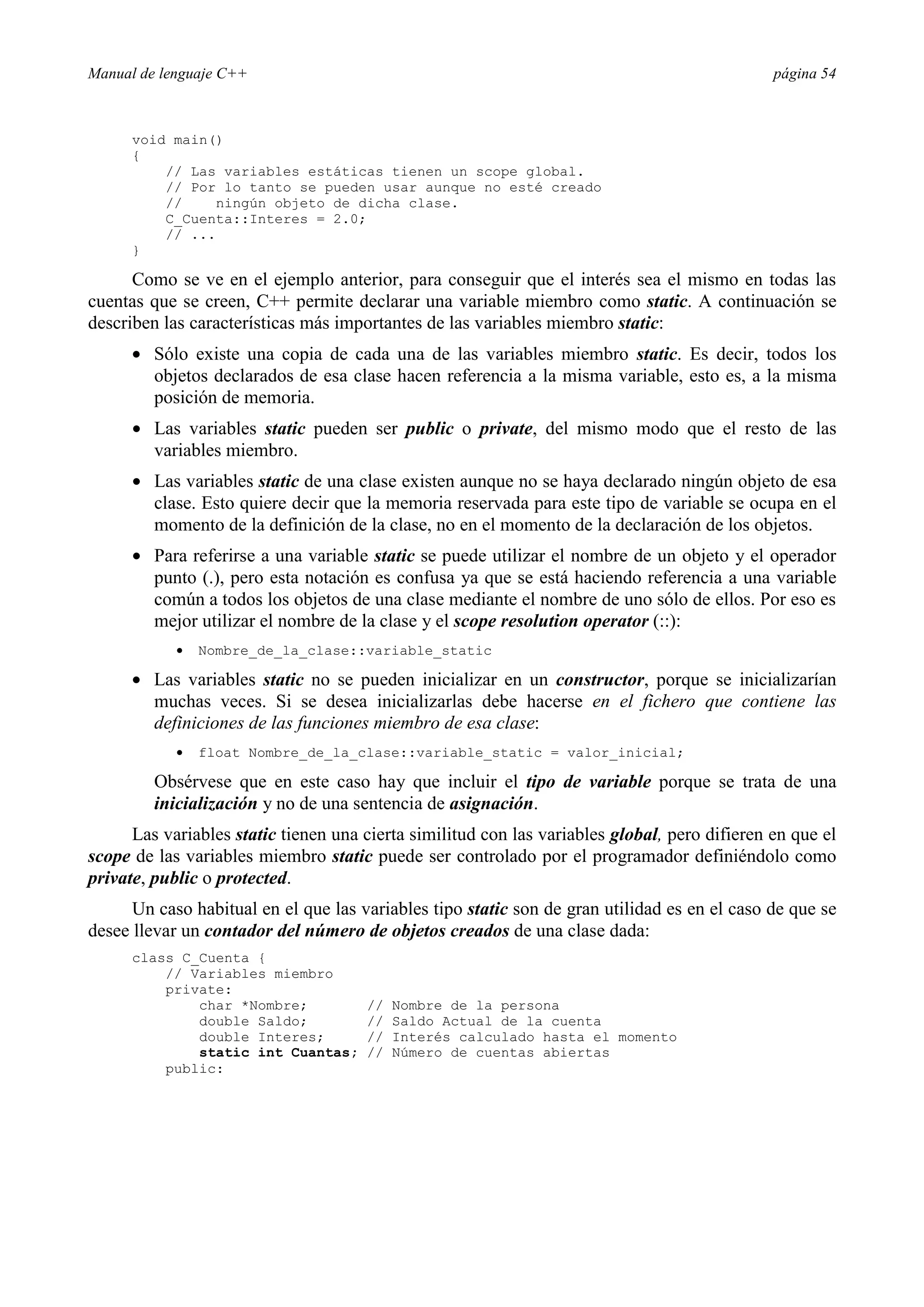 Manual de lenguaje C++ página 54
void main()
{
// Las variables estáticas tienen un scope global.
// Por lo tanto se pueden usar aunque no esté creado
// ningún objeto de dicha clase.
C_Cuenta::Interes = 2.0;
// ...
}
Como se ve en el ejemplo anterior, para conseguir que el interés sea el mismo en todas las
cuentas que se creen, C++ permite declarar una variable miembro como static. A continuación se
describen las características más importantes de las variables miembro static:
• Sólo existe una copia de cada una de las variables miembro static. Es decir, todos los
objetos declarados de esa clase hacen referencia a la misma variable, esto es, a la misma
posición de memoria.
• Las variables static pueden ser public o private, del mismo modo que el resto de las
variables miembro.
• Las variables static de una clase existen aunque no se haya declarado ningún objeto de esa
clase. Esto quiere decir que la memoria reservada para este tipo de variable se ocupa en el
momento de la definición de la clase, no en el momento de la declaración de los objetos.
• Para referirse a una variable static se puede utilizar el nombre de un objeto y el operador
punto (.), pero esta notación es confusa ya que se está haciendo referencia a una variable
común a todos los objetos de una clase mediante el nombre de uno sólo de ellos. Por eso es
mejor utilizar el nombre de la clase y el scope resolution operator (::):
• Nombre_de_la_clase::variable_static
• Las variables static no se pueden inicializar en un constructor, porque se inicializarían
muchas veces. Si se desea inicializarlas debe hacerse en el fichero que contiene las
definiciones de las funciones miembro de esa clase:
• float Nombre_de_la_clase::variable_static = valor_inicial;
Obsérvese que en este caso hay que incluir el tipo de variable porque se trata de una
inicialización y no de una sentencia de asignación.
Las variables static tienen una cierta similitud con las variables global, pero difieren en que el
scope de las variables miembro static puede ser controlado por el programador definiéndolo como
private, public o protected.
Un caso habitual en el que las variables tipo static son de gran utilidad es en el caso de que se
desee llevar un contador del número de objetos creados de una clase dada:
class C_Cuenta {
// Variables miembro
private:
char *Nombre; // Nombre de la persona
double Saldo; // Saldo Actual de la cuenta
double Interes; // Interés calculado hasta el momento
static int Cuantas; // Número de cuentas abiertas
public:
 
