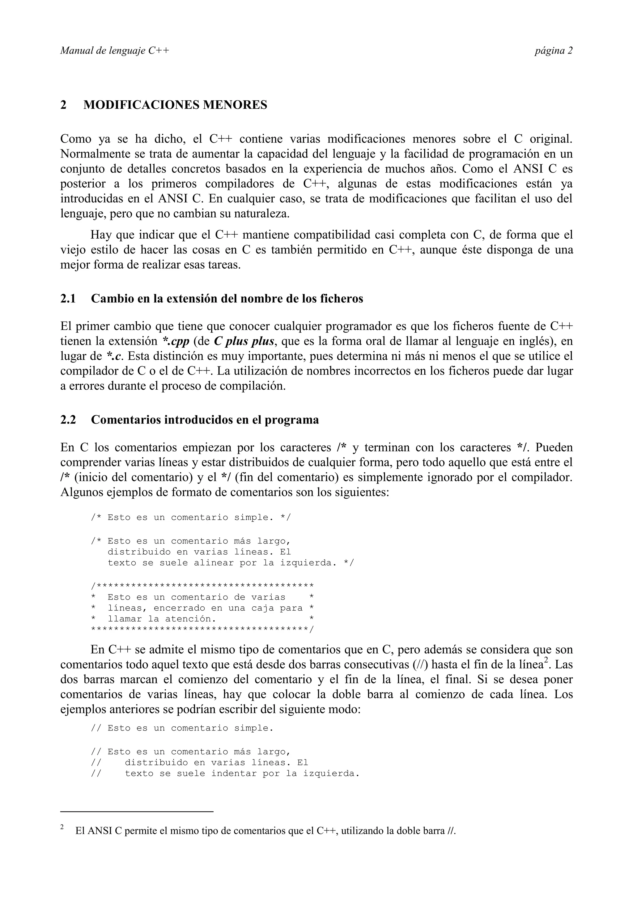Manual de lenguaje C++ página 2
2 MODIFICACIONES MENORES
Como ya se ha dicho, el C++ contiene varias modificaciones menores sobre el C original.
Normalmente se trata de aumentar la capacidad del lenguaje y la facilidad de programación en un
conjunto de detalles concretos basados en la experiencia de muchos años. Como el ANSI C es
posterior a los primeros compiladores de C++, algunas de estas modificaciones están ya
introducidas en el ANSI C. En cualquier caso, se trata de modificaciones que facilitan el uso del
lenguaje, pero que no cambian su naturaleza.
Hay que indicar que el C++ mantiene compatibilidad casi completa con C, de forma que el
viejo estilo de hacer las cosas en C es también permitido en C++, aunque éste disponga de una
mejor forma de realizar esas tareas.
2.1 Cambio en la extensión del nombre de los ficheros
El primer cambio que tiene que conocer cualquier programador es que los ficheros fuente de C++
tienen la extensión *.cpp (de C plus plus, que es la forma oral de llamar al lenguaje en inglés), en
lugar de *.c. Esta distinción es muy importante, pues determina ni más ni menos el que se utilice el
compilador de C o el de C++. La utilización de nombres incorrectos en los ficheros puede dar lugar
a errores durante el proceso de compilación.
2.2 Comentarios introducidos en el programa
En C los comentarios empiezan por los caracteres /* y terminan con los caracteres */. Pueden
comprender varias líneas y estar distribuidos de cualquier forma, pero todo aquello que está entre el
/* (inicio del comentario) y el */ (fin del comentario) es simplemente ignorado por el compilador.
Algunos ejemplos de formato de comentarios son los siguientes:
/* Esto es un comentario simple. */
/* Esto es un comentario más largo,
distribuido en varias líneas. El
texto se suele alinear por la izquierda. */
/**************************************
* Esto es un comentario de varias *
* líneas, encerrado en una caja para *
* llamar la atención. *
**************************************/
En C++ se admite el mismo tipo de comentarios que en C, pero además se considera que son
comentarios todo aquel texto que está desde dos barras consecutivas (//) hasta el fin de la línea2
. Las
dos barras marcan el comienzo del comentario y el fin de la línea, el final. Si se desea poner
comentarios de varias líneas, hay que colocar la doble barra al comienzo de cada línea. Los
ejemplos anteriores se podrían escribir del siguiente modo:
// Esto es un comentario simple.
// Esto es un comentario más largo,
// distribuido en varias líneas. El
// texto se suele indentar por la izquierda.
2
El ANSI C permite el mismo tipo de comentarios que el C++, utilizando la doble barra //.
 