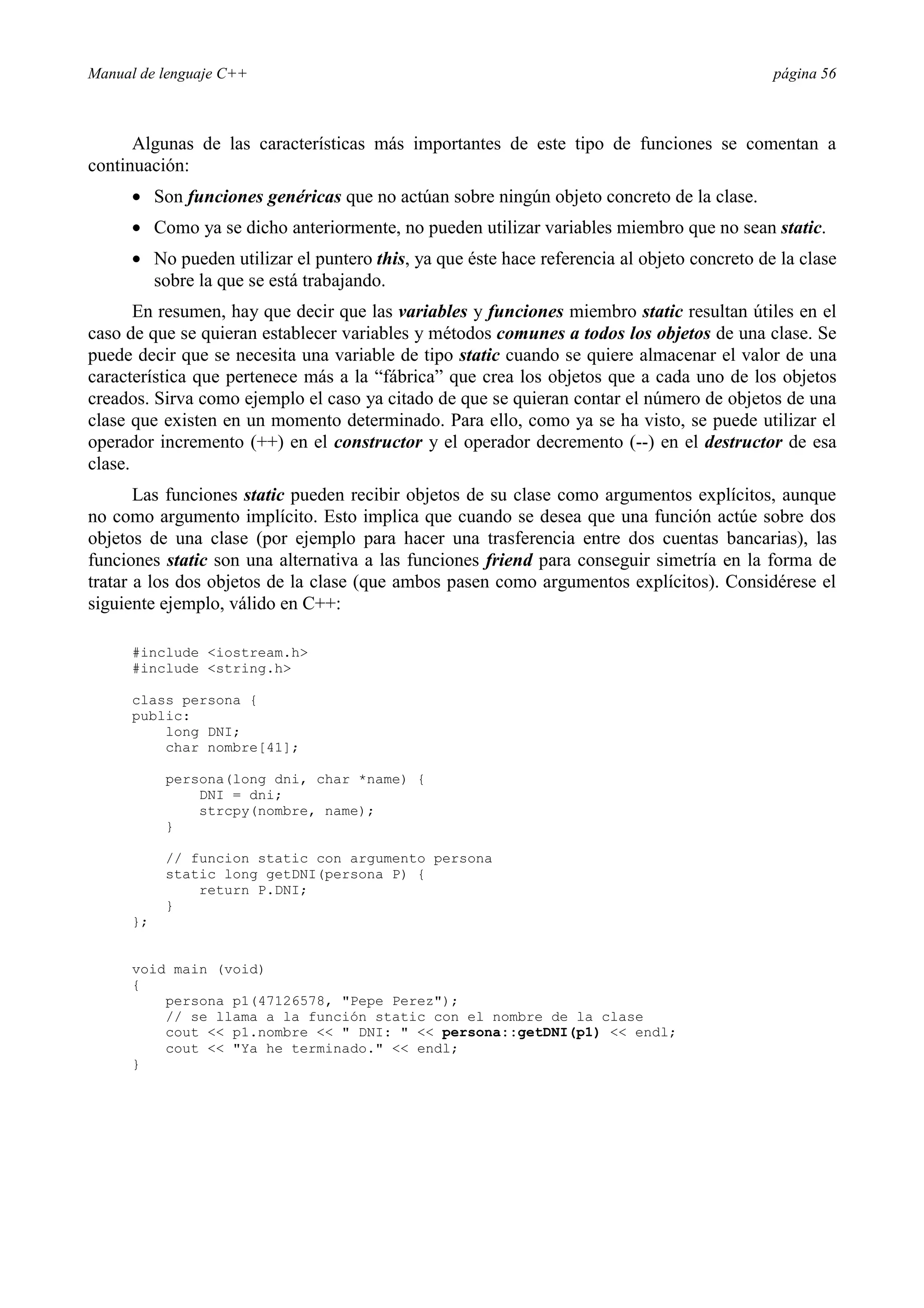 Manual de lenguaje C++ página 56
Algunas de las características más importantes de este tipo de funciones se comentan a
continuación:
• Son funciones genéricas que no actúan sobre ningún objeto concreto de la clase.
• Como ya se dicho anteriormente, no pueden utilizar variables miembro que no sean static.
• No pueden utilizar el puntero this, ya que éste hace referencia al objeto concreto de la clase
sobre la que se está trabajando.
En resumen, hay que decir que las variables y funciones miembro static resultan útiles en el
caso de que se quieran establecer variables y métodos comunes a todos los objetos de una clase. Se
puede decir que se necesita una variable de tipo static cuando se quiere almacenar el valor de una
característica que pertenece más a la “fábrica” que crea los objetos que a cada uno de los objetos
creados. Sirva como ejemplo el caso ya citado de que se quieran contar el número de objetos de una
clase que existen en un momento determinado. Para ello, como ya se ha visto, se puede utilizar el
operador incremento (++) en el constructor y el operador decremento (--) en el destructor de esa
clase.
Las funciones static pueden recibir objetos de su clase como argumentos explícitos, aunque
no como argumento implícito. Esto implica que cuando se desea que una función actúe sobre dos
objetos de una clase (por ejemplo para hacer una trasferencia entre dos cuentas bancarias), las
funciones static son una alternativa a las funciones friend para conseguir simetría en la forma de
tratar a los dos objetos de la clase (que ambos pasen como argumentos explícitos). Considérese el
siguiente ejemplo, válido en C++:
#include iostream.h
#include string.h
class persona {
public:
long DNI;
char nombre[41];
persona(long dni, char *name) {
DNI = dni;
strcpy(nombre, name);
}
// funcion static con argumento persona
static long getDNI(persona P) {
return P.DNI;
}
};
void main (void)
{
persona p1(47126578, Pepe Perez);
// se llama a la función static con el nombre de la clase
cout  p1.nombre   DNI:   persona::getDNI(p1)  endl;
cout  Ya he terminado.  endl;
}
 