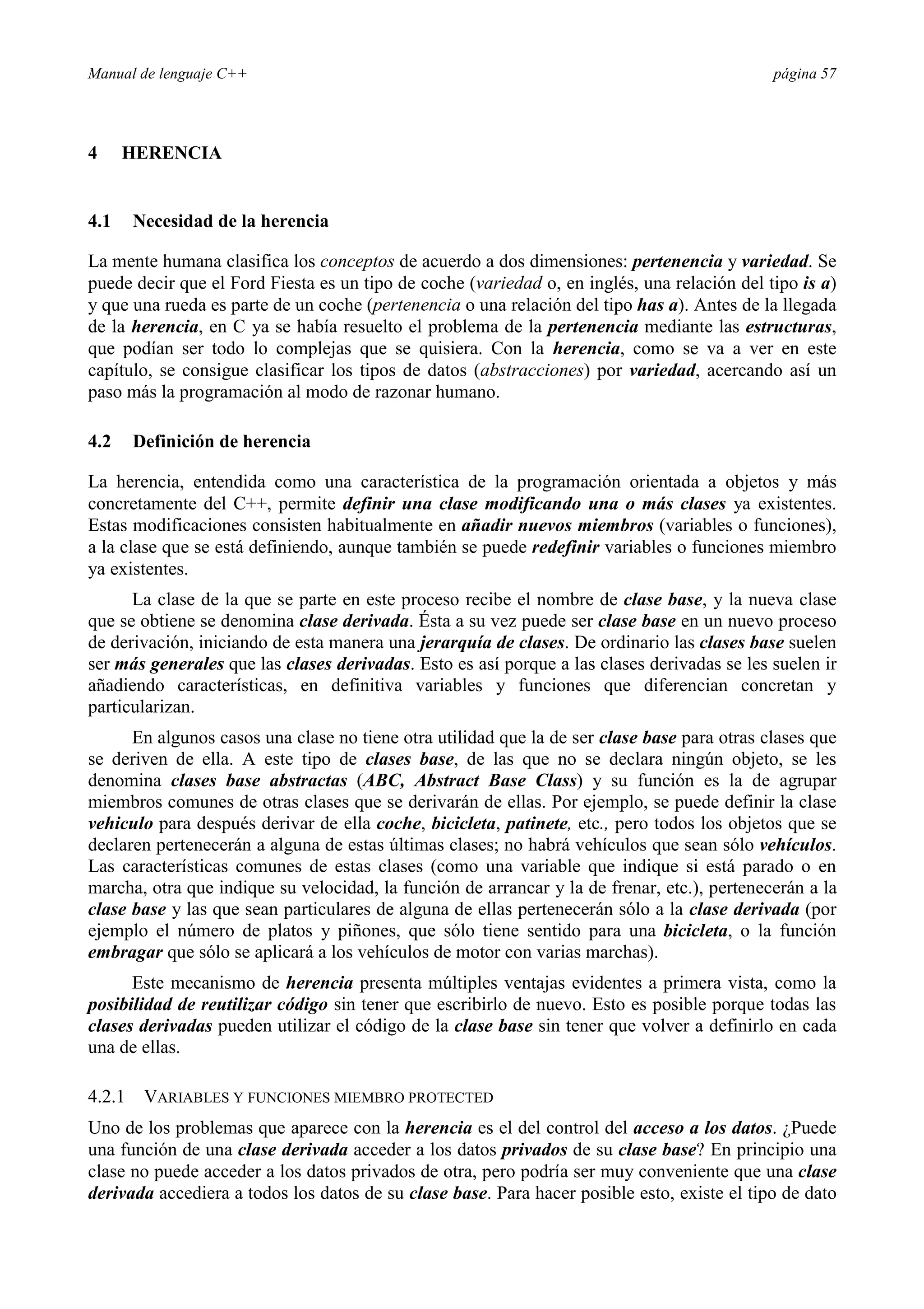Manual de lenguaje C++ página 57
4 HERENCIA
4.1 Necesidad de la herencia
La mente humana clasifica los conceptos de acuerdo a dos dimensiones: pertenencia y variedad. Se
puede decir que el Ford Fiesta es un tipo de coche (variedad o, en inglés, una relación del tipo is a)
y que una rueda es parte de un coche (pertenencia o una relación del tipo has a). Antes de la llegada
de la herencia, en C ya se había resuelto el problema de la pertenencia mediante las estructuras,
que podían ser todo lo complejas que se quisiera. Con la herencia, como se va a ver en este
capítulo, se consigue clasificar los tipos de datos (abstracciones) por variedad, acercando así un
paso más la programación al modo de razonar humano.
4.2 Definición de herencia
La herencia, entendida como una característica de la programación orientada a objetos y más
concretamente del C++, permite definir una clase modificando una o más clases ya existentes.
Estas modificaciones consisten habitualmente en añadir nuevos miembros (variables o funciones),
a la clase que se está definiendo, aunque también se puede redefinir variables o funciones miembro
ya existentes.
La clase de la que se parte en este proceso recibe el nombre de clase base, y la nueva clase
que se obtiene se denomina clase derivada. Ésta a su vez puede ser clase base en un nuevo proceso
de derivación, iniciando de esta manera una jerarquía de clases. De ordinario las clases base suelen
ser más generales que las clases derivadas. Esto es así porque a las clases derivadas se les suelen ir
añadiendo características, en definitiva variables y funciones que diferencian concretan y
particularizan.
En algunos casos una clase no tiene otra utilidad que la de ser clase base para otras clases que
se deriven de ella. A este tipo de clases base, de las que no se declara ningún objeto, se les
denomina clases base abstractas (ABC, Abstract Base Class) y su función es la de agrupar
miembros comunes de otras clases que se derivarán de ellas. Por ejemplo, se puede definir la clase
vehiculo para después derivar de ella coche, bicicleta, patinete, etc., pero todos los objetos que se
declaren pertenecerán a alguna de estas últimas clases; no habrá vehículos que sean sólo vehículos.
Las características comunes de estas clases (como una variable que indique si está parado o en
marcha, otra que indique su velocidad, la función de arrancar y la de frenar, etc.), pertenecerán a la
clase base y las que sean particulares de alguna de ellas pertenecerán sólo a la clase derivada (por
ejemplo el número de platos y piñones, que sólo tiene sentido para una bicicleta, o la función
embragar que sólo se aplicará a los vehículos de motor con varias marchas).
Este mecanismo de herencia presenta múltiples ventajas evidentes a primera vista, como la
posibilidad de reutilizar código sin tener que escribirlo de nuevo. Esto es posible porque todas las
clases derivadas pueden utilizar el código de la clase base sin tener que volver a definirlo en cada
una de ellas.
4.2.1 VARIABLES Y FUNCIONES MIEMBRO PROTECTED
Uno de los problemas que aparece con la herencia es el del control del acceso a los datos. ¿Puede
una función de una clase derivada acceder a los datos privados de su clase base? En principio una
clase no puede acceder a los datos privados de otra, pero podría ser muy conveniente que una clase
derivada accediera a todos los datos de su clase base. Para hacer posible esto, existe el tipo de dato
 