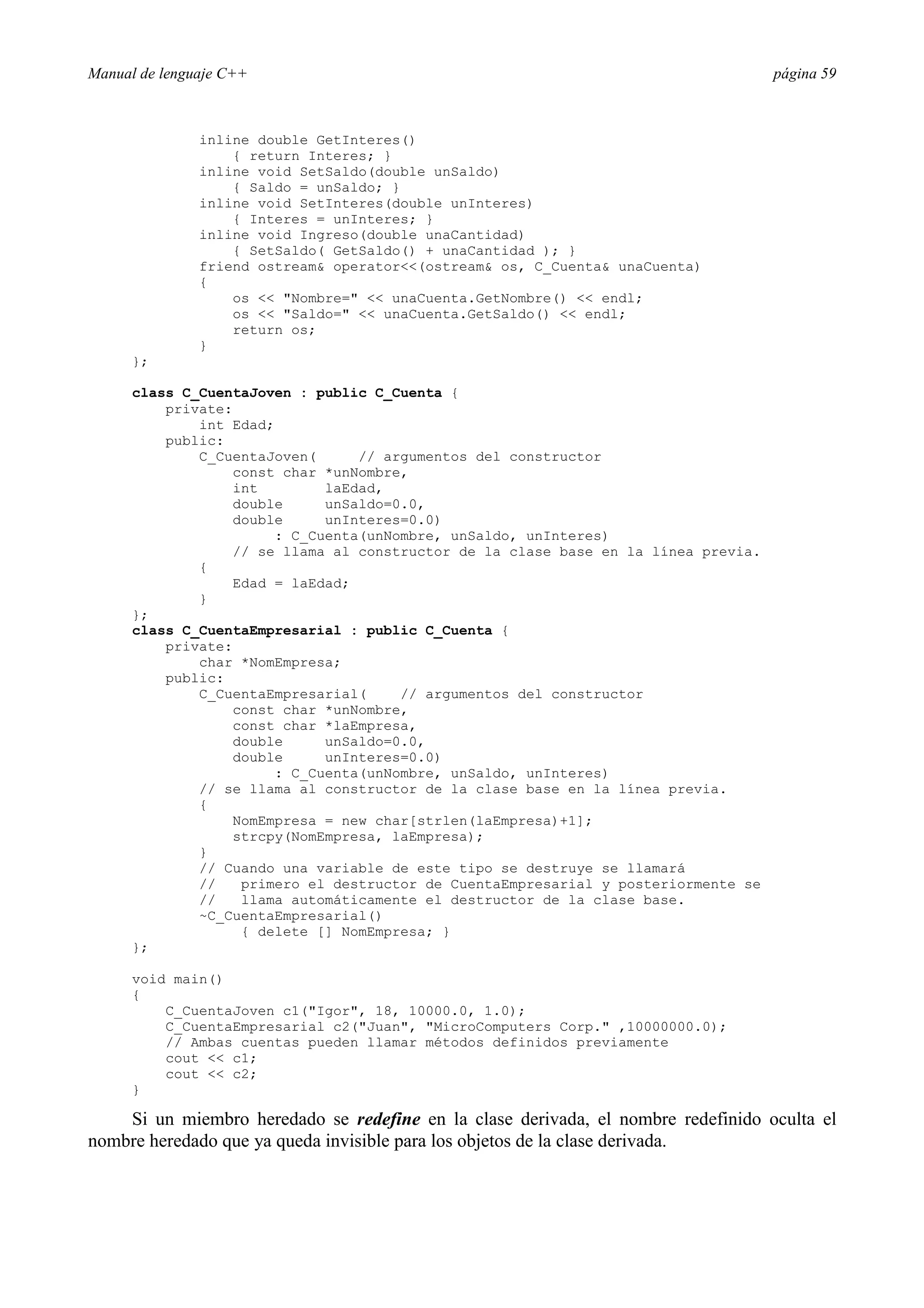 Manual de lenguaje C++ página 59
inline double GetInteres()
{ return Interes; }
inline void SetSaldo(double unSaldo)
{ Saldo = unSaldo; }
inline void SetInteres(double unInteres)
{ Interes = unInteres; }
inline void Ingreso(double unaCantidad)
{ SetSaldo( GetSaldo() + unaCantidad ); }
friend ostream operator(ostream os, C_Cuenta unaCuenta)
{
os  Nombre=  unaCuenta.GetNombre()  endl;
os  Saldo=  unaCuenta.GetSaldo()  endl;
return os;
}
};
class C_CuentaJoven : public C_Cuenta {
private:
int Edad;
public:
C_CuentaJoven( // argumentos del constructor
const char *unNombre,
int laEdad,
double unSaldo=0.0,
double unInteres=0.0)
: C_Cuenta(unNombre, unSaldo, unInteres)
// se llama al constructor de la clase base en la línea previa.
{
Edad = laEdad;
}
};
class C_CuentaEmpresarial : public C_Cuenta {
private:
char *NomEmpresa;
public:
C_CuentaEmpresarial( // argumentos del constructor
const char *unNombre,
const char *laEmpresa,
double unSaldo=0.0,
double unInteres=0.0)
: C_Cuenta(unNombre, unSaldo, unInteres)
// se llama al constructor de la clase base en la línea previa.
{
NomEmpresa = new char[strlen(laEmpresa)+1];
strcpy(NomEmpresa, laEmpresa);
}
// Cuando una variable de este tipo se destruye se llamará
// primero el destructor de CuentaEmpresarial y posteriormente se
// llama automáticamente el destructor de la clase base.
~C_CuentaEmpresarial()
{ delete [] NomEmpresa; }
};
void main()
{
C_CuentaJoven c1(Igor, 18, 10000.0, 1.0);
C_CuentaEmpresarial c2(Juan, MicroComputers Corp. ,10000000.0);
// Ambas cuentas pueden llamar métodos definidos previamente
cout  c1;
cout  c2;
}
Si un miembro heredado se redefine en la clase derivada, el nombre redefinido oculta el
nombre heredado que ya queda invisible para los objetos de la clase derivada.
 