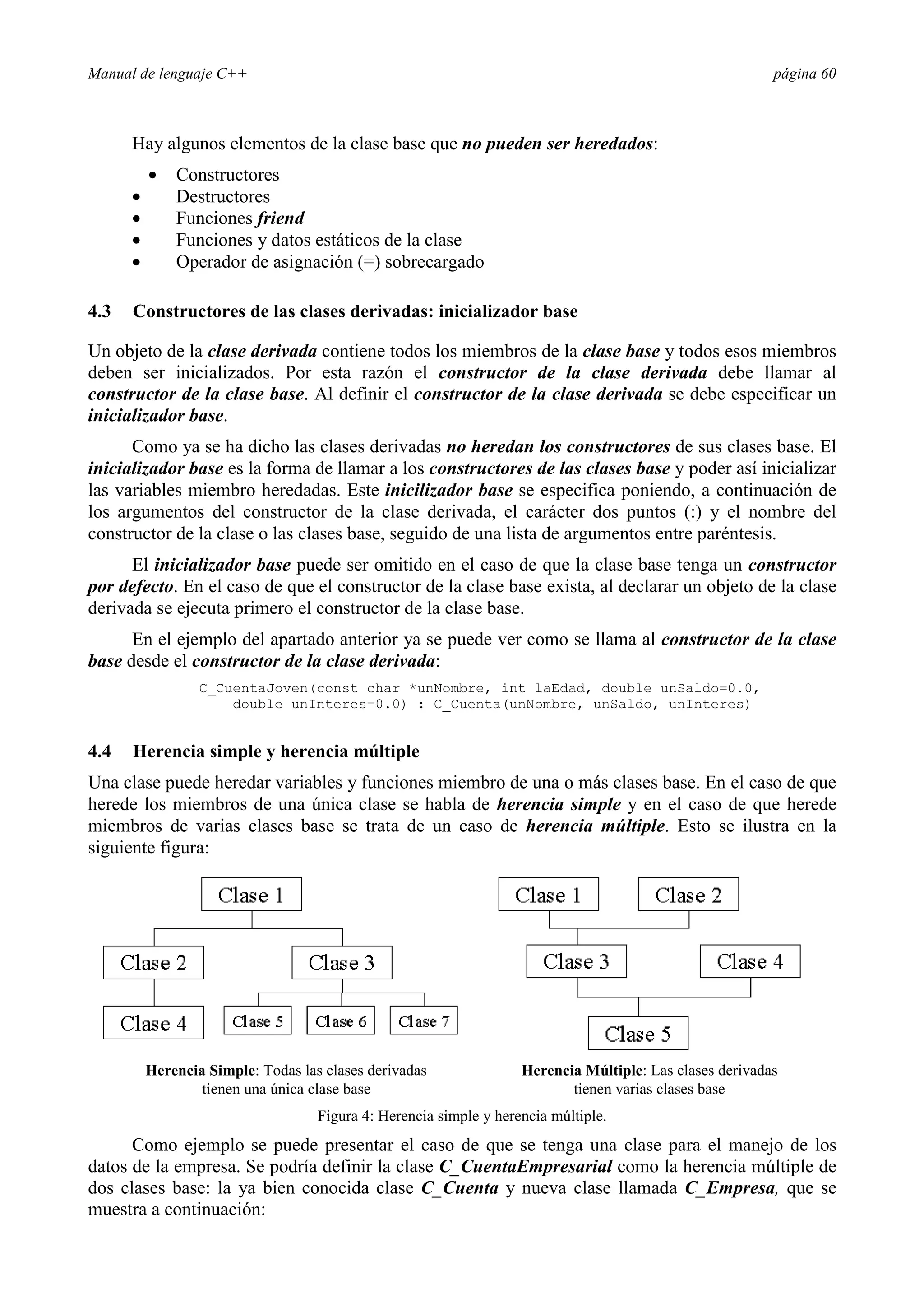 Manual de lenguaje C++ página 60
Hay algunos elementos de la clase base que no pueden ser heredados:
• Constructores
• Destructores
• Funciones friend
• Funciones y datos estáticos de la clase
• Operador de asignación (=) sobrecargado
4.3 Constructores de las clases derivadas: inicializador base
Un objeto de la clase derivada contiene todos los miembros de la clase base y todos esos miembros
deben ser inicializados. Por esta razón el constructor de la clase derivada debe llamar al
constructor de la clase base. Al definir el constructor de la clase derivada se debe especificar un
inicializador base.
Como ya se ha dicho las clases derivadas no heredan los constructores de sus clases base. El
inicializador base es la forma de llamar a los constructores de las clases base y poder así inicializar
las variables miembro heredadas. Este inicilizador base se especifica poniendo, a continuación de
los argumentos del constructor de la clase derivada, el carácter dos puntos (:) y el nombre del
constructor de la clase o las clases base, seguido de una lista de argumentos entre paréntesis.
El inicializador base puede ser omitido en el caso de que la clase base tenga un constructor
por defecto. En el caso de que el constructor de la clase base exista, al declarar un objeto de la clase
derivada se ejecuta primero el constructor de la clase base.
En el ejemplo del apartado anterior ya se puede ver como se llama al constructor de la clase
base desde el constructor de la clase derivada:
C_CuentaJoven(const char *unNombre, int laEdad, double unSaldo=0.0,
double unInteres=0.0) : C_Cuenta(unNombre, unSaldo, unInteres)
4.4 Herencia simple y herencia múltiple
Una clase puede heredar variables y funciones miembro de una o más clases base. En el caso de que
herede los miembros de una única clase se habla de herencia simple y en el caso de que herede
miembros de varias clases base se trata de un caso de herencia múltiple. Esto se ilustra en la
siguiente figura:
Herencia Simple: Todas las clases derivadas
tienen una única clase base
Herencia Múltiple: Las clases derivadas
tienen varias clases base
Figura 4: Herencia simple y herencia múltiple.
Como ejemplo se puede presentar el caso de que se tenga una clase para el manejo de los
datos de la empresa. Se podría definir la clase C_CuentaEmpresarial como la herencia múltiple de
dos clases base: la ya bien conocida clase C_Cuenta y nueva clase llamada C_Empresa, que se
muestra a continuación:
 