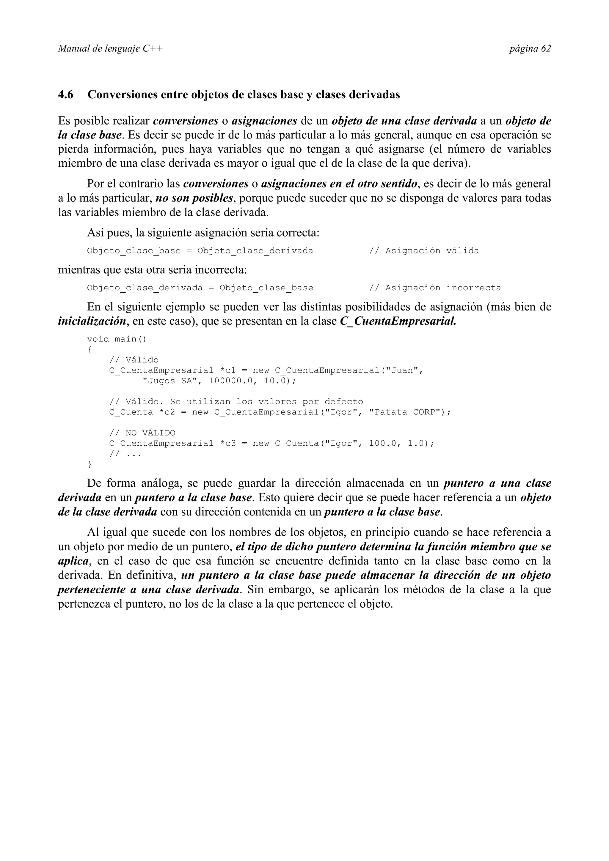 Manual de lenguaje C++ página 62
4.6 Conversiones entre objetos de clases base y clases derivadas
Es posible realizar conversiones o asignaciones de un objeto de una clase derivada a un objeto de
la clase base. Es decir se puede ir de lo más particular a lo más general, aunque en esa operación se
pierda información, pues haya variables que no tengan a qué asignarse (el número de variables
miembro de una clase derivada es mayor o igual que el de la clase de la que deriva).
Por el contrario las conversiones o asignaciones en el otro sentido, es decir de lo más general
a lo más particular, no son posibles, porque puede suceder que no se disponga de valores para todas
las variables miembro de la clase derivada.
Así pues, la siguiente asignación sería correcta:
Objeto_clase_base = Objeto_clase_derivada // Asignación válida
mientras que esta otra sería incorrecta:
Objeto_clase_derivada = Objeto_clase_base // Asignación incorrecta
En el siguiente ejemplo se pueden ver las distintas posibilidades de asignación (más bien de
inicialización, en este caso), que se presentan en la clase C_CuentaEmpresarial.
void main()
{
// Válido
C_CuentaEmpresarial *c1 = new C_CuentaEmpresarial(Juan,
Jugos SA, 100000.0, 10.0);
// Válido. Se utilizan los valores por defecto
C_Cuenta *c2 = new C_CuentaEmpresarial(Igor, Patata CORP);
// NO VÁLIDO
C_CuentaEmpresarial *c3 = new C_Cuenta(Igor, 100.0, 1.0);
// ...
}
De forma análoga, se puede guardar la dirección almacenada en un puntero a una clase
derivada en un puntero a la clase base. Esto quiere decir que se puede hacer referencia a un objeto
de la clase derivada con su dirección contenida en un puntero a la clase base.
Al igual que sucede con los nombres de los objetos, en principio cuando se hace referencia a
un objeto por medio de un puntero, el tipo de dicho puntero determina la función miembro que se
aplica, en el caso de que esa función se encuentre definida tanto en la clase base como en la
derivada. En definitiva, un puntero a la clase base puede almacenar la dirección de un objeto
perteneciente a una clase derivada. Sin embargo, se aplicarán los métodos de la clase a la que
pertenezca el puntero, no los de la clase a la que pertenece el objeto.
 