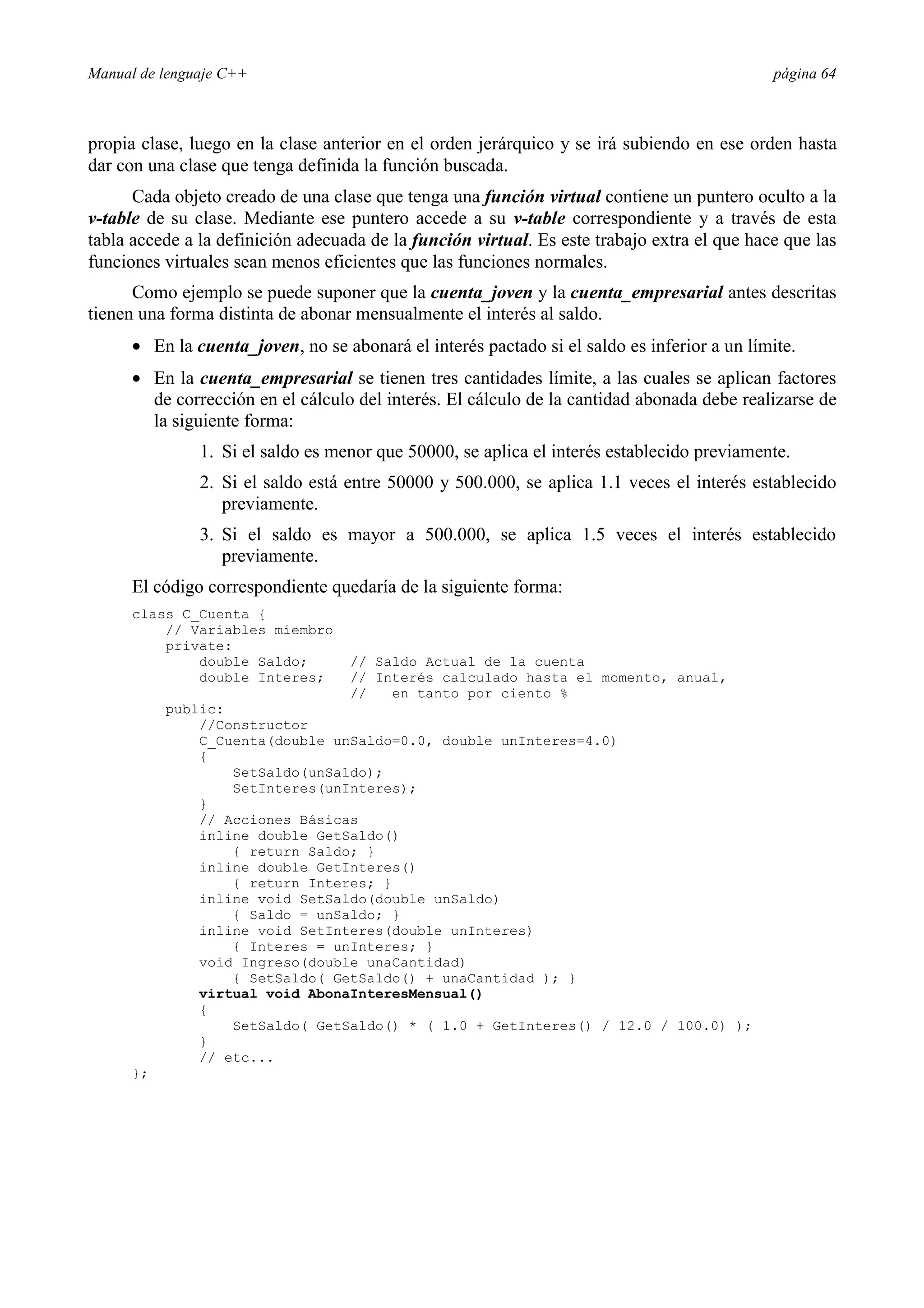Manual de lenguaje C++ página 64
propia clase, luego en la clase anterior en el orden jerárquico y se irá subiendo en ese orden hasta
dar con una clase que tenga definida la función buscada.
Cada objeto creado de una clase que tenga una función virtual contiene un puntero oculto a la
v-table de su clase. Mediante ese puntero accede a su v-table correspondiente y a través de esta
tabla accede a la definición adecuada de la función virtual. Es este trabajo extra el que hace que las
funciones virtuales sean menos eficientes que las funciones normales.
Como ejemplo se puede suponer que la cuenta_joven y la cuenta_empresarial antes descritas
tienen una forma distinta de abonar mensualmente el interés al saldo.
• En la cuenta_joven, no se abonará el interés pactado si el saldo es inferior a un límite.
• En la cuenta_empresarial se tienen tres cantidades límite, a las cuales se aplican factores
de corrección en el cálculo del interés. El cálculo de la cantidad abonada debe realizarse de
la siguiente forma:
1. Si el saldo es menor que 50000, se aplica el interés establecido previamente.
2. Si el saldo está entre 50000 y 500.000, se aplica 1.1 veces el interés establecido
previamente.
3. Si el saldo es mayor a 500.000, se aplica 1.5 veces el interés establecido
previamente.
El código correspondiente quedaría de la siguiente forma:
class C_Cuenta {
// Variables miembro
private:
double Saldo; // Saldo Actual de la cuenta
double Interes; // Interés calculado hasta el momento, anual,
// en tanto por ciento %
public:
//Constructor
C_Cuenta(double unSaldo=0.0, double unInteres=4.0)
{
SetSaldo(unSaldo);
SetInteres(unInteres);
}
// Acciones Básicas
inline double GetSaldo()
{ return Saldo; }
inline double GetInteres()
{ return Interes; }
inline void SetSaldo(double unSaldo)
{ Saldo = unSaldo; }
inline void SetInteres(double unInteres)
{ Interes = unInteres; }
void Ingreso(double unaCantidad)
{ SetSaldo( GetSaldo() + unaCantidad ); }
virtual void AbonaInteresMensual()
{
SetSaldo( GetSaldo() * ( 1.0 + GetInteres() / 12.0 / 100.0) );
}
// etc...
};
 