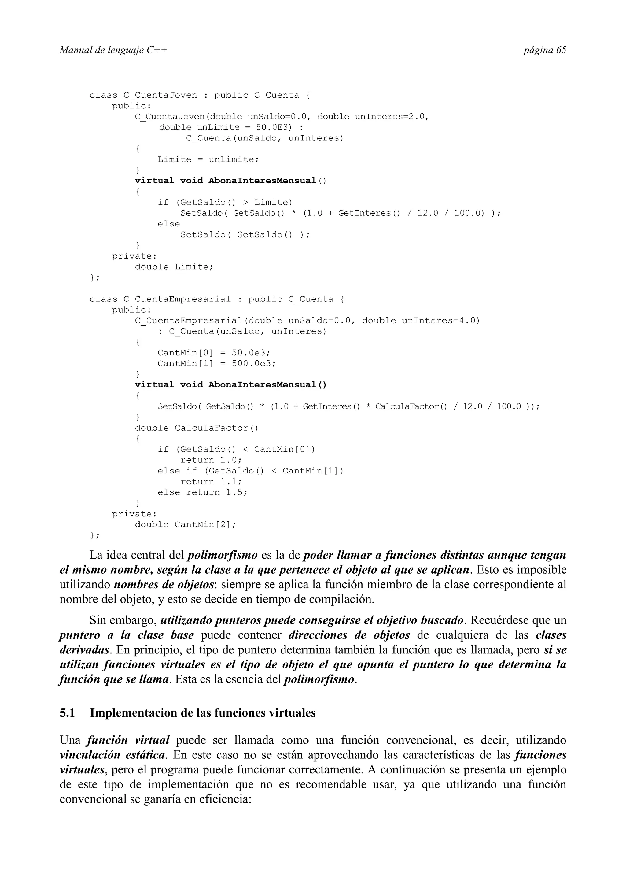Manual de lenguaje C++ página 65
class C_CuentaJoven : public C_Cuenta {
public:
C_CuentaJoven(double unSaldo=0.0, double unInteres=2.0,
double unLimite = 50.0E3) :
C_Cuenta(unSaldo, unInteres)
{
Limite = unLimite;
}
virtual void AbonaInteresMensual()
{
if (GetSaldo()  Limite)
SetSaldo( GetSaldo() * (1.0 + GetInteres() / 12.0 / 100.0) );
else
SetSaldo( GetSaldo() );
}
private:
double Limite;
};
class C_CuentaEmpresarial : public C_Cuenta {
public:
C_CuentaEmpresarial(double unSaldo=0.0, double unInteres=4.0)
: C_Cuenta(unSaldo, unInteres)
{
CantMin[0] = 50.0e3;
CantMin[1] = 500.0e3;
}
virtual void AbonaInteresMensual()
{
SetSaldo( GetSaldo() * (1.0 + GetInteres() * CalculaFactor() / 12.0 / 100.0 ));
}
double CalculaFactor()
{
if (GetSaldo()  CantMin[0])
return 1.0;
else if (GetSaldo()  CantMin[1])
return 1.1;
else return 1.5;
}
private:
double CantMin[2];
};
La idea central del polimorfismo es la de poder llamar a funciones distintas aunque tengan
el mismo nombre, según la clase a la que pertenece el objeto al que se aplican. Esto es imposible
utilizando nombres de objetos: siempre se aplica la función miembro de la clase correspondiente al
nombre del objeto, y esto se decide en tiempo de compilación.
Sin embargo, utilizando punteros puede conseguirse el objetivo buscado. Recuérdese que un
puntero a la clase base puede contener direcciones de objetos de cualquiera de las clases
derivadas. En principio, el tipo de puntero determina también la función que es llamada, pero si se
utilizan funciones virtuales es el tipo de objeto el que apunta el puntero lo que determina la
función que se llama. Esta es la esencia del polimorfismo.
5.1 Implementacion de las funciones virtuales
Una función virtual puede ser llamada como una función convencional, es decir, utilizando
vinculación estática. En este caso no se están aprovechando las características de las funciones
virtuales, pero el programa puede funcionar correctamente. A continuación se presenta un ejemplo
de este tipo de implementación que no es recomendable usar, ya que utilizando una función
convencional se ganaría en eficiencia:
 