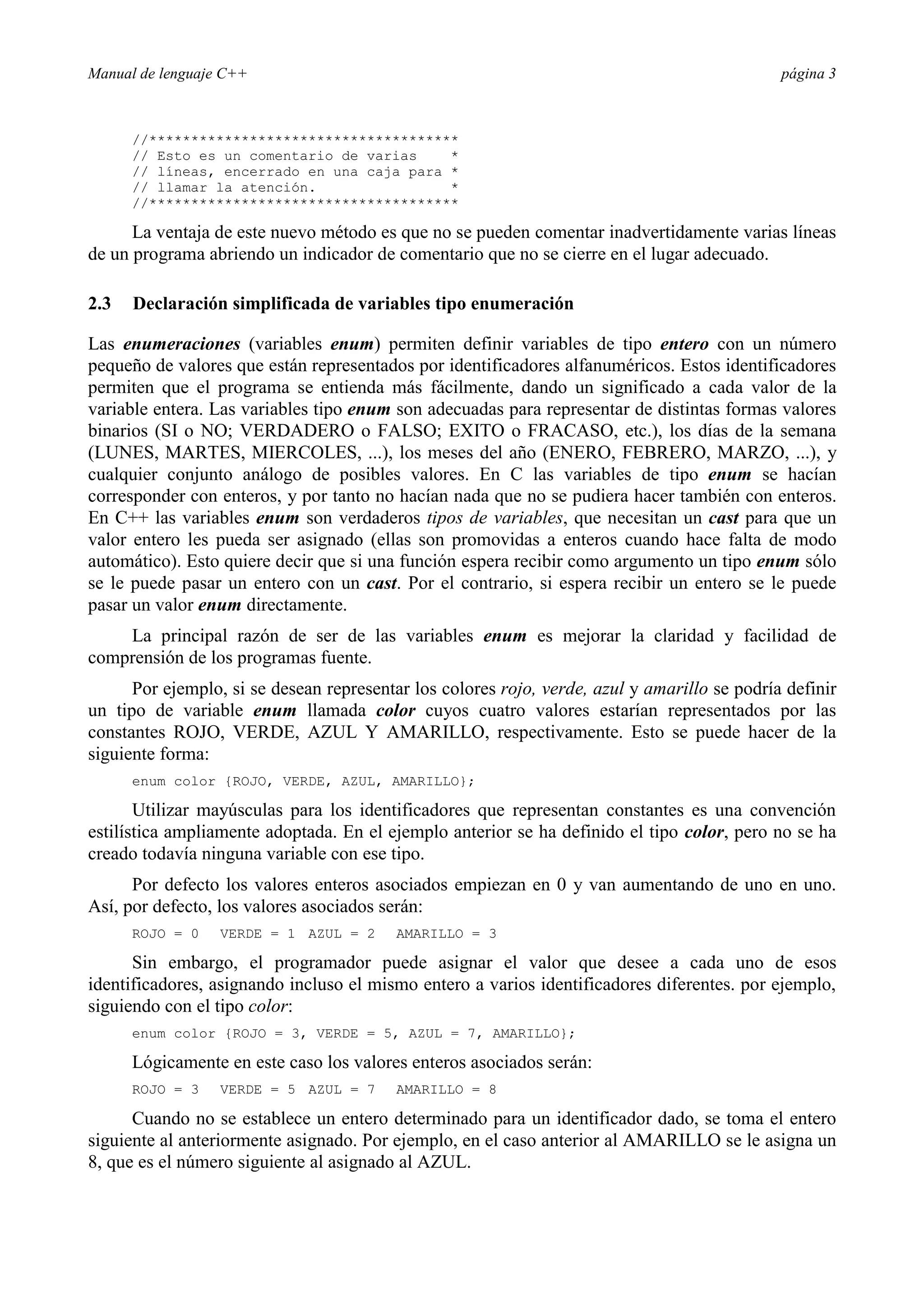 Manual de lenguaje C++ página 3
//*************************************
// Esto es un comentario de varias *
// líneas, encerrado en una caja para *
// llamar la atención. *
//*************************************
La ventaja de este nuevo método es que no se pueden comentar inadvertidamente varias líneas
de un programa abriendo un indicador de comentario que no se cierre en el lugar adecuado.
2.3 Declaración simplificada de variables tipo enumeración
Las enumeraciones (variables enum) permiten definir variables de tipo entero con un número
pequeño de valores que están representados por identificadores alfanuméricos. Estos identificadores
permiten que el programa se entienda más fácilmente, dando un significado a cada valor de la
variable entera. Las variables tipo enum son adecuadas para representar de distintas formas valores
binarios (SI o NO; VERDADERO o FALSO; EXITO o FRACASO, etc.), los días de la semana
(LUNES, MARTES, MIERCOLES, ...), los meses del año (ENERO, FEBRERO, MARZO, ...), y
cualquier conjunto análogo de posibles valores. En C las variables de tipo enum se hacían
corresponder con enteros, y por tanto no hacían nada que no se pudiera hacer también con enteros.
En C++ las variables enum son verdaderos tipos de variables, que necesitan un cast para que un
valor entero les pueda ser asignado (ellas son promovidas a enteros cuando hace falta de modo
automático). Esto quiere decir que si una función espera recibir como argumento un tipo enum sólo
se le puede pasar un entero con un cast. Por el contrario, si espera recibir un entero se le puede
pasar un valor enum directamente.
La principal razón de ser de las variables enum es mejorar la claridad y facilidad de
comprensión de los programas fuente.
Por ejemplo, si se desean representar los colores rojo, verde, azul y amarillo se podría definir
un tipo de variable enum llamada color cuyos cuatro valores estarían representados por las
constantes ROJO, VERDE, AZUL Y AMARILLO, respectivamente. Esto se puede hacer de la
siguiente forma:
enum color {ROJO, VERDE, AZUL, AMARILLO};
Utilizar mayúsculas para los identificadores que representan constantes es una convención
estilística ampliamente adoptada. En el ejemplo anterior se ha definido el tipo color, pero no se ha
creado todavía ninguna variable con ese tipo.
Por defecto los valores enteros asociados empiezan en 0 y van aumentando de uno en uno.
Así, por defecto, los valores asociados serán:
ROJO = 0 VERDE = 1 AZUL = 2 AMARILLO = 3
Sin embargo, el programador puede asignar el valor que desee a cada uno de esos
identificadores, asignando incluso el mismo entero a varios identificadores diferentes. por ejemplo,
siguiendo con el tipo color:
enum color {ROJO = 3, VERDE = 5, AZUL = 7, AMARILLO};
Lógicamente en este caso los valores enteros asociados serán:
ROJO = 3 VERDE = 5 AZUL = 7 AMARILLO = 8
Cuando no se establece un entero determinado para un identificador dado, se toma el entero
siguiente al anteriormente asignado. Por ejemplo, en el caso anterior al AMARILLO se le asigna un
8, que es el número siguiente al asignado al AZUL.
 