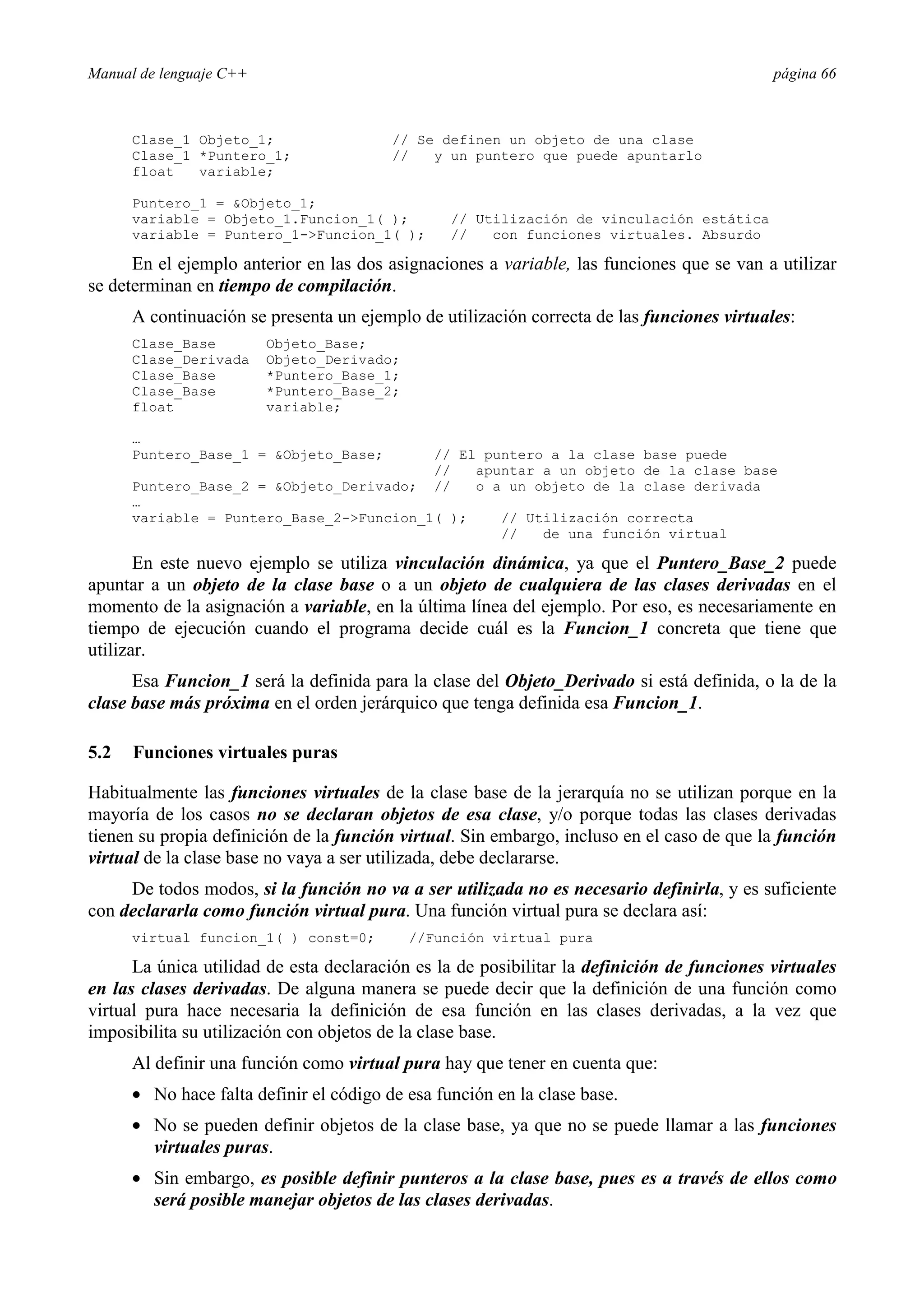 Manual de lenguaje C++ página 66
Clase_1 Objeto_1; // Se definen un objeto de una clase
Clase_1 *Puntero_1; // y un puntero que puede apuntarlo
float variable;
Puntero_1 = Objeto_1;
variable = Objeto_1.Funcion_1( ); // Utilización de vinculación estática
variable = Puntero_1-Funcion_1( ); // con funciones virtuales. Absurdo
En el ejemplo anterior en las dos asignaciones a variable, las funciones que se van a utilizar
se determinan en tiempo de compilación.
A continuación se presenta un ejemplo de utilización correcta de las funciones virtuales:
Clase_Base Objeto_Base;
Clase_Derivada Objeto_Derivado;
Clase_Base *Puntero_Base_1;
Clase_Base *Puntero_Base_2;
float variable;
…
Puntero_Base_1 = Objeto_Base; // El puntero a la clase base puede
// apuntar a un objeto de la clase base
Puntero_Base_2 = Objeto_Derivado; // o a un objeto de la clase derivada
…
variable = Puntero_Base_2-Funcion_1( ); // Utilización correcta
// de una función virtual
En este nuevo ejemplo se utiliza vinculación dinámica, ya que el Puntero_Base_2 puede
apuntar a un objeto de la clase base o a un objeto de cualquiera de las clases derivadas en el
momento de la asignación a variable, en la última línea del ejemplo. Por eso, es necesariamente en
tiempo de ejecución cuando el programa decide cuál es la Funcion_1 concreta que tiene que
utilizar.
Esa Funcion_1 será la definida para la clase del Objeto_Derivado si está definida, o la de la
clase base más próxima en el orden jerárquico que tenga definida esa Funcion_1.
5.2 Funciones virtuales puras
Habitualmente las funciones virtuales de la clase base de la jerarquía no se utilizan porque en la
mayoría de los casos no se declaran objetos de esa clase, y/o porque todas las clases derivadas
tienen su propia definición de la función virtual. Sin embargo, incluso en el caso de que la función
virtual de la clase base no vaya a ser utilizada, debe declararse.
De todos modos, si la función no va a ser utilizada no es necesario definirla, y es suficiente
con declararla como función virtual pura. Una función virtual pura se declara así:
virtual funcion_1( ) const=0; //Función virtual pura
La única utilidad de esta declaración es la de posibilitar la definición de funciones virtuales
en las clases derivadas. De alguna manera se puede decir que la definición de una función como
virtual pura hace necesaria la definición de esa función en las clases derivadas, a la vez que
imposibilita su utilización con objetos de la clase base.
Al definir una función como virtual pura hay que tener en cuenta que:
• No hace falta definir el código de esa función en la clase base.
• No se pueden definir objetos de la clase base, ya que no se puede llamar a las funciones
virtuales puras.
• Sin embargo, es posible definir punteros a la clase base, pues es a través de ellos como
será posible manejar objetos de las clases derivadas.
 