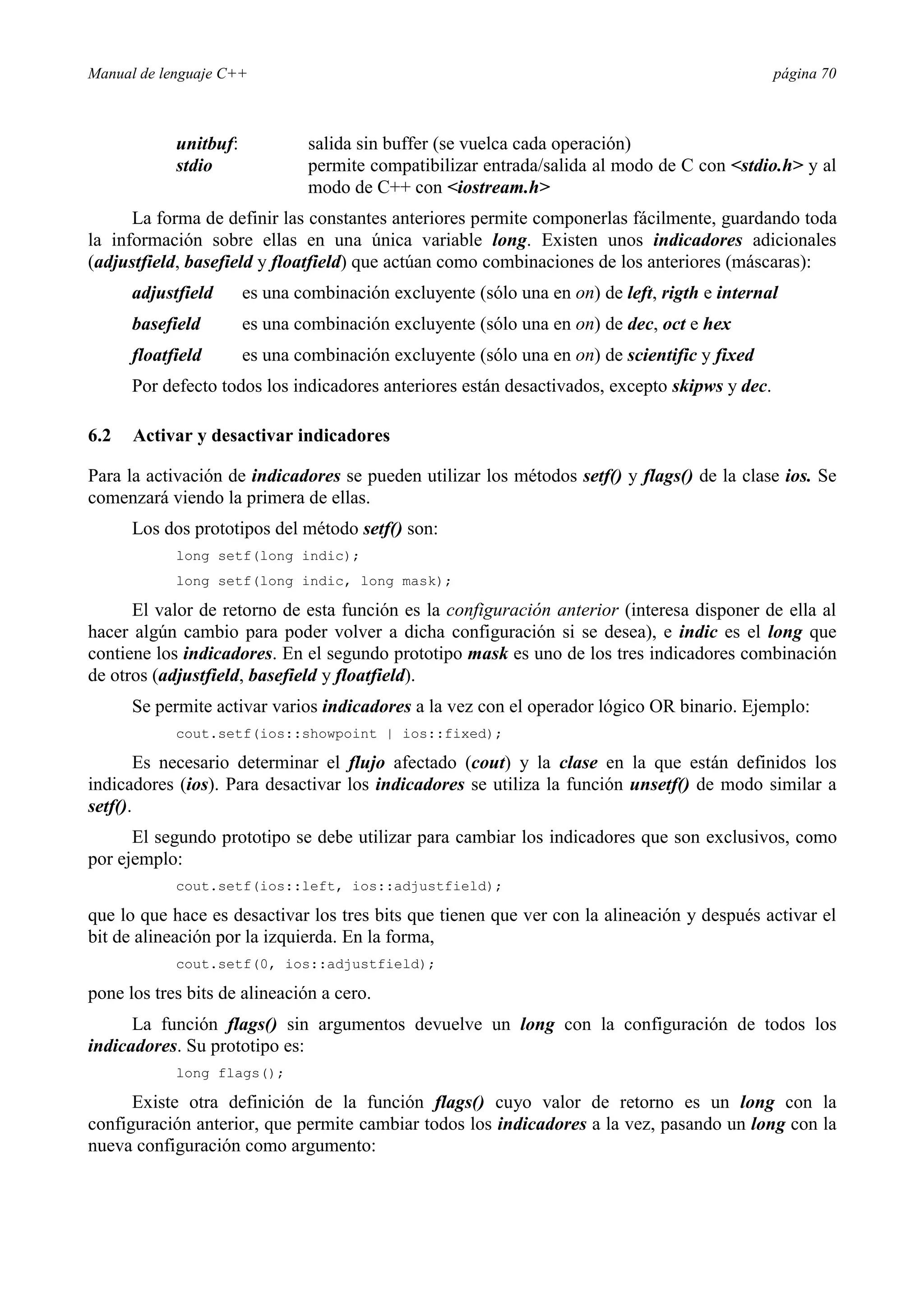 Manual de lenguaje C++ página 70
unitbuf: salida sin buffer (se vuelca cada operación)
stdio permite compatibilizar entrada/salida al modo de C con stdio.h y al
modo de C++ con iostream.h
La forma de definir las constantes anteriores permite componerlas fácilmente, guardando toda
la información sobre ellas en una única variable long. Existen unos indicadores adicionales
(adjustfield, basefield y floatfield) que actúan como combinaciones de los anteriores (máscaras):
adjustfield es una combinación excluyente (sólo una en on) de left, rigth e internal
basefield es una combinación excluyente (sólo una en on) de dec, oct e hex
floatfield es una combinación excluyente (sólo una en on) de scientific y fixed
Por defecto todos los indicadores anteriores están desactivados, excepto skipws y dec.
6.2 Activar y desactivar indicadores
Para la activación de indicadores se pueden utilizar los métodos setf() y flags() de la clase ios. Se
comenzará viendo la primera de ellas.
Los dos prototipos del método setf() son:
long setf(long indic);
long setf(long indic, long mask);
El valor de retorno de esta función es la configuración anterior (interesa disponer de ella al
hacer algún cambio para poder volver a dicha configuración si se desea), e indic es el long que
contiene los indicadores. En el segundo prototipo mask es uno de los tres indicadores combinación
de otros (adjustfield, basefield y floatfield).
Se permite activar varios indicadores a la vez con el operador lógico OR binario. Ejemplo:
cout.setf(ios::showpoint | ios::fixed);
Es necesario determinar el flujo afectado (cout) y la clase en la que están definidos los
indicadores (ios). Para desactivar los indicadores se utiliza la función unsetf() de modo similar a
setf().
El segundo prototipo se debe utilizar para cambiar los indicadores que son exclusivos, como
por ejemplo:
cout.setf(ios::left, ios::adjustfield);
que lo que hace es desactivar los tres bits que tienen que ver con la alineación y después activar el
bit de alineación por la izquierda. En la forma,
cout.setf(0, ios::adjustfield);
pone los tres bits de alineación a cero.
La función flags() sin argumentos devuelve un long con la configuración de todos los
indicadores. Su prototipo es:
long flags();
Existe otra definición de la función flags() cuyo valor de retorno es un long con la
configuración anterior, que permite cambiar todos los indicadores a la vez, pasando un long con la
nueva configuración como argumento:
 