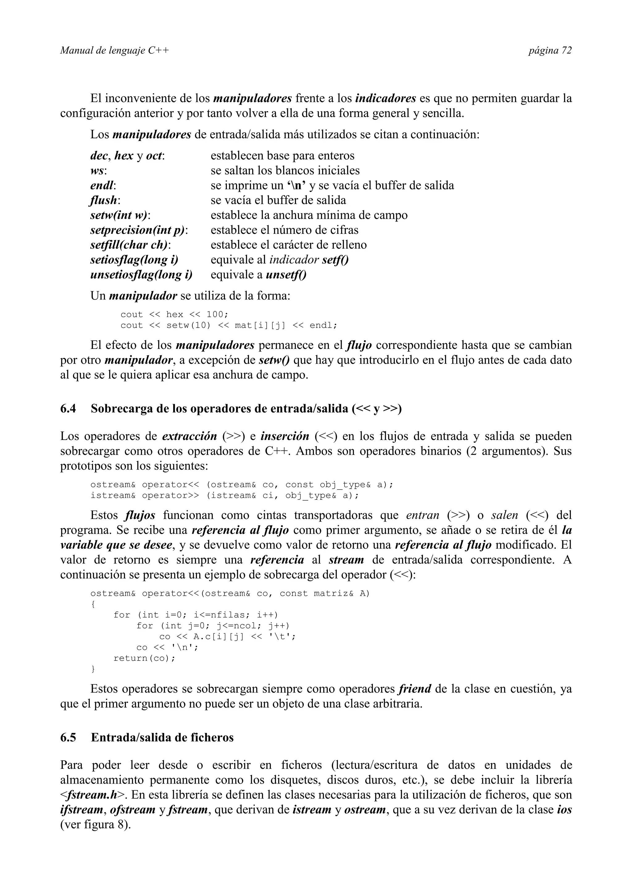 Manual de lenguaje C++ página 72
El inconveniente de los manipuladores frente a los indicadores es que no permiten guardar la
configuración anterior y por tanto volver a ella de una forma general y sencilla.
Los manipuladores de entrada/salida más utilizados se citan a continuación:
dec, hex y oct: establecen base para enteros
ws: se saltan los blancos iniciales
endl: se imprime un ‘n’ y se vacía el buffer de salida
flush: se vacía el buffer de salida
setw(int w): establece la anchura mínima de campo
setprecision(int p): establece el número de cifras
setfill(char ch): establece el carácter de relleno
setiosflag(long i) equivale al indicador setf()
unsetiosflag(long i) equivale a unsetf()
Un manipulador se utiliza de la forma:
cout  hex  100;
cout  setw(10)  mat[i][j]  endl;
El efecto de los manipuladores permanece en el flujo correspondiente hasta que se cambian
por otro manipulador, a excepción de setw() que hay que introducirlo en el flujo antes de cada dato
al que se le quiera aplicar esa anchura de campo.
6.4 Sobrecarga de los operadores de entrada/salida ( y )
Los operadores de extracción () e inserción () en los flujos de entrada y salida se pueden
sobrecargar como otros operadores de C++. Ambos son operadores binarios (2 argumentos). Sus
prototipos son los siguientes:
ostream operator (ostream co, const obj_type a);
istream operator (istream ci, obj_type a);
Estos flujos funcionan como cintas transportadoras que entran () o salen () del
programa. Se recibe una referencia al flujo como primer argumento, se añade o se retira de él la
variable que se desee, y se devuelve como valor de retorno una referencia al flujo modificado. El
valor de retorno es siempre una referencia al stream de entrada/salida correspondiente. A
continuación se presenta un ejemplo de sobrecarga del operador ():
ostream operator(ostream co, const matriz A)
{
for (int i=0; i=nfilas; i++)
for (int j=0; j=ncol; j++)
co  A.c[i][j]  't';
co  'n';
return(co);
}
Estos operadores se sobrecargan siempre como operadores friend de la clase en cuestión, ya
que el primer argumento no puede ser un objeto de una clase arbitraria.
6.5 Entrada/salida de ficheros
Para poder leer desde o escribir en ficheros (lectura/escritura de datos en unidades de
almacenamiento permanente como los disquetes, discos duros, etc.), se debe incluir la librería
fstream.h. En esta librería se definen las clases necesarias para la utilización de ficheros, que son
ifstream, ofstream y fstream, que derivan de istream y ostream, que a su vez derivan de la clase ios
(ver figura 8).
 