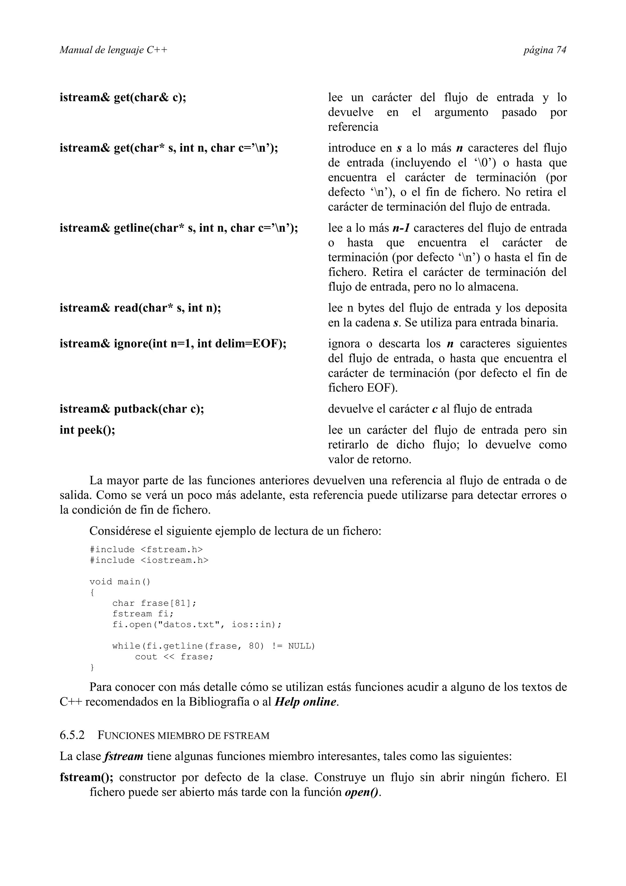 Manual de lenguaje C++ página 74
istream get(char c); lee un carácter del flujo de entrada y lo
devuelve en el argumento pasado por
referencia
istream get(char* s, int n, char c=’n’); introduce en s a lo más n caracteres del flujo
de entrada (incluyendo el ‘0’) o hasta que
encuentra el carácter de terminación (por
defecto ‘n’), o el fin de fichero. No retira el
carácter de terminación del flujo de entrada.
istream getline(char* s, int n, char c=’n’); lee a lo más n-1 caracteres del flujo de entrada
o hasta que encuentra el carácter de
terminación (por defecto ‘n’) o hasta el fin de
fichero. Retira el carácter de terminación del
flujo de entrada, pero no lo almacena.
istream read(char* s, int n); lee n bytes del flujo de entrada y los deposita
en la cadena s. Se utiliza para entrada binaria.
istream ignore(int n=1, int delim=EOF); ignora o descarta los n caracteres siguientes
del flujo de entrada, o hasta que encuentra el
carácter de terminación (por defecto el fin de
fichero EOF).
istream putback(char c); devuelve el carácter c al flujo de entrada
int peek(); lee un carácter del flujo de entrada pero sin
retirarlo de dicho flujo; lo devuelve como
valor de retorno.
La mayor parte de las funciones anteriores devuelven una referencia al flujo de entrada o de
salida. Como se verá un poco más adelante, esta referencia puede utilizarse para detectar errores o
la condición de fin de fichero.
Considérese el siguiente ejemplo de lectura de un fichero:
#include fstream.h
#include iostream.h
void main()
{
char frase[81];
fstream fi;
fi.open(datos.txt, ios::in);
while(fi.getline(frase, 80) != NULL)
cout  frase;
}
Para conocer con más detalle cómo se utilizan estás funciones acudir a alguno de los textos de
C++ recomendados en la Bibliografía o al Help online.
6.5.2 FUNCIONES MIEMBRO DE FSTREAM
La clase fstream tiene algunas funciones miembro interesantes, tales como las siguientes:
fstream(); constructor por defecto de la clase. Construye un flujo sin abrir ningún fichero. El
fichero puede ser abierto más tarde con la función open().
 