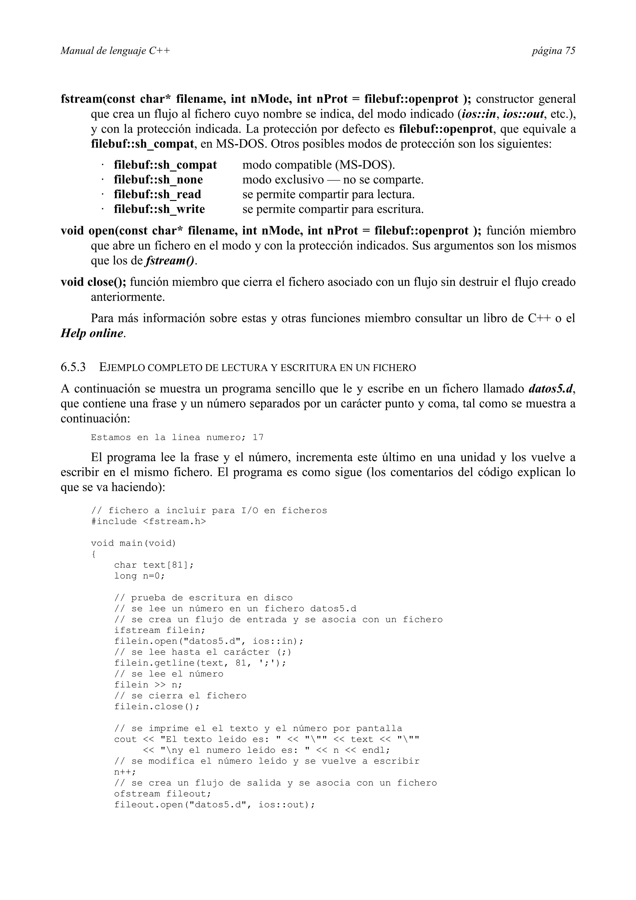 Manual de lenguaje C++ página 75
fstream(const char* filename, int nMode, int nProt = filebuf::openprot ); constructor general
que crea un flujo al fichero cuyo nombre se indica, del modo indicado (ios::in, ios::out, etc.),
y con la protección indicada. La protección por defecto es filebuf::openprot, que equivale a
filebuf::sh_compat, en MS-DOS. Otros posibles modos de protección son los siguientes:
· filebuf::sh_compat modo compatible (MS-DOS).
· filebuf::sh_none modo exclusivo — no se comparte.
· filebuf::sh_read se permite compartir para lectura.
· filebuf::sh_write se permite compartir para escritura.
void open(const char* filename, int nMode, int nProt = filebuf::openprot ); función miembro
que abre un fichero en el modo y con la protección indicados. Sus argumentos son los mismos
que los de fstream().
void close(); función miembro que cierra el fichero asociado con un flujo sin destruir el flujo creado
anteriormente.
Para más información sobre estas y otras funciones miembro consultar un libro de C++ o el
Help online.
6.5.3 EJEMPLO COMPLETO DE LECTURA Y ESCRITURA EN UN FICHERO
A continuación se muestra un programa sencillo que le y escribe en un fichero llamado datos5.d,
que contiene una frase y un número separados por un carácter punto y coma, tal como se muestra a
continuación:
Estamos en la linea numero; 17
El programa lee la frase y el número, incrementa este último en una unidad y los vuelve a
escribir en el mismo fichero. El programa es como sigue (los comentarios del código explican lo
que se va haciendo):
// fichero a incluir para I/O en ficheros
#include fstream.h
void main(void)
{
char text[81];
long n=0;
// prueba de escritura en disco
// se lee un número en un fichero datos5.d
// se crea un flujo de entrada y se asocia con un fichero
ifstream filein;
filein.open(datos5.d, ios::in);
// se lee hasta el carácter (;)
filein.getline(text, 81, ';');
// se lee el número
filein  n;
// se cierra el fichero
filein.close();
// se imprime el el texto y el número por pantalla
cout  El texto leido es:     text  
 ny el numero leido es:   n  endl;
// se modifica el número leído y se vuelve a escribir
n++;
// se crea un flujo de salida y se asocia con un fichero
ofstream fileout;
fileout.open(datos5.d, ios::out);
 