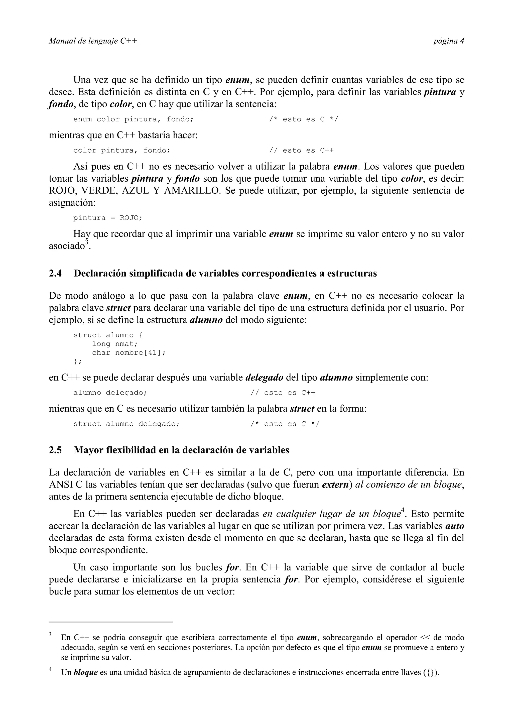 Manual de lenguaje C++ página 4
Una vez que se ha definido un tipo enum, se pueden definir cuantas variables de ese tipo se
desee. Esta definición es distinta en C y en C++. Por ejemplo, para definir las variables pintura y
fondo, de tipo color, en C hay que utilizar la sentencia:
enum color pintura, fondo; /* esto es C */
mientras que en C++ bastaría hacer:
color pintura, fondo; // esto es C++
Así pues en C++ no es necesario volver a utilizar la palabra enum. Los valores que pueden
tomar las variables pintura y fondo son los que puede tomar una variable del tipo color, es decir:
ROJO, VERDE, AZUL Y AMARILLO. Se puede utilizar, por ejemplo, la siguiente sentencia de
asignación:
pintura = ROJO;
Hay que recordar que al imprimir una variable enum se imprime su valor entero y no su valor
asociado3
.
2.4 Declaración simplificada de variables correspondientes a estructuras
De modo análogo a lo que pasa con la palabra clave enum, en C++ no es necesario colocar la
palabra clave struct para declarar una variable del tipo de una estructura definida por el usuario. Por
ejemplo, si se define la estructura alumno del modo siguiente:
struct alumno {
long nmat;
char nombre[41];
};
en C++ se puede declarar después una variable delegado del tipo alumno simplemente con:
alumno delegado; // esto es C++
mientras que en C es necesario utilizar también la palabra struct en la forma:
struct alumno delegado; /* esto es C */
2.5 Mayor flexibilidad en la declaración de variables
La declaración de variables en C++ es similar a la de C, pero con una importante diferencia. En
ANSI C las variables tenían que ser declaradas (salvo que fueran extern) al comienzo de un bloque,
antes de la primera sentencia ejecutable de dicho bloque.
En C++ las variables pueden ser declaradas en cualquier lugar de un bloque4
. Esto permite
acercar la declaración de las variables al lugar en que se utilizan por primera vez. Las variables auto
declaradas de esta forma existen desde el momento en que se declaran, hasta que se llega al fin del
bloque correspondiente.
Un caso importante son los bucles for. En C++ la variable que sirve de contador al bucle
puede declararse e inicializarse en la propia sentencia for. Por ejemplo, considérese el siguiente
bucle para sumar los elementos de un vector:
3
En C++ se podría conseguir que escribiera correctamente el tipo enum, sobrecargando el operador  de modo
adecuado, según se verá en secciones posteriores. La opción por defecto es que el tipo enum se promueve a entero y
se imprime su valor.
4
Un bloque es una unidad básica de agrupamiento de declaraciones e instrucciones encerrada entre llaves ({}).
 