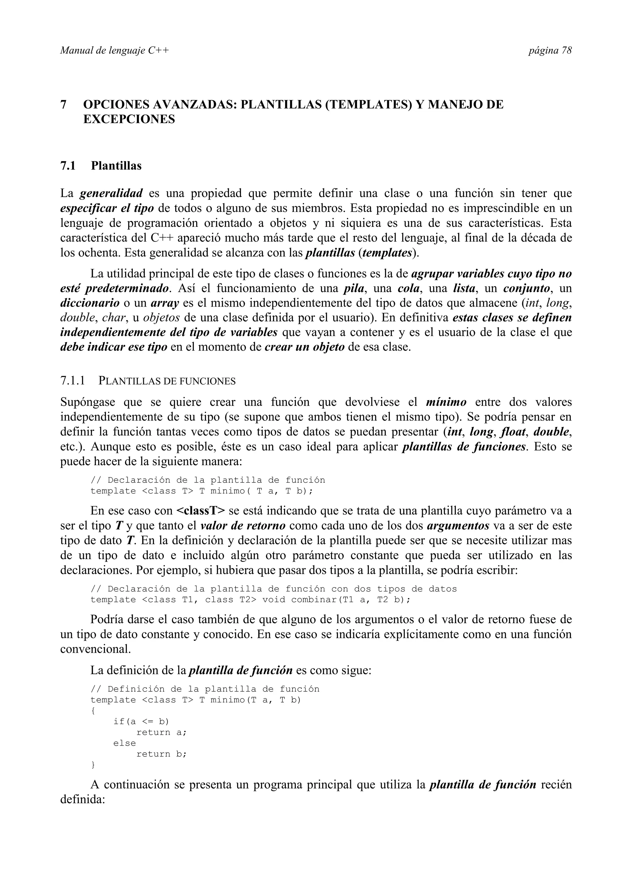 Manual de lenguaje C++ página 78
7 OPCIONES AVANZADAS: PLANTILLAS (TEMPLATES) Y MANEJO DE
EXCEPCIONES
7.1 Plantillas
La generalidad es una propiedad que permite definir una clase o una función sin tener que
especificar el tipo de todos o alguno de sus miembros. Esta propiedad no es imprescindible en un
lenguaje de programación orientado a objetos y ni siquiera es una de sus características. Esta
característica del C++ apareció mucho más tarde que el resto del lenguaje, al final de la década de
los ochenta. Esta generalidad se alcanza con las plantillas (templates).
La utilidad principal de este tipo de clases o funciones es la de agrupar variables cuyo tipo no
esté predeterminado. Así el funcionamiento de una pila, una cola, una lista, un conjunto, un
diccionario o un array es el mismo independientemente del tipo de datos que almacene (int, long,
double, char, u objetos de una clase definida por el usuario). En definitiva estas clases se definen
independientemente del tipo de variables que vayan a contener y es el usuario de la clase el que
debe indicar ese tipo en el momento de crear un objeto de esa clase.
7.1.1 PLANTILLAS DE FUNCIONES
Supóngase que se quiere crear una función que devolviese el mínimo entre dos valores
independientemente de su tipo (se supone que ambos tienen el mismo tipo). Se podría pensar en
definir la función tantas veces como tipos de datos se puedan presentar (int, long, float, double,
etc.). Aunque esto es posible, éste es un caso ideal para aplicar plantillas de funciones. Esto se
puede hacer de la siguiente manera:
// Declaración de la plantilla de función
template class T T minimo( T a, T b);
En ese caso con classT se está indicando que se trata de una plantilla cuyo parámetro va a
ser el tipo T y que tanto el valor de retorno como cada uno de los dos argumentos va a ser de este
tipo de dato T. En la definición y declaración de la plantilla puede ser que se necesite utilizar mas
de un tipo de dato e incluido algún otro parámetro constante que pueda ser utilizado en las
declaraciones. Por ejemplo, si hubiera que pasar dos tipos a la plantilla, se podría escribir:
// Declaración de la plantilla de función con dos tipos de datos
template class T1, class T2 void combinar(T1 a, T2 b);
Podría darse el caso también de que alguno de los argumentos o el valor de retorno fuese de
un tipo de dato constante y conocido. En ese caso se indicaría explícitamente como en una función
convencional.
La definición de la plantilla de función es como sigue:
// Definición de la plantilla de función
template class T T minimo(T a, T b)
{
if(a = b)
return a;
else
return b;
}
A continuación se presenta un programa principal que utiliza la plantilla de función recién
definida:
 