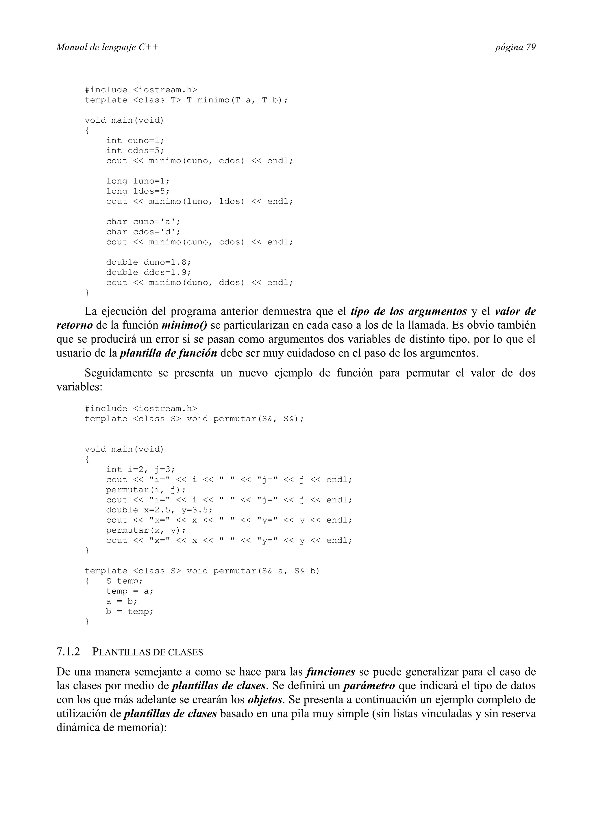 Manual de lenguaje C++ página 79
#include iostream.h
template class T T minimo(T a, T b);
void main(void)
{
int euno=1;
int edos=5;
cout  minimo(euno, edos)  endl;
long luno=1;
long ldos=5;
cout  minimo(luno, ldos)  endl;
char cuno='a';
char cdos='d';
cout  minimo(cuno, cdos)  endl;
double duno=1.8;
double ddos=1.9;
cout  minimo(duno, ddos)  endl;
}
La ejecución del programa anterior demuestra que el tipo de los argumentos y el valor de
retorno de la función minimo() se particularizan en cada caso a los de la llamada. Es obvio también
que se producirá un error si se pasan como argumentos dos variables de distinto tipo, por lo que el
usuario de la plantilla de función debe ser muy cuidadoso en el paso de los argumentos.
Seguidamente se presenta un nuevo ejemplo de función para permutar el valor de dos
variables:
#include iostream.h
template class S void permutar(S, S);
void main(void)
{
int i=2, j=3;
cout  i=  i     j=  j  endl;
permutar(i, j);
cout  i=  i     j=  j  endl;
double x=2.5, y=3.5;
cout  x=  x     y=  y  endl;
permutar(x, y);
cout  x=  x     y=  y  endl;
}
template class S void permutar(S a, S b)
{ S temp;
temp = a;
a = b;
b = temp;
}
7.1.2 PLANTILLAS DE CLASES
De una manera semejante a como se hace para las funciones se puede generalizar para el caso de
las clases por medio de plantillas de clases. Se definirá un parámetro que indicará el tipo de datos
con los que más adelante se crearán los objetos. Se presenta a continuación un ejemplo completo de
utilización de plantillas de clases basado en una pila muy simple (sin listas vinculadas y sin reserva
dinámica de memoria):
 