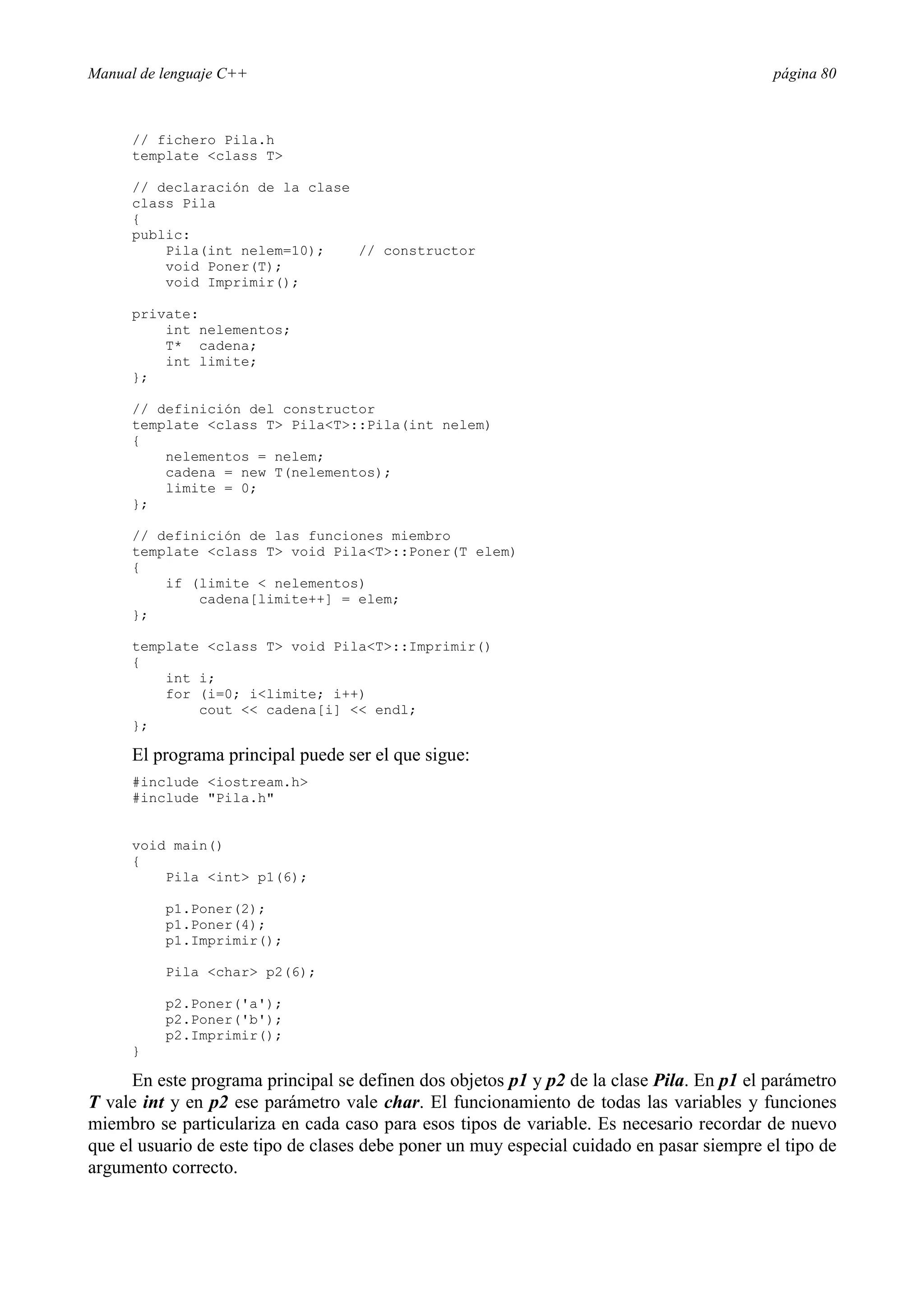 Manual de lenguaje C++ página 80
// fichero Pila.h
template class T
// declaración de la clase
class Pila
{
public:
Pila(int nelem=10); // constructor
void Poner(T);
void Imprimir();
private:
int nelementos;
T* cadena;
int limite;
};
// definición del constructor
template class T PilaT::Pila(int nelem)
{
nelementos = nelem;
cadena = new T(nelementos);
limite = 0;
};
// definición de las funciones miembro
template class T void PilaT::Poner(T elem)
{
if (limite  nelementos)
cadena[limite++] = elem;
};
template class T void PilaT::Imprimir()
{
int i;
for (i=0; ilimite; i++)
cout  cadena[i]  endl;
};
El programa principal puede ser el que sigue:
#include iostream.h
#include Pila.h
void main()
{
Pila int p1(6);
p1.Poner(2);
p1.Poner(4);
p1.Imprimir();
Pila char p2(6);
p2.Poner('a');
p2.Poner('b');
p2.Imprimir();
}
En este programa principal se definen dos objetos p1 y p2 de la clase Pila. En p1 el parámetro
T vale int y en p2 ese parámetro vale char. El funcionamiento de todas las variables y funciones
miembro se particulariza en cada caso para esos tipos de variable. Es necesario recordar de nuevo
que el usuario de este tipo de clases debe poner un muy especial cuidado en pasar siempre el tipo de
argumento correcto.
 