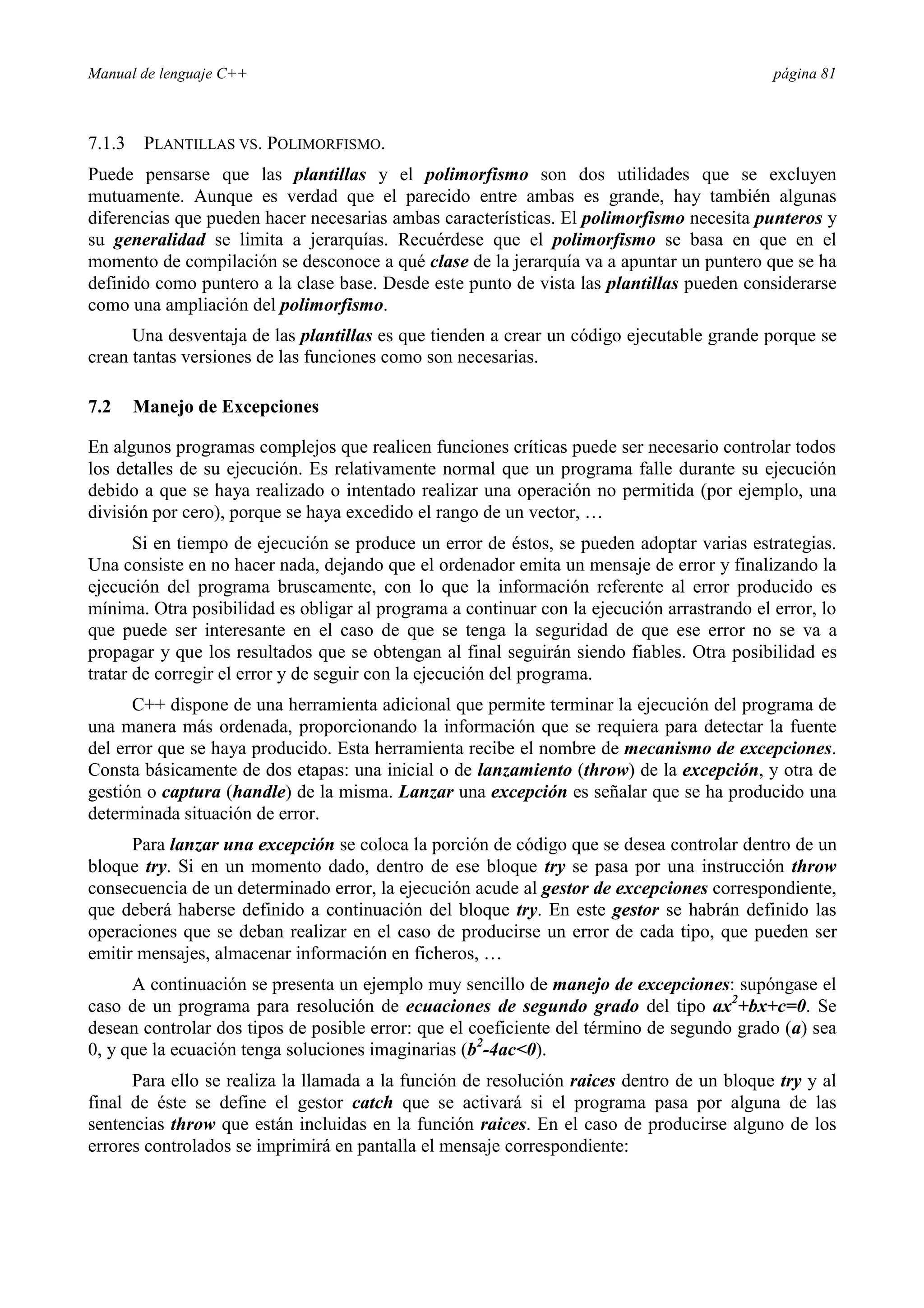 Manual de lenguaje C++ página 81
7.1.3 PLANTILLAS VS. POLIMORFISMO.
Puede pensarse que las plantillas y el polimorfismo son dos utilidades que se excluyen
mutuamente. Aunque es verdad que el parecido entre ambas es grande, hay también algunas
diferencias que pueden hacer necesarias ambas características. El polimorfismo necesita punteros y
su generalidad se limita a jerarquías. Recuérdese que el polimorfismo se basa en que en el
momento de compilación se desconoce a qué clase de la jerarquía va a apuntar un puntero que se ha
definido como puntero a la clase base. Desde este punto de vista las plantillas pueden considerarse
como una ampliación del polimorfismo.
Una desventaja de las plantillas es que tienden a crear un código ejecutable grande porque se
crean tantas versiones de las funciones como son necesarias.
7.2 Manejo de Excepciones
En algunos programas complejos que realicen funciones críticas puede ser necesario controlar todos
los detalles de su ejecución. Es relativamente normal que un programa falle durante su ejecución
debido a que se haya realizado o intentado realizar una operación no permitida (por ejemplo, una
división por cero), porque se haya excedido el rango de un vector, …
Si en tiempo de ejecución se produce un error de éstos, se pueden adoptar varias estrategias.
Una consiste en no hacer nada, dejando que el ordenador emita un mensaje de error y finalizando la
ejecución del programa bruscamente, con lo que la información referente al error producido es
mínima. Otra posibilidad es obligar al programa a continuar con la ejecución arrastrando el error, lo
que puede ser interesante en el caso de que se tenga la seguridad de que ese error no se va a
propagar y que los resultados que se obtengan al final seguirán siendo fiables. Otra posibilidad es
tratar de corregir el error y de seguir con la ejecución del programa.
C++ dispone de una herramienta adicional que permite terminar la ejecución del programa de
una manera más ordenada, proporcionando la información que se requiera para detectar la fuente
del error que se haya producido. Esta herramienta recibe el nombre de mecanismo de excepciones.
Consta básicamente de dos etapas: una inicial o de lanzamiento (throw) de la excepción, y otra de
gestión o captura (handle) de la misma. Lanzar una excepción es señalar que se ha producido una
determinada situación de error.
Para lanzar una excepción se coloca la porción de código que se desea controlar dentro de un
bloque try. Si en un momento dado, dentro de ese bloque try se pasa por una instrucción throw
consecuencia de un determinado error, la ejecución acude al gestor de excepciones correspondiente,
que deberá haberse definido a continuación del bloque try. En este gestor se habrán definido las
operaciones que se deban realizar en el caso de producirse un error de cada tipo, que pueden ser
emitir mensajes, almacenar información en ficheros, …
A continuación se presenta un ejemplo muy sencillo de manejo de excepciones: supóngase el
caso de un programa para resolución de ecuaciones de segundo grado del tipo ax2
+bx+c=0. Se
desean controlar dos tipos de posible error: que el coeficiente del término de segundo grado (a) sea
0, y que la ecuación tenga soluciones imaginarias (b2
-4ac0).
Para ello se realiza la llamada a la función de resolución raices dentro de un bloque try y al
final de éste se define el gestor catch que se activará si el programa pasa por alguna de las
sentencias throw que están incluidas en la función raices. En el caso de producirse alguno de los
errores controlados se imprimirá en pantalla el mensaje correspondiente:
 